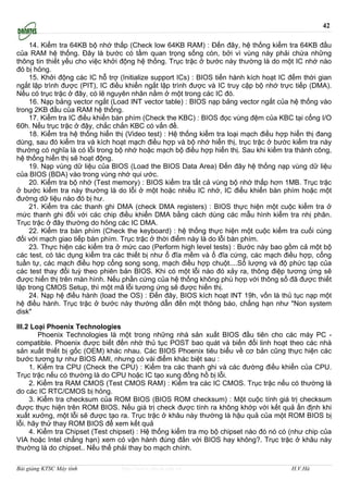 42

     14. Kiểm tra 64KB bộ nhớ thấp (Check low 64KB RAM) : Đến đây, hệ thống kiểm tra 64KB đầu
của RAM hệ thống. Đây là bước có tầm quan trọng sống còn, bởi vì vùng này phải chứa những
thông tin thiết yếu cho việc khởi động hệ thống. Trục trặc ở bước này thường là do một IC nhớ nào
đó bị hỏng.
     15. Khởi động các IC hỗ trợ (Initialize support ICs) : BIOS tiến hành kích hoạt IC đếm thời gian
ngắt lập trình được (PIT), IC điều khiển ngắt lập trình được và IC truy cập bộ nhớ trực tiếp (DMA).
Nếu có trục trặc ở đây, có lẽ nguyên nhân nằm ở một trong các IC đó.
     16. Nạp bảng vector ngắt (Load INT vector table) : BIOS nạp bảng vector ngắt của hệ thống vào
trong 2KB đầu của RAM hệ thống.
     17. Kiểm tra IC điều khiển bàn phím (Check the KBC) : BIOS đọc vùng đệm của KBC tại cổng I/O
60h. Nếu trục trặc ở đậy, chắc chắn KBC có vấn đề.
     18. Kiểm tra hệ thống hiển thị (Video test) : Hệ thống kiểm tra loại mạch điều hợp hiển thị đang
dùng, sau đó kiểm tra và kích hoạt mạch điều hợp và bộ nhớ hiển thị, trục trặc ở bước kiểm tra này
thường có nghĩa là có lỗi trong bộ nhớ hoặc mạch bộ điều hợp hiển thị. Sau khi kiểm tra thành công,
hệ thống hiển thị sẽ hoạt động.
     19. Nạp vùng dữ liệu của BIOS (Load the BIOS Data Area) Đến đây hệ thống nạp vùng dữ liệu
của BIOS (BDA) vào trong vùng nhớ qui ước.
     20. Kiểm tra bộ nhớ (Test memory) : BIOS kiểm tra tất cả vùng bộ nhớ thấp hơn 1MB. Trục trặc
ở bước kiểm tra này thường là do lỗi ở một hoặc nhiều IC nhớ, IC điều khiển bàn phím hoặc một
đường dữ liệu nào đó bị hư.
     21. Kiểm tra các thanh ghi DMA (check DMA registers) : BIOS thực hiện một cuộc kiểm tra ở
mức thanh ghi đối với các chip điều khiển DMA bằng cách dùng các mẫu hình kiểm tra nhị phân.
Trục trặc ở đây thường do hỏng các IC DMA.
     22. Kiểm tra bàn phím (Check the keyboard) : hệ thống thực hiện một cuộc kiểm tra cuối cùng
đối với mạch giao tiếp bàn phím. Trục trặc ở thời điểm này là do lỗi bàn phím.
     23. Thực hiện các kiểm tra ở mức cao (Perform high level tests) : Bước này bao gồm cả một bộ
các test, có tác dụng kiểm tra các thiết bị như ổ đĩa mềm và ổ đĩa cứng, các mạch điều hợp, cổng
tuần tự, các mạch điều hợp cổng song song, mạch điều hợp chuột....Số lượng và độ phức tạp của
các test thay đổi tuỳ theo phiên bản BIOS. Khi có một lỗi nào đó xảy ra, thông điệp tương ứng sẽ
được hiển thị trên màn hình. Nếu phần cứng của hệ thống không phù hợp với thông số đã được thiết
lập trong CMOS Setup, thì một mã lỗi tương ứng sẽ được hiển thị.
     24. Nạp hệ điều hành (load the OS) : Đến đây, BIOS kích hoạt INT 19h, vốn là thủ tục nạp một
hệ điều hành. Trục trặc ở bước này thường dẫn đến một thông báo, chẳng hạn như "Non system
disk"

III.2 Loại Phoenix Technologies
        Phoenix Technologies là một trong những nhà sản xuất BIOS đầu tiên cho các máy PC -
compatible. Phoenix được biết đến nhờ thủ tục POST bao quát và biến đổi linh hoạt theo các nhà
sản xuất thiết bị gốc (OEM) khác nhau. Các BIOS Phoenix tiêu biểu về cơ bản cũng thực hiện các
bước tương tự như BIOS AMI, nhưng có vài điểm khác biệt sau :
     1. Kiểm tra CPU (Check the CPU) : Kiểm tra các thanh ghi và các đường điều khiển của CPU.
Trục trặc nếu có thường là do CPU hoặc IC tạo xung đồng hồ bị lỗi.
     2. Kiểm tra RAM CMOS (Test CMOS RAM) : Kiểm tra các IC CMOS. Trục trặc nếu có thường là
do các IC RTC/CMOS bị hỏng.
     3. Kiểm tra checksum của ROM BIOS (BIOS ROM checksum) : Một cuộc tính giá trị checksum
được thực hiện trên ROM BIOS. Nếu giá trị check được tính ra không khớp với kết quả ấn định khi
xuất xưởng, một lỗi sẽ được tạo ra. Trục trặc ở khâu này thường là hậu quả của một ROM BIOS bị
lỗi. hãy thử thay ROM BIOS để xem kết quả
     4. Kiểm tra Chipset (Test chipset) : Hệ thống kiểm tra mọ bộ chipset nào đó nó có (như chip của
VIA hoặc Intel chẳng hạn) xem có vận hành đúng đắn với BIOS hay không?. Trục trặc ở khâu này
thường là do chipset.. Nếu thế phải thay bo mạch chính.

Bài giảng KTSC Máy tính          http://www.ebook.edu.vn                                H.V.Hà
 