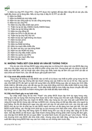 43

   5. Kiểm tra chip PIT (Test PIT) : Chip PIT được thử nghiệm để bảo đảm rằng tất cả các yêu cầu
ngắt đều được xử lý đúng đắn. Nếu có trục trặc ở đây thì IC PIT có vấn đề
   6. Kiểm tra DMA
   7. Kiểm tra 64KB bộ nhớ thấp nhất
   8. Kiểm tra các cổng tuẩn tự và các cổng song song
   9. Kiểm tra các chip PIC
   10. Kiểm tra chip điều khiển bàn phím
   11. Thẩm tra lại dữ liệu CMOS (Verify CMOS Data)
   12. Thẩm tra lại hệ thống hiển thị
   13. Kiểm tra chip đồng hồ
   14. Kiểm tra CPU ở chế độ bảo vệ
   15. Thẩm tra lại chip PIC thứ nhì
   16. Kiểm tra lại các ngắt không che được
   17. Kiểm tra bàn phím
   18. Kiểm tra chuột
   19. Kiểm tra RAM hệ thống
   20. Kiểm tra mạch điều khiển đĩa
   21. Ấn định các khu vực tạo bóng RAM
   22. Kiểm tra các ROM mở rộng
   23. Kiểm tra chip điều khiển cache
   24. Kiểm tra cache của CPU
   25. Kiểm tra các mạch điều hợp
   26. Nạp hệ điều hành

IV. NHỮNG THIẾU SÓT CỦA BIOS VÀ VẤN ĐỀ TƯƠNG THÍCH
       Cho dù các nhà chế tạo BIOS ngày càng sáng tạo ra những tính năng mới của BIOS đáp ứng
các nhu cầu ngày càng cao của các thiết bị phần cứng máy tính, nhưng bao giờ nó cũng có một số
thiếu sót nhất định, các kỹ thuật viên nắm vững các thiếu soát này sẽ làm cho quá trình cài đặt và
sữa chữa sẽ nhanh hơn, các vấn đề được giải quyết sớm hơn

IV.1 Các trình điều khiển thiết bị
        Trong thực tế không có một BIOS nào có thể xử lý được mọi thiết bị phần cứng trong khi thị
trường PC hoặc theo kịp những tiến bộ nhanh chóng của các thiết bị mà nó có hỗ trợ. Hậu quả là
các nhà thiết kế PC đã nghĩ ra cách bổ sung thêm cho BIOS thông qua việc sử dụng các trình điều
khiển thiết bị. Để khắc phục vấn đề này sau khi máy khởi động một trình điều khiển thiết bị mức thấp
được nạp từ đĩa vào vùng nhớ qui ước. Trình điều khiển thiết bị mức thấp này được chuyển đổi một
loạt lời gọi chuẩn của DOS ra thành những lệnh cần thiết để điều hành thiết bị.

IV.2 Bộ nhớ Flash gây ra sự lười nhác
        Sự chấp nhận rộng rãi bộ nhớ "Flash" cho phép BIOS được lập trình lại ngay trong máy,
thông qua việc sử dụng một chương trình được tải từ trên mạng của nhà sản xuất. Không cần phải
mở máy ra hoặc phải thay các mạch IC BIOS. Điều này mang lại cho các nhà sản xuất BIOS khả
năng linh hoạt rất lớn trong việc chế tạo ra BIOS mới, nhưng cũng có thể tạo điều kiện cho người ta
lười biếng. Do tốc đô đáng kinh ngạc của việc sinh sôi nảy nở các phát minh mới, các nhà sản xuất
BIOS chịu áp lực lớn là phải tạo ra các BIOS mạnh mẽ hơn và đa dạng hơn ban giờ hết. Với các
BIOS truyền thống, các nhà lập trình phải tạo ra mã chương trình thật chắn chác, được thử nghiệm
kỹ lưỡng, bởi vì việc thay thế hàng nghìn IC BIOS trong lĩnh vực này là công việc nặng nề và tốn
kém. Giờ đây BIOS có thể được cập nhật nhanh chóng bằng những phần mêm tương đối đơn giản,
các nhà lập trình BIOS đôi khi có quan điểm "cứ phát hành trước rồi sửa lỗi sau" (cho nhan). Thế là,
mã chương trình của BIOS vẫn khá chắc chắn, nhưng cũng nên biết rằng, những trục trặc và sơ
xuất tiềm tàng trong BIOS hiện nay cao hơn nhiều so với những năm trước đây.

Bài giảng KTSC Máy tính          http://www.ebook.edu.vn                               H.V.Hà
 