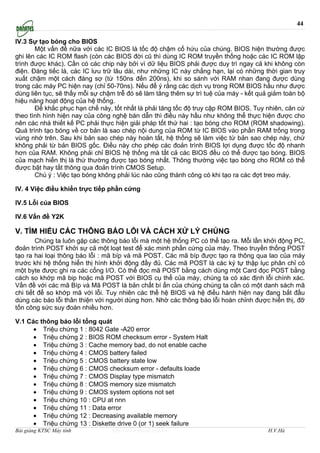 44

IV.3 Sự tạo bóng cho BIOS
       Một vấn đề nữa với các IC BIOS là tốc độ chậm cố hứu của chúng. BIOS hiện thường được
ghi lên các IC ROM flash (còn các BIOS đời cũ thì dùng IC ROM truyền thống hoặc các IC ROM lập
trình được khác). Cần có các chip này bởi vì dữ liệu BIOS phải được duy trì ngay cả khi không còn
điện. Đáng tiếc là, các IC lưu trữ lâu dài, như những IC này chẳng hạn, lại có những thời gian truy
xuất chậm một cách đáng sợ (từ 150ns đến 200ns), khi so sánh với RAM nhan đang được dùng
trong các máy PC hiện nay (chỉ 50-70ns). Nếu để ý rằng các dịch vụ trong ROM BIOS hầu như được
dùng liên tục, sẽ thấy mỗi sự chậm trễ đó sẽ làm tăng thêm sự trì tuệ của máy - kết quả giảm toàn bộ
hiệu năng hoạt động của hệ thống.
       Để khắc phục hạn chế này, tốt nhất là phải tăng tốc độ truy cập ROM BIOS. Tuy nhiên, căn cứ
theo tình hình hiện nay của công nghệ bán dẫn thì điều này hầu như không thể thực hiện được cho
nên các nhà thiết kế PC phải thực hiện giải pháp tốt thứ hai : tạo bóng cho ROM (ROM shadowing).
Quá trình tạo bóng về cơ bản là sao chép nội dung của ROM từ IC BIOS vào phần RAM trống trong
vùng nhớ trên. Sau khi bản sao chép này hoàn tất, hệ thống sẽ làm việc từ bản sao chép này, chứ
không phải từ bản BIOS gốc. Điều này cho phép các đoản trình BIOS lợi dụng được tốc độ nhanh
hơn của RAM. Không phải chỉ BIOS hệ thống mà tất cả các BIOS đều có thể được tạo bóng. BIOS
của mạch hiển thị là thứ thường được tạo bóng nhất. Thông thường việc tạo bóng cho ROM có thể
được bật hay tắt thông qua đoản trình CMOS Setup.
       Chú ý : Việc tạo bóng không phải lúc nào cũng thành công có khi tạo ra các đợt treo máy.

IV. 4 Việc điều khiển trực tiếp phần cứng

IV.5 Lỗi của BIOS

IV.6 Vấn đề Y2K

V. TÌM HIỂU CÁC THÔNG BÁO LỖI VÀ CÁCH XỬ LÝ CHÚNG
        Chúng ta luôn gặp các thông báo lỗi mà một hệ thống PC có thể tạo ra. Mỗi lần khởi động PC,
đoản trình POST khởi sự cả một loạt test để xác minh phần cứng của máy. Theo truyền thống POST
tạo ra hai loại thông báo lỗi : mã bíp và mã POST. Các mã bíp được tạo ra thông qua lao của máy
trước khi hệ thống hiển thị hình khởi động đầy đủ. Các mã POST là các ký tự thập lục phân chỉ có
một byte được ghi ra các cổng I/O. Có thể đọc mã POST bằng cách dùng một Card đọc POST bằng
cách so khớp mã bip hoặc mã POST với BIOS cụ thể của máy, chúng ta có xác định lỗi chính xác.
Vấn đề với các mã Bíp và Mã POST là bản chất bí ẩn của chúng chúng ta cần có một danh sách mã
chi tiết để so khớp mã với lỗi. Tuy nhiên các thế hệ BIOS và hệ điều hành hiện nay đang bắt đầu
dùng các báo lỗi thân thiện với người dùng hơn. Nhờ các thông báo lỗi hoàn chỉnh được hiển thị, đỡ
tốn công sức suy đoán nhiều hơn.

V.1 Các thông báo lỗi tổng quát
      • Triệu chứng 1 : 8042 Gate -A20 error
      • Triệu chứng 2 : BIOS ROM checksum error - System Halt
      • Triệu chứng 3 : Cache memory bad, do not enable cache
      • Triệu chứng 4 : CMOS battery failed
      • Triệu chứng 5 : CMOS battery state low
      • Triệu chứng 6 : CMOS checksum error - defaults loade
      • Triệu chứng 7 : CMOS Display type mismatch
      • Triệu chứng 8 : CMOS memory size mismatch
      • Triệu chứng 9 : CMOS system options not set
      • Triệu chứng 10 : CPU at nnn
      • Triệu chứng 11 : Data error
      • Triệu chứng 12 : Decreasing available memory
      • Triệu chứng 13 : Diskette drive 0 (or 1) seek failure
Bài giảng KTSC Máy tính          http://www.ebook.edu.vn                               H.V.Hà
 