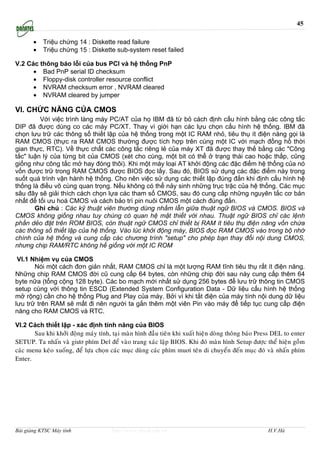 45

       •   Triệu chứng 14 : Diskette read failure
       •   Triệu chứng 15 : Diskette sub-system reset failed

V.2 Các thông báo lỗi của bus PCI và hệ thống PnP
      • Bad PnP serial ID checksum
      • Floppy-disk controller resource conflict
      • NVRAM checksum error , NVRAM cleared
      • NVRAM cleared by jumper

VI. CHỨC NĂNG CỦA CMOS
         Với việc trình làng máy PC/AT của họ IBM đã từ bỏ cách định cấu hình bằng các công tắc
DIP đã được dùng co các máy PC/XT. Thay vì giới hạn các lựu chọn cấu hình hệ thống. IBM đã
chọn lưu trữ các thông số thiết lập của hệ thống trong một IC RAM nhỏ, tiêu thụ ít điện năng gọi là
RAM CMOS (thực ra RAM CMOS thường được tích hợp trên cùng một IC với mạch đồng hồ thời
gian thực, RTC). Về thực chất các công tắc riêng lẻ của máy XT đã được thay thế bằng các "Công
tắc" luận lý của từng bit của CMOS (xét cho cùng, một bit có thể ở trạng thái cao hoặc thấp, cũng
giống như công tắc mở hay đóng thôi). Khi một máy loại AT khởi động các đặc điểm hệ thống của nó
vốn được trữ trong RAM CMOS được BIOS đọc lấy. Sau đó, BIOS sử dụng các đặc điểm này trong
suốt quá trình vận hành hệ thống. Cho nên việc sử dụng các thiết lập đúng đắn khi định cấu hình hệ
thống là điều vô cùng quan trọng. Nếu không có thể nảy sinh những trục trặc của hệ thống. Các mục
sâu đây sẽ giải thích cách chọn lựa các tham số CMOS, sau đó cung cấp những nguyên tắc cơ bản
nhất để tối ưu hoá CMOS và cách bảo trì pin nuôi CMOS một cách đúng đắn.
       Ghi chú : Các kỹ thuật viên thường dùng nhầm lẫn giữa thuật ngữ BIOS và CMOS. BIOS và
CMOS không giống nhau tuy chúng có quan hệ mật thiết với nhau. Thuật ngữ BIOS chỉ các lệnh
phần dẻo đặt trên ROM BIOS, còn thuật ngữ CMOS chỉ thiết bị RAM ít tiêu thụ điện năng vốn chứa
các thông số thiết lập của hệ thống. Vào lúc khởi động máy, BIOS đọc RAM CMOS vào trong bộ nhớ
chính của hệ thống và cung cấp các chương trình "setup" cho phép bạn thay đổi nội dung CMOS,
nhưng chip RAM/RTC không hề giống với một IC ROM

 VI.1 Nhiệm vụ của CMOS
       Nói một cách đơn giản nhất, RAM CMOS chỉ là một lượng RAM tĩnh tiêu thụ rất ít điện năng.
Những chip RAM CMOS đời cũ cung cấp 64 bytes, còn những chip đời sau này cung cấp thêm 64
byte nữa (tổng cộng 128 byte). Các bo mạch mới nhất sử dụng 256 bytes để lưu trữ thông tin CMOS
setup cùng với thông tin ESCD (Extended System Configuration Data - Dữ liệu cấu hình hệ thống
mở rộng) cần cho hệ thống Plug and Play của máy. Bởi vì khi tắt điện của máy tính nội dung dữ liệu
lưu trữ trên RAM sẽ mất đi nên người ta gắn thêm một viên Pin vào máy để tiếp tục cung cấp điện
năng cho RAM CMOS và RTC.

VI.2 Cách thiết lập - xác định tính năng của BIOS
       Sau khi khôûi ñoäng maùy tính, taïi maøn hình ñaàu tieân khi xuaát hieän doøng thoâng baùo Press DEL to enter
SETUP. Ta nhaán vaø giöơ phím Del ñeå vaøo trang xaùc laäp BIOS. Khi ñoù maøn hình Setup ñöôïc theå hieän goàm
caùc menu keùo xuoáng, ñeå löïa choïn caùc muïc duøng caùc phím muơi teân di chuyeån ñeán muïc ñoù vaø nhaán phím
Enter.




Bài giảng KTSC Máy tính               http://www.ebook.edu.vn                                        H.V.Hà
 