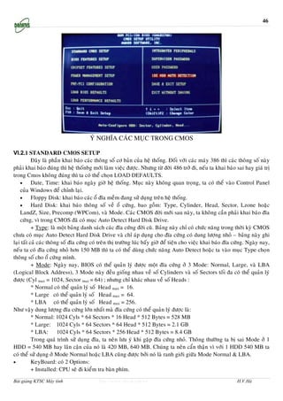 46




                                      YÙ NGHÓA CAÙC MUÏC TRONG CMOS

VI.2.1 STANDARD CMOS SETUP
           Ñaây laø phaàn khai baùo caùc thoâng soá cô baûn cuûa heä thoáng. Ñoái vôùi caùc maùy 386 thì caùc thoâng soá naøy
phaûi khai baùo ñuùng thì heä thoánbg môùi laøm vieäc ñöôïc. Nhöng töø ñôøi 486 trôû ñi, neáu ta khai baùo sai hay giaù trò
trong Cmos khoâng ñuùng thì ta coù theå choïn LOAD DEFAULTS.
    •      Date, Time: khai baùo ngaøy giôø heä thoáng. Muïc naøy khoâng quan troïng, ta coù theå vaøo Control Panel
    cuûa Windows ñeå chænh laïi.
    •      Floppy Disk: khai baùo caùc oå ñóa meàm ñang söû duïng treân heä thoáng.
    •      Hard Disk: khai baùo thoâng soá veà oå cöùng, bao goàm: Type, Cylinder, Head, Sector, Lzone hoaëc
    LandZ, Size, Precomp (WPCom), vaø Mode. Caùc CMOS ñôøi môùi sau naøy, ta khoâng caàn phaûi khai baùo ñóa
    cöùng, vì trong CMOS ñaõ coù muïc Auto Detect Hard Disk Drive.
           + Type: laø moät baûng danh saùch caùc ñóa cöùng ñôøi cuõ. Baûng naøy chæ coù chöùc naêng trong thôøi kyø CMOS
chöa coù muïc Auto Detect Hard Disk Drive vaø chæ aùp duïng cho ñóa cöùng coù dung löôïng nhoû – baûng naøy ghi
laïi taát caû caùc thoâng soá ñóa cöùng coù treân thò tröôøng luùc baáy giôø ñeå tieän cho vieäc khai baùo ñóa cöùng. Ngaøy nay,
neáu ta coù ñóa cöùng nhoû hôn 150 MB thì ta coù theå duøng chöùc naêng Auto Detect hoaëc ta vaøo muïc Type choïn
thoâng soá cho oå cöùng mình.
           + Mode: Ngaøy nay, BIOS coù theå quaûn lyù ñöôïc moät ñóa cöùng ôû 3 Mode: Normal, Large, vaø LBA
(Logical Block Address), 3 Mode naøy ñeàu gioáng nhau veà soá Cylinders vaø soá Sectors toái ña coù theå quaûn lyù
ñöôïc (Cyl max = 1024, Sector max = 64) ; nhöng chæ khaùc nhau veà soá Heads :
           * Normal coù theå quaûn lyù soá Head max = 16.
           * Large coù theå quaûn lyù soá Head max = 64.
           * LBA coù theå quaûn lyù soá Head max = 256.
Nhö vaäy dung löôïng ñóa cöùng lôùn nhaát maø ñóa cöùng coù theå quaûn lyù ñöôïc laø:
           * Normal: 1024 Cyls * 64 Sectors * 16 Head * 512 Bytes = 528 MB
           * Large: 1024 Cyls * 64 Sectors * 64 Head * 512 Bytes = 2.1 GB
           * LBA:       1024 Cyls * 64 Sectors * 256 Head * 512 Bytes = 8.4 GB
           Trong quaù trình söû duïng ñóa, ta neân löu yù khi gaëp ñóa cöùng nhoû. Thoâng thöôøng ta bò sai Mode ôû 1
HDD = 540 MB hay laân caän cuûa noù laø 420 MB, 640 MB. Chuùng ta neân caån thaän vì vôùi 1 HDD 540 MB ta
coù theå söû duïng ôû Mode Normal hoaëc LBA cuõng ñöôïc bôûi noù laø ranh giôùi giöõa Mode Normal & LBA.
•          KeyBoard: coù 2 Options:
           + Installed: CPU seõ ñi kieåm tra baøn phím.

Bài giảng KTSC Máy tính                   http://www.ebook.edu.vn                                              H.V.Hà
 
