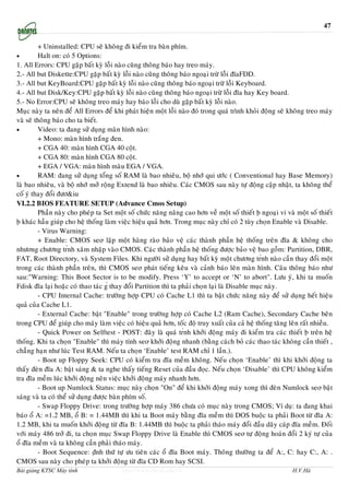 47

         + Uninstalled: CPU seõ khoâng ñi kieåm tra baøn phím.
•        Halt on: coù 5 Options:
1. All Errors: CPU gaëp baát kyø loãi naøo cuõng thoâng baùo hay treo maùy.
2.- All but Diskette:CPU gaëp baát kyø loãi naøo cuõng thoâng baùo ngoaïi tröø loãi ñóaFDD.
3.- All but KeyBoard:CPU gaëp baát kyø loãi naøo cuõng thoâng baùo ngoaïi tröø loãi Keyboard.
4.- All but Disk/Key:CPU gaëp baát kyø loãi naøo cuõng thoâng baùo ngoaïi tröø loãi ñóa hay Key board.
5.- No Error:CPU seõ khoâng treo maùy hay baùo loãi cho duø gaëp baát kyø loãi naøo.
Muïc naøy ta neân ñeå All Errors ñeå khi phaùt hieän moät loãi naøo ñoù trong quaù trình khoûi ñoäng seõ khoâng treo maùy
vaø seõ thoâng baùo cho ta bieát.
•        Video: ta ñang söû duïng maøn hình naøo:
         + Mono: maøn hình traéng ñen.
         + CGA 40: maøn hình CGA 40 coät.
         + CGA 80: maøn hình CGA 80 coät.
         + EGA / VGA: maøn hình maøu EGA / VGA.
•        RAM: ñang söû duïng toång soá RAM laø bao nhieâu, boä nhôù qui öôùc ( Conventional hay Base Memory)
laø bao nhieâu, vaø boä nhôù môû roäng Extend laø bao nhieâu. Caùc CMOS sau naøy töï ñoäng caäp nhaät, ta khoâng theå
coá yù thay ñoåi ñöô&iu
VI.2.2 BIOS FEATURE SETUP (Advance Cmos Setup)
         Phaàn naøy cho pheùp ta Set moät soá chöùc naêng naâng cao hôn veà moät soá thieát ḅ ngoaïi vi vaø moät soá thieát
ḅ khaùc haàu giuùp cho heä thoáng laøm vieäc hieäu quaû hôn. Trong muïc naøy chæ coù 2 tuøy choïn Enable vaø Disable.
         - Virus Warning:
         + Enable: CMOS seơ laäp moät haøng raøo baûo veä caùc thaønh phaàn heä thoáng treân ñóa & khoâng cho
nhöơng chöông tŕnh xaâm nhaäp vaøo CMOS. Caùc thaønh phaàn heä thoáng ñöôïc baûo veä bao goàm: Partition, DBR,
FAT, Root Directory, vaø System Files. Khi ngöôøi söû duïng hay baát kyø moät chöông tŕnh naøo caàn thay ñoåi moät
trong caùc thaønh phaàn treân, thì CMOS seơ phaùt tieáng keâu vaø caûnh baùo leân maøn hình. Caâu thoâng baùo nhö
sau:"Warning: This Boot Sector is to be modify. Press ‘Y’ to accept or ‘N’ to abort". Löu yù, khi ta muoán
Fdisk ñóa laïi hoaëc coù thao taùc ǵ thay ñoåi Partition thì ta phaûi choïn laïi laø Disable muïc naøy.
         - CPU Internal Cache: tröôøng hôïp CPU coù Cache L1 thì ta baät chöùc naêng naøy ñeå söû duïng heát hieäu
quaû cuûa Cache L1.
         - External Cache: baät "Enable" trong tröôøng hôïp coù Cache L2 (Ram Cache), Secondary Cache beân
trong CPU ñeå giuùp cho maùy laøm vieäc coù hieäu quaû hôn, toác ñoä truy xuaát cuûa caû heä thoáng taêng leân raát nhieàu.
         - Quick Power on Selftest - POST: ñaây laø quaù tŕnh khôûi ñoäng maùy ñi kieåm tra caùc thieát ḅ treân heä
thoáng. Khi ta choïn "Enable" thì maùy tính seơ khôûi ñoäng nhanh (baèng caùch boû caùc thao taùc khoâng caàn thieát ,
chaúng haïn nhö luùc Test RAM. Neáu ta choïn ‘Enable’ test RAM chæ 1 laàn.).
         - Boot up Floppy Seek: CPU coù kieåm tra ñóa meàm khoâng. Neáu choïn ‘Enable’ thì khi khôûi ñoäng ta
thaáy ñeøn ñóa A: baät saùng & ta nghe thaáy tieáng Reset cuûa ñaàu ñoïc. Neáu choïn ‘Disable’ thì CPU khoâng kieåm
tra ñóa meàm luùc khôûi ñoäng neân vieäc khôûi ñoäng maùy nhanh hôn.
         - Boot up Numlock Status: muïc naøy choïn "On" ñeå khi khôûi ñoäng maùy xong thì ñeøn Numlock seơ baät
saùng vaø ta coù theå söû duïng ñöôïc baøn phím soá.
         - Swap Floppy Drive: trong tröôøng hôïp maùy 386 chöa coù muïc naøy trong CMOS; Ví duï: ta ñang khai
baùo oå A: =1.2 MB, oå B: = 1.44MB thì khi ta Boot maùy baèng ñóa meàm thì DOS buoäc ta phaûi Boot töø ñóa A:
1.2 MB, khi ta muoán khôûi ñoäng töø ñóa B: 1.44MB thì buoäc ta phaûi thaùo maùy ñoåi ñaàu daây caùp ñóa meàm. Ñoái
vôùi maùy 486 trôû ñi, ta choïn muïc Swap Floppy Drive laø Enable thì CMOS seơ töï ñoäng hoaùn ñoåi 2 kyù töï cuûa
oå ñóa meàm vaø ta khoâng caàn phaûi thaùo maùy.
         - Boot Sequence: ṇ̃nh thöù töï öu tieân caùc oå ñóa Boot maùy. Thoâng thöôøng ta ñeå A:, C: hay C:, A: .
CMOS sau naøy cho pheùp ta khôûi ñoäng töø ñóa CD Rom hay SCSI.
Bài giảng KTSC Máy tính                  http://www.ebook.edu.vn                                            H.V.Hà
 