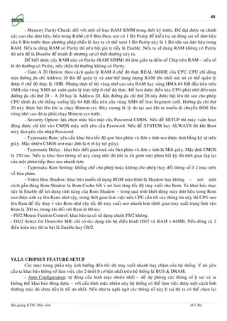 48

          - Memory Parity Check: ñoái vôùi moät soá loaïi RAM SIMM trong thôøi kyø tröôùc. Ñeå ñaït ñöôïc söï chính
xaùc cao cho döơ lieäu, beân trong RAM cöù 8 Bits Data seơ coù 1 Bit Parity ñeå kieån tra söï ñuùng sai veà döơ lieäu
cuûa 8 Bits tröôùc theo phöông phaùp chaün leû hay ta coù theå xem 1 Bit Parity naøy laø 1 Bit söûa sai döơ lieäu trong
RAM. Neáu ta duøng RAM coù Parity thì neân baät giaù tṛ naày laø Enable. Neáu ta söû duïng RAM khoâng coù Parity
thì neân ñeå laø Disable ñeå traùnh ñi nhöơng söï coá thaát thöôøng xaûy ra.
          Ñeå bieát ñöôïc caây RAM naøo coù Parity (RAM SIMM) thì ñôn giaûn ta ñeám soá Chip treân RAM – neáu soá
leû thì thöôøng coù Parity, neáu chaün thì thöôøng khoâng coù Parity.
          - Gate A 20 Option: theo caùch quaûn lyù RAM ôû cheá ñoä thöïc REAL MODE cuûa CPU. CPU chæ duøng
moät ñöôøng ṇ̃a chæ Address 20 Bit ñeå quaûn lyù vaø nhö theá dung löôïng RAM lôùn nhaát maø noù coù theå quaûn lyù
ñöôïc ôû cheá ñoä thöïc laø 1MB. Nhöng thöïc teá thì vuøng nhôù cao cuûa RAM hay vuøng HMA 64 KB ñaàu tieân treân
1MB cuûa vuøng XMS noù vaăn quaûn lyù tröïc tieáp ôû cheá ñoä thöïc. Ñeå laøm ñöôïc ñieàu naøy CPU phaûi nhôø ñeán moät
ñöôøng ṇ̃a chæ thöù 20 – A 20 hay laø Address 20. Khi ñöôøng ṇ̃a chæ thöù 20 naøy ñöôïc baät leân thì seơ cho pheùp
CPU ñaønh ṇ̃a chæ thaúng xuoáng laáy 64 KB ñaàu tieân cuûa vuøng XMS ñeå laøm Segment cuoái. Ñöôøng ṇ̃a chæ thöù
20 naøy ñöôïc baät leân khi ta chaïy Himem.sys. Ñaây cuơng laø lyù do taïi sao khi ta muoán di chuyeån DOS leân
vuøng nhôù cao thì ta phaûi chaïy Himem.sys tröôùc.
          - Security Option: löïa choïn möùc baûo maät cuûa Passwrod CMOS. Neáu ñeå SETUP thì maùy vaăn hoaït
ñoäng ñöôïc chæ khi vaøo CMOS maùy môùi yeâu caàu Password. Neáu ñeå SYSTEM hay ALWAYS thì khi Boot
maùy ñaơ yeâu caàu nhaäp Password.
          - Typematic Rate: yeâu caàu khai baùo toác ñoä goơ baøn phím vaø ñôn ṿ tính seơ ñöôïc tính baèng kyù töï treân
giaây. Maëc nhieân CMOS seơ maëc ṇ̃nh laø 6 (6 kyù töï/ giaây).
          - Typematic Delay : khai baùo thôøi gian treă cuûa baøn phím vaø ñôn ṿ tính laø Mili giaây. Maëc ṇ̃nh CMOS
laø 250 ms. Neáu ta khai baùo thoâng soá naøy caøng nhoû thì khi ta aán giöơ moät phím baát kyø thì thôøi gian laëp laïi
cuûa moät phím tieáp theo seơ nhanh hôn.
          - Typematic Rate Setting: khoáng cheá cho pheùp hoaëc khoâng cho pheùp thay ñoåi thoâng soá ôû 2 muïc treân
veà baøn phím.
          - Video Bios Shadow: khai baùo muoán söû duïng ROM maøn hình laø Shadow hay khoâng – noùi moät
caùch gaàn ñuùng Rom Shadow laø Rom Cache bôûi v́ noù laøm taêng toác ñoä truy xuaát cho Rom. Ta khai baùo muïc
naøy laø Enable ñeå lôïi duïng tính naêng cuûa Rom Shadow – trong quaù tŕnh khôûi ñoäng maùy döơ lieäu trong Rom
seơ ñöôïc aùnh xaï leân Ram; nhö vaäy, trong thôøi gian laøm vieäc neáu CPU caàn tôùi caùc thoâng tin naøy thì CPU seơ
leân Ram ñeå laáy thay v́ vaøo Rom nhö vaäy toác ñoä truy xuaát seơ nhanh hôn (thôøi gian truy xuaát trung b́nh vaøo
Rom laø 200 ns, trong khi ñoái vôùi Ram laø 60 ns).
- PS/2 Mouse Funtion Control: khai baùo ta coù söû duïng chuoät PS/2 khoâng.
- OS/2 Select for Dram>64 MB: chæ coù taùc duïng khi heä ñieàu haønh OS/2 vaø RAM > 64MB. Neáu ñuùng caû 2
ñieàu kieän naøy thì ta baät laø Enable hay OS/2.




VI.2.3. CHIPSET FEATURE SETUP
        Caùc muïc trong phaàn naøy aûnh höôûng ñeán toác ñoä truy xuaát nhanh hay chaäm cuûa heä thoáng. V́ noù yeâu
caàu ta khai baùo thoâng soá laøm vieäc cho 2 thieát ḅ cô baûn nhaát treân heä thoáng laø BUS & DRAM.
        - Auto Configuration: töï ñoäng caáu hình maëc nhieân nhaát – ñeå döï phoøng caùc thoâng soá ḅ sai vaø ta
khoâng theå khai baùo ñuùng ñöôïc – vôùi caáu hình maëc nhieân naøy heä thoáng coù theå laøm vieäc ñöôïc moät caùch b́nh
thöôøng maëc duø chöa haún laø toái öu nhaát. Neáu nhö ta nghi ngôø caùc thoâng soá naøy ḅ sai thì ta coù theå choïn laïi


Bài giảng KTSC Máy tính                 http://www.ebook.edu.vn                                           H.V.Hà
 