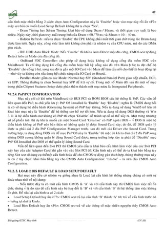 49

caáu hình maëc nhieân baèng 2 caùch: choïn Auto Configuration naøy laø ‘Enable’ hoaëc vaøo muïc naøy roài aán <F7>
maùy seơ hoûi coù muoán Load Setup Default khoâng thì ta choïn ‘Yes’.
         - Dram Timing hay Sdram Timing: khai baùo söû duïng Dram / Sdram, vaø thôøi gian truy xuaát laø bao
nhieâu. Ngaøy naøy, thôøi gian truy xuaát trung b́nh cuûa Dram = 60 / 70 ns; vaø Sdram = 10 – 40 ns.
         - Hidden Refresh : neáu ta choïn ‘Enable’ thì CPU khoâng phaûi maát thôøi gian chôø trong luùc Dram ñang
ñöôïc laøm töôi. Ngaøy naøy, coâng vieäc laøm töôi khoâng coøn phaûi laø nhieäm vuï cuûa CPU nöơa, maø do caùc DMA
phuï traùch.
         - IDE HDD Auto Block Mode: Neáu ‘Enable’ thì khi ta Auto Detect moät ñóa cöùng, CMOS seơ töï ñoäng
Detect luoân caû Mode cuûa ñóa cöùng ñoù.
         - OnBoard FDC Controller: cho pheùp söû duïng hoaëc khoâng söû duïng coång ñóa meàm FDC treân
MainBoard. Ta chæ öùng duïng khi coång ñóa meàm hoaëc baát kyø coång naøo ñoù treân Main ḅ hö; ta ñaët cheá ñoä
‘Disable’ cho coång ḅ hö, xong sau ñoù ta gaén moät IO Card vaøo Main ñeå laøm caàu noái cho thieát ḅ hoaït ñoäng laïi
– nhö vaäy ta khoâng coøn söûa duïng heát chöùc naêng cuûa IO Card on Board..
         - Parallel Mode: goàm coù caùc Mode: Normal hay SPP (Standard Parallel Port) giao tieáp chuaån, ECP,
vaø EPP. Thoâng thöôøng ta choïn Normal hay SPP ñeå ít ḅ söï coá. Trong moät soá Main ñôøi sau thì moät soá muïc
trong phaàn Chipset Features Setup ñöôïc phaân theâm thaønh moät muïc nöơa laø Intergrated Peripherals.

VI.2.4. PnP/PCI CONFIGURATION
         Muïc naøy chæ coù khi treân MainBoard coù BUS PCI vaø ROM BIOS cuûa heä thoáng laø PnP. Caùc vaán ñeà
lieân quan ñeán PnP, ta chuû yeáu löu yù: PnP OS Installed laø ‘Enable’ hay ‘Disable’; nghóa laø CMOS ñang hoûi
ta coù söû duïng heä ñieàu haønh (Operating System) coù PnP hay khoâng. Neáu ta ñang söû duïng Win95 trôû leân thì
khai baùo muïc naøy laø ‘Enable’ ñeå heä thoáng seơ hoå trôï toát hôn. Neáu ta ñang söû duïng DOS thöôøng vaø Win
3.11 laø heä ñieàu haønh cuơ khoâng coù PnP thì choïn ‘Disable’ ñeå traùnh söï coá coù theå xaûy ra. Moät trong nhöơng
söï coá phieàn toaùi thí duï khi ta muoán caøi moät Sound Card ‘Creative’ coù PnP ngoaøi DOS – v́ DOS laø moät heä
ñieàu haønh khoâng coù PnP neân baûn thaân noù khoâng quaûn lyù ñöôïc Sound Card naøy; do ñoù, ñeå DOS quaûn lyù
ñöôïc ta phaûi caøi 2 ñóa PnP Configuration Manager tröôùc, sau ñoù môùi caøi Driver cho Sound Card. Trong
tröôøng hôïp, ta ñang duøng DOS maø ñeå muïc PnP OS naøy laø ‘Enable’ thì maëc duø khi ta ñaơ caøi 2 ñóa PnP xong
nhöng DOS cuơng khoâng quaûn lyù ñuùng Sound Card ñöôïc; trong tröôøng hôïp naøy ta phaûi ñeå ‘Disable’ muïc
PnP OS Installed cho DOS coù theå quaûn lyù ñuùng Sound Card.
         Vaán ñeà lieân quan ñeán Slot PCI thì CMOS yeâu caàu ta khai baùo caáu hình laøm vieäc cuûa caùc Slot PCI
naøy hay cuûa caùc Adapter Card khi gaén vaøo caùc Slot PCI ñoù; Caáu hình naøy coù theå do ta khai baùo baèng tay
töøng Slot seơ söû duïng cuï theåmoät caáu hình hoaëc ñeå cho CMOS töï ñoäng gaùn thích hôïp, thoâng thöôøng muïc naøy
ta coù 2 tuøy choïn: khai baùo baèng tay cho CMOS Auto Configuration: ‘Enable’ – ta neân cho CMOS Auto
Configuration.

VI.2. 5. LOAD BIOS DEFAULT & LOAD SETUP DEFAULT
         Hai muïc naøy ñeàu coù nhieäm vuï gioáng nhau laø Load laïi caáu hình heä thoáng nhöng chuùng coù moät söï
khaùc nhau nhoû veà noäi dung:
         - Neáu tröôùc ñaây ta coù moät caáu hình CMOS laø ‘A’ vaø vôùi caáu hình naøy thì CMOS laøm vieäc raát oån
ṇ̃nh; nhöng v́ lyù do naøo ñoù caáu hình naøy bò thay ñoåi laø ‘B’ vaø vôùi caáu hình ‘B’ thì heä thoáng laøm vieäc khoâng
oån ṇ̃nh. Ñeå söûa laïi caáu hình ta coù 2 caùch:
•    Load Setup Default hay aán <F7>: CMOS seơ traû laïi caáu hình ‘B’ thaønh ‘A’ töùc traû veà caáu hình tröôùc ñoù
– töông töï nhö laø Undo.
•    Load Bios Default hay aán <F6>: CMOS seơ traû veà caùc thoâng soá maëc nhieân nguyeân thuûy CMOS Auto
Detect.


Bài giảng KTSC Máy tính                 http://www.ebook.edu.vn                                           H.V.Hà
 