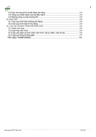 5

     II.3 Các chương trình chuẩn đoán đa năng ..................................................................... 153
     II.4 Công cụ chuẩn đoán của hệ điều hành...................................................................... 154
     II.5 Những công cụ bảo dưỡng PC.................................................................................... 154
  III. BẢO TRÌ ............................................................................................................................... 154
     III.1 Các quy trình bảo dưỡng chủ động ........................................................................... 154
     III.2 Các quy trình bảo trì thụ động .................................................................................... 154
  IV. CÁC SỰ CỐ MÁY TÍNH THƯỜNG GẶP.......................................................................... 155
     V.1 Chọn nơi mua................................................................................................................. 155
     V.2 Loại máy cần mua ......................................................................................................... 156
     IV.3 Các phụ kiện có kính chắn màn hình, bộ lưu điện, máy ổn áp............................. 156
     IV.4 Các sai hỏng thường gặp ........................................................................................... 157
   TÀI LIỆU THAM KHẢO……………………………………………………….174




Bài giảng KTSC Máy tính                              http://www.ebook.edu.vn                                                                  H.V.Hà
 