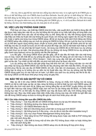 50

         - Do vaäy, khi ta gaëp baát kyø moät loăi naøo chaúng haïn nhö treo maùy vaø ta nghi ngôø laø do CMOS gaây ra
thì ta coù theå thöû baèng caùch vaøo CMOS choïn Load Bios Defaults. Sau ño,ù ghi laïi vaø khôûi ñoäng laïi. Neáu sau
khi khôûi ñoäng laïi heä thoáng laøm vieäc toát thì roõ raøng nguyeân nhaân chính laø do CMOS gaây ra. Neáu tình traïng
vaãn nhö cuõ, thì nguyeân nhaân treo maùy ñoù khoâng phaûi do CMOS gaây ra, vì vôùi Load Bios Default thì ít nhaát
heä thoáng vaãn laøm vieäc bình thöôøng maëc duø chöa phaûi laø toái öu nhaát.

VII. VIỆC LƯU DỰ PHÒNG RAM CMOS
        Phối hợp với nhau, các thiết lập CMOS khá khó hiểu, việc quyết định các thiết bị đúng đắn để
đạt được hiệu năng làm việc tối ưu cho hệ thống đòi hỏi phải có sự hiểu biết rộng về từng biến của
CMOS và một kiến thức sâu sắc về hệ thống máy cụ thể. Đáng tiếc là, hầu hết những người dùng
cấp thấp (và nhiều kỹ thuật viên) lại không đủ quen thuộc với những ngóc ngách rắc rối của PC đang
xét, hoặc ý nghĩa của từng mục trong CMOS setup, để tái sử dụng lại một cách thích đáng các thông
số CMOS setup nếu chẳng may pin nuôi dự phòng bị CMOS bị hỏng. Khi pin nuôi ấy thực sự bị hỏng
nó có thể làm người dùng không được chuẩn bị trước phải mất hàng giờ để khám phá trở lại các
thiết lập mà nếu có chuẩn bị trước sẽ chỉ mất vài phút để nhập vào. Đó là một thảm kịch thật sự nhất
là khi biết rằng, chỉ vài phút lập kế hoạch trước, nội dung của CMOS đã có thể được lưu dự phòng
một cách thực sự an toàn. Hai phương pháp để lưu dự phòng nội dung CMOS là lưu dự phòng lên
giấy (hard copy backup) và lưu dự phòng vào file (file backup)
        Lưu lên giấy : nội dung CMOS được ghi lên giấy, cất đi vào đâu đó hoặc dán vào mặt trong
của vỏ máy. Cách dễ nhất để lưu dự phòng lên giấy là nối máy PC đang xét với một máy in rồi chụp
từng màn hình một bằng phím <Print Screen>. Cách này cung cấp một bản ghi chép nhanh, đơn
giản và lâu dài. Tuy nhiên có thể mất đến vài phút mới khôi phục lại được cấu hình.
        Lưu dự phòng vào File là một giải pháp thay thế khá mới mẻ, vốn dùng một tiện ích nhỏ để
sao chép nội dung của RAM CMOS vào một file dữ liệu (thường nằm trên một đĩa mềm), rồi sau này
sẽ khôi phục file ấy vào các địa chỉ RAM CMOS, khi cần. Các tiện ích shareware, như CMOS RAM
chẳng hạn là công cụ lý tưởng cho sự yểm trợ kỹ thuật kiểu này. Khi lưu dự phòng một file RAM
CMOS đừng quên lưu nó vào một nơi an toàn. Lợi điểm của cách lưu dự phòng vào file là tốc độ -
nội dung CMOS có thể được khôi phục trong vòng vài giây thôi.

VIII. BẢO TRÌ VÀ GIẢI QUYẾT SỰ CỐ CMOS
      Mặc dù rất ít khi chip CMOS RAM/RTC bị hỏng, nhưng có nhiều tình huống mà nội dung
CMOS có thể bị mất hoặc sai lặc và hiệu năng hệ thống có thể bị thiệt hại bởi một CMOS setup đã
được định cấu hình một cách tồi tệ. Đằng sau những tiếng Bip và mã POST truyền thống vốn nhắc
ta nghĩ đến một trục trặc trong CMOS hoặc mới mẻ hơn là các thông báo lỗi BIOS, có nhiều triệu
chứng trục trặc PC có thể biểu thị rằng CMOS của máy đã được định cấu hình không đúng hoặc
không trọn vẹn. Mục này nhằm giúp nhận diện nhiều triệu chứng của máy vốn khiến ta nghĩ đến các
vấn đề trong CMOS setup và đưa ra những đề nghị về cách thức khắc phục vấn đề

VIII.1 Các triệu chứng liên qua đến CMOS tiêu biểu
    • Triệu chứng 1 : Các thay đổi đối với CMOS không được lưu lại sau khi reboot máy.
    • Triệu chứng 2 : Hệ thống dường như đang có hiệu năng tồi tệ
    • Triệu chứng 3 : Lỗi CMOS Mismatch xảy ra
    • Triệu chứng 4 : Một số ổ đĩa không được phát hiện ra trong quá trình BOOT
    • Triệu chứng 5 : Hệ thống boot từ ổ đĩa cứng - cho dù đã có một đĩa mềm bootable trong ổ
    • Triệu chứng 6 : Các mục chọn Power Management không dùng được
    • Triệu chứng 7 : Khả năng hổ trợ PnP không thể dùng được hoặc các thiết bị PnP không làm
        việc một cách đúng đắn
    • Triệu chứng 8 : Các thiết bị trong một số khe cắm PCI không được nhận ra hoặc không làm
        việc một cách đúng đắn
    • Triệu chứng 9 : Bạn không vào được CMOS setup cho dù đã dùng tổ hợp phím đúng

Bài giảng KTSC Máy tính                http://www.ebook.edu.vn                                         H.V.Hà
 