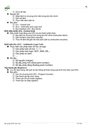 52

            Xử lý dữ liệu
      Nguyên tắc
            Nhận lệnh từ chương trình nằm trong bộ nhớ chính
            Giải mã lệnh
            Thực hiện lệnh tuần tự
      Bao gồm
            CU – Control Unit
            ALU – Arithmetic and Logic Unit
            Bus Interface Unit - Bus nội bộ
Khối điều khiển (CU - Control Unit)
      Điều khiển hoạt động của CPU và các thành phần khác:
            Đọc lệnh từ chương trình trong bộ nhớ chính (instruction fetch).
            Giải mã lệnh (instruction decode).
            Thực thi lệnh đã giải mã một cách tuần tự (instruction excution).

Khối tính toán (ALU - Arithmetic Logic Unit)
      Thực hiện các phép toán số học và logic
             Các phép toán số học: +,-,*,/.
             Các phép toán logic: NOT, AND, OR,…
             Các phép so sánh.
             …
      Dữ liệu
             Số nguyên (integer).
             Số dấu phảy tĩnh (fixed point number).
             Số dấu phảy động (floating point number).
Tập thanh ghi (Registers)
       Lưu trữ toán hạng, kết quả và các thông số khác trong quá trình tính toán của CPU.
       Bao gồm:
             Con trỏ chương trình (PC - Program Counter).
             Các thanh ghi đa chức năng.
             Thanh ghi chỉ số (index register).
             Thanh ghi cờ (flag register).




Bài giảng KTSC Máy tính          http://www.ebook.edu.vn                               H.V.Hà
 