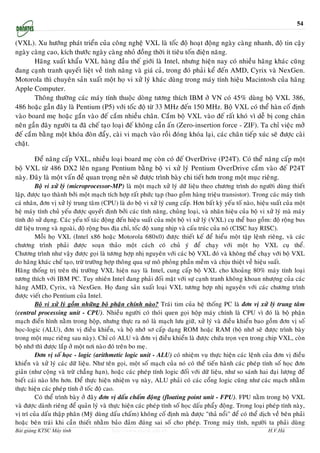 54


(VXL). Xu höôùng phaùt trieån cuûa coâng ngheä VXL laø toác ñoä hoaït ñoäng ngaøy caøng nhanh, ñoä tin caäy
ngaøy caøng cao, kích thöôùc ngaøy caøng nhoû ñoàng thôøi ít tieâu toán ñieän naêng.
        Haõng xuaát khaåu VXL haøng ñaàu theá giôùi laø Intel, nhöng hieän nay coù nhieàu haõng khaùc cuõng
ñang caïnh tranh quyeát lieät veà tính naêng vaø giaù caû, trong ñoù phaûi keå ñeán AMD, Cyrix vaø NexGen.
Motorola thì chuyeân saûn xuaát moät hoï vi xöû lyù khaùc duøng trong maùy tính hieäu Macintosh cuûa haõng
Apple Computer.
        Thoâng thöôøng caùc maùy tính thuoäc doøng töông thích IBM ôû VN coù 45% duøng boä VXL 386,
486 hoaëc gaàn ñaây laø Pentium (P5) vôùi toác ñoä töø 33 MHz ñeán 150 MHz. Boä VXL coù theå haøn coá ñònh
vaøo board meï hoaëc gaén vaøo ñeá caém nhieàu chaân. Caém boä VXL vaøo ñeá raát khoù vì deã bò cong chaân
neân gaàn ñaây ngöôøi ta ñaõ cheá taïo loaïi ñeá khoâng caàn aán (Zero-insertion force - ZIF). Ta chæ vieäc môû
ñeá caém baèng moät khoùa ñoøn ñaåy, caøi vi maïch vaøo roài ñoùng khoùa laïi, caùc chaân tieáp xuùc seõ ñöôïc caøi
chaët.

       Ñeå naâng caáp VXL, nhieàu loaïi board meï coøn coù ñeá OverDrive (P24T). Coù theå naâng caáp moät
boä VXL töø 486 DX2 leân ngang Pentium baèng boä vi xöû lyù Pentium OverDrive caém vaøo ñeá P24T
naøy. Ñaây laø moät vaán ñeà quan troïng neân seõ ñöôïc trình baøy chi tieát hôn trong moät muïc rieâng.
         Boä vi xöû lyù (microprocessor-MP) laø moät maïch xöû lyù döõ lieäu theo chöông trình do ngöôøi duøng thieát
laäp, ñöôïc taïo thaønh bôûi moät maïch tích hôïp raát phöùc taïp (bao goàm haøng trieäu transistor). Trong caùc maùy tính
caù nhaân, ñôn vò xöû lyù trung taâm (CPU) laø do boä vi xöû lyù cung caáp. Hôn baát kyø yeáu toá naøo, hieäu suaát cuûa moät
heä maùy tính chuû yeáu ñöôïc quyeát ñònh bôûi caùc tính naêng, chuûng loaïi, vaø nhaõn hieäu cuûa boä vi xöû lyù maø maùy
tính ñoù söû duïng. Caùc yeáu toá taùc ñoäng ñeán hieäu suaát cuûa moät boä vi xöû lyù (VXL) cuï theå bao goàm: ñoä roäng bus
döõ lieäu trong vaø ngoaøi, ñoä roäng bus ñòa chæ, toác ñoä xung nhòp vaø caáu truùc cuûa noù (CISC hay RISC).
         Moãi hoï VXL (Intel x86 hoaëc Motorola 680x0) ñöôïc thieát keá ñeå hieåu moät taäp leänh rieâng, vaø caùc
chöông trình phaûi ñöôïc soaïn thaûo moät caùch coù chuû yù ñeå chaïy vôùi moät hoï VXL cuï theå.
Chöông trình nhö vaäy ñöôïc goïi laø töông hôïp nhò nguyeân vôùi caùc boä VXL ñoù vaø khoâng theå chaïy vôùi boä VXL
do haõng khaùc cheá taïo, tröø tröôøng hôïp thoâng qua söï moâ phoûng phaàn meàm vaø chòu thieät veà hieäu suaát.
Haõng thoáng trò treân thò tröôøng VXL hieän nay laø Intel, cung caáp boä VXL cho khoaûng 80% maùy tính loaïi
töông thích vôùi IBM PC. Tuy nhieân Intel ñang phaûi ñoái maët vôùi söï caïnh tranh khoâng khoan nhöôïng cuûa caùc
haõng AMD, Cyrix, vaø NexGen. Hoï ñang saûn xuaát loaïi VXL töông hôïp nhò nguyeân vôùi caùc chöông trình
ñöôïc vieát cho Pentium cuûa Intel.
         Boä vi xöû lyù goàm nhöõng boä phaän chính naøo? Traùi tim cuûa heä thoáng PC laø ñôn vò xöû lyù trung taâm
(central processing unit - CPU). Nhieàu ngöôøi coù thoùi quen goïi hoäp maùy chính laø CPU vì ñoù laø boä phaän
maïch ñieån hình naèm trong hoäp, nhöng thöïc ra noù laø maïch löu giöõ, xöû lyù vaø ñieàu khieån bao goàm ñôn vò soá
hoïc-logic (ALU), ñôn vò ñieàu khieån, vaø boä nhôù sô caáp daïng ROM hoaëc RAM (boä nhôù seõ ñöôïc trình baøy
trong moät muïc rieâng sau naøy). Chæ coù ALU vaø ñôn vò ñieàu khieån laø ñöôïc chöùa troïn veïn trong chip VXL, coøn
boä nhôù thì ñöôïc laép ôû moät nôi naøo ñoù treân bo meï.
         Ñôn vò soá hoïc - logic (arithmetic logic unit - ALU) coù nhieäm vuï thöïc hieän caùc leänh cuûa ñôn vò ñieàu
khieån vaø xöû lyù caùc döõ lieäu. Nhö teân goïi, moät soá maïch cuûa noù coù theå tieán haønh caùc pheùp tính soá hoïc ñôn
giaûn (nhö coäng vaø tröø chaúng haïn), hoaëc caùc pheùp tính logic ñoái vôùi döõ lieäu, nhö so saùnh hai ñaïi löôïng ñeå
bieát caùi naøo lôùn hôn. Ñeå thöïc hieän nhieäm vuï naøy, ALU phaûi coù caùc coång logic cuõng nhö caùc maïch nhaèm
thöïc hieän caùc pheùp tính ôû toác ñoä cao.
         Coù theå trình baøy ôû ñaây ñôn vò daáu chaám ñoäng (floating point unit - FPU). FPU naèm trong boä VXL
vaø ñöôïc daønh rieâng ñeå quaûn lyù vaø thöïc hieän caùc pheùp tính soá hoïc daáu phaåy ñoäng. Trong loaïi pheùp tính naøy,
vò trí cuûa daáu thaäp phaân (Myõ duøng daáu chaám) khoâng coá ñònh maø ñöôïc "thaû noåi" ñeå coù theå dòch veà beân phaûi
hoaëc beân traùi khi caàn thieát nhaèm baûo ñaûm ñuùng sai soá cho pheùp. Trong maùy tính, ngöôøi ta phaûi duøng
Bài giảng KTSC Máy tính                  http://www.ebook.edu.vn                                             H.V.Hà
 