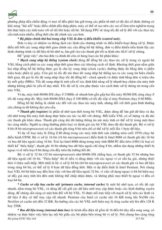 55

phöông phaùp daáu chaám ñoäng vì moïi soá ñeàu phaûi löu giöõ trong caùc phaàn töû nhôù coù ñoä daøi coá ñònh; khoâng coù
khaû naêng "thaû noåi" hoaëc ñieàu chænh daáu thaäp phaân, maùy coù theå seõ taïo neân caùc sai soá laøm troøn nghieâm troïng
khi thöïc hieän caùc tính toaùn vôùi soá raát lôùn hoaëc raát beù. Söû duïng FPU seõ taêng toác ñoä xöû lyù ñoái vôùi caùc thao taùc
caàn tính toaùn nhieàu, ñoàng thôøi cho ñoä chính xaùc cao hôn.
         * Boä phaän chính thöù hai trong chip VXL laø ñôn vò ñieàu khieån (control unit).
         Ñôn vò naøy coù nhieäm vuï thoâng dòch caùc leänh cuûa chöông trình vaø ñieàu khieån hoaït ñoäng xöû lyù. Ñöôïc
ñieàu tieát bôûi caùc xung nhòp thôøi gian chính xaùc cuûa ñoàng hoà heä thoáng, ñôn vò ñieàu khieån tieán haønh laáy caùc
leänh chöông trình vaø döõ lieäu töø boä nhôù ra, löu giöõ vaøo caùc thanh ghi roài ra leänh cho ALU xöû lyù chuùng.
         Ñeå "giuùp vieäc" cho hai ñôn vò chính ñoù coøn coù haøng loaït caùc boä phaän khaùc:
         * Maïch xung nhòp heä thoáng (system clock) duøng ñeå ñoàng boä caùc thao taùc xöû lyù trong vaø ngoaøi boä
VXL baèng caùch phaùt ra caùc xung nhòp thôøi gian theo caùc khoaûng caùch coá ñònh. Khoaûng thôøi gian naèm giöõa
hai nhòp ñoàng hoà heä thoáng ñöôïc goïi laø chu kyø xung nhòp (clock cycle), thöôøng ñöôïc ño baèng ñôn vò phaàn
trieäu hoaëc phaàn tyû giaây. Coøn giaù trò toác ñoä maø theo ñoù xung nhòp heä thoáng taïo ra caùc xung tín hieäu chuaån
thôøi gian, thì goïi laø toác ñoä xung nhòp (hay toác ñoä ñoàng hoà - clock speed) vaø ñöôïc tính baèng ñôn vò trieäu chu
kyø moãi giaây (MHz). Toác ñoä xung nhòp laø moät yeáu toá xaùc ñònh khaû naêng xöû lyù nhanh hay chaäm cuûa maùy tính
nhöng khoâng phaûi laø yeáu toá duy nhaát. Toác ñoä xöû lyù coøn phuï thuoäc vaøo caùch thöùc xöû lyù thoâng tin trong caáu
truùc VXL.
         Ví duï, maùy tính 80486 DX chaïy ôû 33MHz seõ nhanh hôn gaàn gaáp hai laàn maùy 80386 DX cuõng chaïy ôû
toác ñoä xung nhòp ñoù. Maùy tính 80486 DX4 chaïy ôû 100 MHz coù toác ñoä xaáp xæ maùy Pentium chaïy ôû 60 MHz.
         Ñoàng hoà heä thoáng laø chính xaùc ñoái vôùi caùc thao taùc maùy tính, nhöng ñoái vôùi thôøi gian bình thöôøng
cuûa chuùng ta thì khoâng ñaït yeâu caàu.
         * Thanh ghi (register) laø phaàn töû nhôù taïm thôøi trong boä VXL, ñöôïc duøng ñeå löu giöõ döõ lieäu vaø ñòa
chæ nhôù trong khi maùy tính ñang thöïc hieän caùc taùc vuï ñoái vôùi chuùng. Moãi kieåu VXL coù soá löôïng vaø ñoä daøi
caùc thanh ghi khaùc nhau. Thanh ghi caøng daøi thì löôïng thoâng tin maø maùy tính coù theå xöû lyù trong moät thao
taùc caøng nhieàu. Ngöôøi ta cuõng thöôøng phaân loaïi vaø ñaùnh giaù caùc boä VXL theo ñoä daøi thanh ghi. Boä vi xöû lyù
8 bit (8 bit microprocessor) coù caùc thanh ghi roäng 8 bit neân chæ coù theå xöû lyù moãi laàn 1 byte döõ lieäu.
         Ví duï veà loaïi maùy laø Zilog Z.80 duøng trong caùc maùy tính thôøi xöa (nhöõng naêm cuoái 1970) chaïy heä
ñieàu haønh CP/M. Boä vi xöû lyù 16 bit (16 bit microprocessor) ñieån hình laø Intel 8088 coù thanh ghi daøi 16 bit
vaø bus döõ lieäu ngoaøi cuõng 16 bit. Traùi laïi Intel 8088 duøng trong maùy tính IBM PC ñaàu tieân (1981) laø loaïi coù
thieát keá "thoûa hieäp", thanh ghi 16 bit nhöng bus döõ lieäu ngoaøi chæ roäng 8 bit, nhaèm taän duïng nhöõng thieát bò
ngoaïi vi reû tieàn loaïi 8 bit ñang coøn ñaày treân thò tröôøng hoài ñoù.
         Boä vi xöû lyù 32 bit (32 bit microprocessor) nhö 80486 DX chaúng haïn, coù thanh ghi 32 bit nhöng bus
döõ lieäu ngoaøi chæ 16 bit. "Thoûa hieäp" thì reû tieàn vì duøng ñöôïc vôùi caùc ngoaïi vi coù saün haï giaù, nhöng thieät
thoøi vì hieäu suaát thaáp. Môùi nhaát laø boä vi xöû lyù 64 bit (64 bit microprocessor) coù caùc thanh ghi vaø bus döõ lieäu
trong roäng 64 bit, coù theå xöû lyù 8 byte döõ lieäu ñoàng thôøi. Moät ví duï ñieån hình laø Intel Pentium. Noùi chung
loaïi VXL 64 bit hieän nay ñeàu laøm vieäc vôùi bus döõ lieäu ngoaøi 32 bit, vì vieäc söû duïng ngoaïi vi 64 bit hieän nay
seõ ñaåy giaù maùy tính leân ñeán möùc khoâng theå chaáp nhaän ñöôïc, vaø khoâng phaûi moïi thieát bò ngoaïi vi ñeàu coù
loaïi 64 bit.
         * Cache sô caáp hay cache noäi (primary cache, internal cache) laø moät boä nhôù taïm, coù toác ñoä cöïc
nhanh, naèm trong boä VXL, vaø duøng ñeå caát giöõ caùc döõ lieäu môùi truy caäp ñöôïc hoaëc caùc leänh thöôøng xuyeân
duøng, ñeå chuùng saün saøng coù maët hôn ñoái vôùi boä VXL. Vì ñöôïc noái tröïc tieáp vôùi maïch xöû lyù neân caùc leänh vaø
döõ lieäu ôû ñaây coù theå truy caäp raát nhanh. Pentium cuûa Intel coù cache noäi 16 KB trong khi Nx586 cuûa
NexGen coù cache noäi ñeán 32 KB. Xu höôùng cuûa caùc boä VXL môùi hieän nay laø taêng cache noäi leân ñeán 128 K
hay 256K.
         * Bus döõ lieäu trong (internal data bus) laø keânh daãn ñieän töû goàm töø 16 ñeán 64 daây daãn song song, coù
nhieäm vuï thöïc hieän vieäc lieân laïc noäi boä giöõa caùc boä phaän beân trong boä vi xöû lyù. Noùi chung bus caøng roäng
Bài giảng KTSC Máy tính                     http://www.ebook.edu.vn                                                H.V.Hà
 