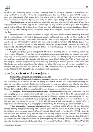 56

thì toác ñoä hoaït ñoäng caøng nhanh, cuõng nhö xa loä caøng nhieàu laèn ñöôøng seõ cho ñöôïc caøng nhieàu xe chaïy
cuøng luùc. Ngöôøi ta phaân bieät vôùi bus döõ lieäu ngoaøi (external data bus) ñeå lieân laïc giöõa boä VXL vaø caùc boä
phaän khaùc cuûa maùy tính keå caû boä nhôù RAM. Nhö treân ñaõ noùi, caùc thieát keá VXL "thoûa hieäp" coù bus döõ lieäu
trong roäng hôn ñeå baûo ñaûm toác ñoä xöû lyù cao, nhöng bus döõ lieäu ngoaøi thì heïp hôn ñeå baûo ñaûm tính kinh teá.
         *Bus ñòa chæ (address bus) laø tuyeán caùc maïch ñieän song song beân trong boä VXL duøng ñeå thöïc hieän
vieäc ñònh danh caùc vò trí nhôù (laäp ñòa chæ - addressing). Ñoä roäng cuûa bus ñòa chæ seõ quyeát ñònh dung löôïng
cöïc ñaïi maø boä VXL coù theå söû duïng. Trong boä nhôù maùy tính, moãi vò trí nhôù phaûi coù moät ñòa chæ rieâng. Khoâng
coù ñòa chæ, boä VXL seõ khoâng bieát laáy caùc leänh vaø döõ lieäu ôû ñaâu, cuõng nhö khoâng bieát ñöa caùc keát quaû xöû lyù
vaøo ñaâu.
         Treân bus ñòa chæ, caùc bit cuûa ñòa chæ nhôù di chuyeån song song, moãi bit treân moät ñöôøng daây. Vì ñòa chæ
nhôù laø soá nhò phaân neân coù theå tính deã daøng dung löôïng boä nhôù theo ñoä roäng bus ñòa chæ. Ví duï bus ñòa chæ 20
bit seõ laäp ñòa chæ ñöôïc cho 220 vò trí nhôù, chính xaùc laø 1.048.576 byte, hay goïi laø 1MB. Ñoù chính laø boä nhôù
cöïc ñaïi maø Intel 8088 coù theå truy caäp tröïc tieáp. Muoán phaùt trieån boä nhôù lôùn hôn 1MB thì hoaëc taêng ñoä roäng
bus ñòa chæ (32 bit) hoaëc chuyeån boä VXL sang cheá ñoä baûo veä (protected mode) baèng caùc phaàn meàm ñaëc
bieät. Caùc boä VXL töø 80286 trôû leân, trong cheá ñoä baûo veä, coù theå hoaït ñoäng vôùi boä nhôù RAM dung löôïng töø
16 MB ñeán haøng chuïc GB.
         * Maïch quaûn lyù ñieän (power management). Ñaây laø moät tính naêng ñöôïc caøi saün beân trong moät soá loaïi
vi xöû lyù, duøng ñeå töï ñoäng caét bôùt ñieän cho caùc thieát bò ngoaïi vi hoaëc toaøn heä thoáng sau moät thôøi gian khoâng
duøng maùy (ta ñi uoáng caø pheâ chaúng haïn) vaø ñöa maùy vaøo cheá ñoä chaïy khoâng (sleep mode). Trong cheá ñoä
naøy, möùc tieâu hao ñieän coù theå giaûm ñeán 60% ñoàng thôøi khoâng bò maát döõ lieäu. Boä VXL seõ "nhôù" chính xaùc
tình traïng cuûa heä maùy, bao goàm caû moïi thoâng baùo ñang treân ñöôøng ñi ñeán caùc ngoaïi vi, taïi thôøi ñieåm tröôùc
khi chuyeån sang cheá ñoä chaïy khoâng. Khi caàn tieáp tuïc coâng vieäc, ta chæ vieäc goõ vaøo moät phím baát kyø, heä
thoáng seõ ñöôïc phuïc hoài hoaøn toaøn nhö cuõ. Caùc boä VXL cuûa Intel coù tính naêng naøy ñeàu ñöôïc kyù hieäu "SL"
(ví duï i486SL) vaø ñöôïc duøng phoå bieán trong caùc maùy tính loaïi xaùch tay.

II. NHÖÕNG KHAÙI NIEÄM VEÀ CPU HIEÄN ÑAÏI
          Nhöõng vaán ñeà lieân quan ñeán coâng ngheä cheá taïo VXL
          * Coâng ngheä 0,5 micron (0,5- micron technology) laø moät coâng ngheä cheá taïo vi maïch cho pheùp nhöõng
nhaø saûn xuaát coù theå taïo ra caùc boä VXL vôùi nhöõng phaàn töû tích cöïc nhoû nhaát coù kích thöôùc chæ baèng nöûa
phaàn trieäu meùt. Coâng ngheä naøy ñaõ cho pheùp cheá taïo ñöôïc caùc chip ngaøy caøng beù hôn, tieâu thuï ít ñieän hôn,
vaø ít phaùt nhieät hôn. Hôn nöõa, chip cuõng coù hieäu suaát cao hôn vì caùc tín hieäu di chuyeån trong noäi boä chip vôùi
khoaûng ñöôøng ngaén hôn. Hieän nay, ngöôøi ta ñaõ baét ñaàu aùp duïng coâng ngheä 0,25 micron.
          * Coâng ngheä CMOS (complimentary metal-oxide semiconductor) laø coâng ngheä cheá taïo linh kieän baùn
daãn cho pheùp taïo ra hai loaïi transistor chính treân cuøng moät chip silic. Nhôø ñoù ñaõ ra ñôøi loaïi maïch tích hôïp
hoaït ñoäng ôû toác ñoä cao hôn nhieàu so vôùi coâng ngheä MOS, ñoàng thôøi cuõng tieâu thuï ít ñieän naêng hôn, vaø chaïy
ít bò noùng hôn. Nhöõng caûi tieán nhanh choùng trong coâng ngheä CMOS ñaõ cho pheùp ruùt goïn kích thöôùc cuûa caùc
linh kieän treân chip chæ coøn 0,4 micron. Vì caùc boä VXL hieän nay ñeàu raát phöùc taïp (P6 cuûa Intel coù ñeán 5,5
trieäu transistor) neân vieäc öùng duïng coâng ngheä CMOS laø khoâng theå thieáu trong quaù trình saûn xuaát VXL.
          * Ñieän aùp hoaït ñoäng (operating voltage) laø ñieän aùp caàn thieát ñeå moät boä VXL coù theå hoaït ñoäng bình
thöôøng. Khi öùng duïng transistor trong VXL, ngöôøi ta quyeát ñònh cho chaïy ôû 5V, laø möùc ñieän aùp ñuû cao ñeå
buø laïi nhöõng suït aùp trong caùc maïch soá, ñoàng thôøi cuõng ñuû thaáp ñeå traùnh gaây taïp aâm. Caùc boä VXL coù maät ñoä
linh kieän cao, nhö Pentium chaúng haïn, khi chaïy ôû 5V seõ taêng nhieät ñoä leân ñeán 160oF vaø toán ñieän töông
ñöông moät boùng ñieän nhoû, neân phaûi duøng phieán toûa nhieät (heat sink) lôùn vaø coù quaït maùt rieâng. Giaûm ñieän
aùp coâng taùc seõ giaûm coâng suaát ñieän tieâu thuï gaáp bình phöông laàn; ñieàu naøy raát quan troïng, nhaát laø ñoái vôùi
caùc maùy tính xaùch tay (notebook, laptop). Cuøng vôùi coâng ngheä CMOS ñaõ ra ñôøi loaïi vi xöû lyù 3,3 V chæ ñoøi

Bài giảng KTSC Máy tính                   http://www.ebook.edu.vn                                             H.V.Hà
 