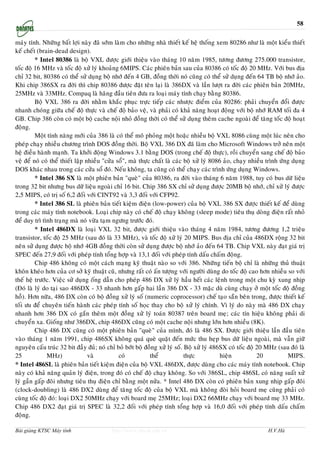 58

maùy tính. Nhöõng baát lôïi naøy ñaõ sôùm laøm cho nhöõng nhaø thieát keá heä thoáng xem 80286 nhö laø moät kieåu thieát
keá cheát (brain-dead design).
         * Intel 80386 laø boä VXL ñöôïc giôùi thieäu vaøo thaùng 10 naêm 1985, töông ñöông 275.000 transistor,
toác ñoä 16 MHz vaø toác ñoä xöû lyù khoaûng 6MIPS. Caùc phieân baûn sau cuûa 80386 coù toác ñoä 20 MHz. Vôùi bus ñòa
chæ 32 bit, 80386 coù theå söû duïng boä nhôù ñeán 4 GB, ñoàng thôøi noù cuõng coù theå söû duïng ñeán 64 TB boä nhôù aûo.
Khi chip 386SX ra ñôøi thì chip 80386 ñöôïc ñaët teân laïi laø 386DX vaø laàn löôït ra ñôøi caùc phieân baûn 20MHz,
25MHz vaø 33MHz. Compaq laø haõng ñaàu tieân ñöa ra loaïi maùy tính chaïy baèng 80386.
         Boä VXL 386 ra ñôøi nhaèm khaéc phuïc tröïc tieáp caùc nhöôïc ñieåm cuûa 80286: phaûi chuyeån ñoåi ñöôïc
nhanh choùng giöõa cheá ñoä thöïc vaø cheá ñoä baûo veä, vaø phaûi coù khaû naêng hoaït ñoäng vôùi boä nhôù RAM toái ña 4
GB. Chip 386 coøn coù moät boä cache noäi nhoû ñoàng thôøi coù theå söû duïng theâm cache ngoaøi ñeå taêng toác ñoä hoaït
ñoäng.
         Moät tính naêng môùi cuûa 386 laø coù theå moâ phoûng moät hoaëc nhieàu boä VXL 8086 cuøng moät luùc neân cho
pheùp chaïy nhieàu chöông trình DOS ñoàng thôøi. Boä VXL 386 DX ñaõ laøm cho Microsoft Windows trôû neân moät
heä ñieàu haønh maïnh. Ta khôûi ñoäng Windows 3.1 baèng DOS (trong cheá ñoä thöïc), roài chuyeån sang cheá ñoä baûo
veä ñeå noù coù theå thieát laäp nhieàu "cöûa soå", maø thöïc chaát laø caùc boä xöû lyù 8086 aûo, chaïy nhieàu trình öùng duïng
DOS khaùc nhau trong caùc cöûa soå ñoù. Neáu khoâng, ta cuõng coù theå chaïy caùc trình öùng duïng Windows.
         * Intel 386 SX laø moät phieân baûn "queø" cuûa 80386, ra ñôøi vaøo thaùng 6 naêm 1988, tuy coù bus döõ lieäu
trong 32 bit nhöng bus döõ lieäu ngoaøi chæ 16 bit. Chip 386 SX chæ söû duïng ñöôïc 20MB boä nhôù, chæ xöû lyù ñöôïc
2,5 MIPS, coù trò soá 6,2 ñoái vôùi CINT92 vaø 3,3 ñoái vôùi CFP92.
         * Intel 386 SL laø phieân baûn tieát kieäm ñieän (low-power) cuûa boä VXL 386 SX ñöôïc thieát keá ñeå duøng
trong caùc maùy tính notebook. Loaïi chip naøy coù cheá ñoä chaïy khoâng (sleep mode) tieâu thuï doøng ñieän raát nhoû
ñeå duy trì tình traïng maø noù vöøa taïm ngöng tröôùc ñoù.
         * Intel 486DX laø loaïi VXL 32 bit, ñöôïc giôùi thieäu vaøo thaùng 4 naêm 1984, töông ñöông 1,2 trieäu
transistor, toác ñoä 25 MHz (sau ñoù laø 33 MHz), vaø toác ñoä xöû lyù 20 MIPS. Bus ñòa chæ cuûa 486DX roäng 32 bit
neân söû duïng ñöôïc boä nhôù 4GB ñoàng thôøi coøn söû duïng ñöôïc boä nhôù aûo ñeán 64 TB. Chip VXL naøy ñaït giaù trò
SPEC ñeán 27,9 ñoái vôùi pheùp tính toång hôïp vaø 13,1 ñoái vôùi pheùp tính daáu chaám ñoäng.
         Chip 486 khoâng coù moät caùch maïng kyõ thuaät naøo so vôùi 386. Nhöõng tieán boä chæ laø nhöõng thuû thuaät
khoân kheùo hôn cuûa cô sôû kyõ thuaät cuõ, nhöng raát coù aán töôïng vôùi ngöôøi duøng do toác ñoä cao hôn nhieàu so vôùi
theá heä tröôùc. Vieäc söû duïng oáng daãn cho pheùp 486 DX xöû lyù haàu heát caùc leänh trong moät chu kyø xung nhòp
(Ñoù laø lyù do taïi sao 486DX - 33 nhanh hôn gaáp hai laàn 386 DX - 33 maëc duø cuøng chaïy ôû moät toác ñoä ñoàng
hoà). Hôn nöõa, 486 DX coøn coù boä ñoàng xöû lyù soá (numeric coprocessor) cheá taïo saün beân trong, ñöôïc thieát keá
toái öu ñeå chuyeân tieán haønh caùc pheùp tính soá hoïc thay cho boä xöû lyù chính. Vì lyù do naøy maø 486 DX chaïy
nhanh hôn 386 DX coù gaén theâm moät ñoàng xöû lyù toaùn 80387 treân board meï; caùc tín hieäu khoâng phaûi di
chuyeån xa. Gioáng nhö 386DX, chip 486DX cuõng coù moät cache noäi nhöng lôùn hôn nhieàu (8K).
         Chip 486 DX cuõng coù moät phieân baûn "queø" cuûa mình, ñoù laø 486 SX. Ñöôïc giôùi thieäu laàn ñaàu tieân
vaøo thaùng 1 naêm 1991, chip 486SX khoâng quaù queø quaët ñeán möùc thu heïp bus döõ lieäu ngoaøi, maø vaãn giöõ
nguyeân caáu truùc 32 bit ñaày ñuû; noù chæ boû bôùt boä ñoàng xöû lyù soá. Boä xöû lyù 486SX coù toác ñoä 20 MHz (sau ñoù laø
25            MHz)                vaø          coù           theå            thöïc           hieän          20           MIPS.
* Intel 486SL laø phieân baûn tieát kieäm ñieän cuûa boä VXL 486DX, ñöôïc duøng cho caùc maùy tính notebook. Chip
naøy coù khaû naêng quaûn lyù ñieän, trong ñoù coù cheá ñoä chaïy khoâng. So vôùi 386SL, chip 486SL coù naêng suaát xöû
lyù gaàn gaáp ñoâi nhöng tieâu thuï ñieän chæ baèng moät nöûa. * Intel 486 DX coøn coù phieân baûn xung nhòp gaáp ñoâi
(clock-doubling) laø 486 DX2 duøng ñeå taêng toác ñoä cuûa boä VXL maø khoâng ñoøi hoûi board meï cuõng phaûi coù
cuøng toác ñoä ñoù: loaïi DX2 50MHz chaïy vôùi board meï 25MHz; loaïi DX2 66MHz chaïy vôùi board meï 33 MHz.
Chip 486 DX2 ñaït giaù trò SPEC laø 32,2 ñoái vôùi pheùp tính toång hôïp vaø 16,0 ñoái vôùi pheùp tính daáu chaám
ñoäng.

Bài giảng KTSC Máy tính                   http://www.ebook.edu.vn                                              H.V.Hà
 