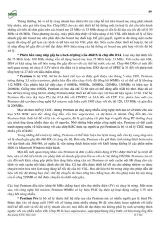 59

         Thoâng thöôøng, boä vi xöû lyù caøng nhanh bao nhieâu thì caùc chip hoã trôï treân board meï cuõng phaûi nhanh
baáy nhieâu, neân giaù tieàn taêng leân. Chip DX2 cho caùc nhaø thieát keá heä thoáng moät aân hueä laø chæ caàn tieán haønh
nhöõng caûi tieán raát ñôn giaûn treân caùc board meï 25 MHz vaø 33 MHz ñang coù saün laø ñaõ ñaït caùc toác ñoä xöû lyù 50
MHz vaø 66 MHz. Theo phöông aùn naøy, maùy phaûi chòu thieät veà hieäu naêng vì boä VXL tieán haønh xöû lyù soá lieäu
nhanh gaáp ñoâi board meï neân phaûi ñôïi cho board meï ñuoåi kòp. Ñeå giaûi quyeát, ngöôøi ta ñaõ duøng moät cache
ngoaøi ñuû roäng ñeå giöõ taïm caùc leänh vaø döõ lieäu maø boä VXL phaûi ñôïi. Neáu cache ñöôïc thieát keá hôïp lyù, boä xöû
lyù nhòp ñoàng hoà gaáp ñoâi coù theå ñaït ñöôïc 80% hieäu naêng cuûa heä thoáng coù board meï phuø hôïp vôùi toác ñoä boä
xöû lyù.
         * Phieân baûn xung nhòp gaáp ba (clock-tripling) cuûa 486DX laø chip 486 DX4. Loaïi naøy ñaït ñöôïc toác
ñoä 75 MHz hoaëc 100 MHz nhöng vaãn söû duïng board meï loaïi 25 MHz hoaëc 33 MHz. Vôùi cache noäi 16K,
DX4 coù khaû naêng löu tröõ beân trong lôùn gaáp ñoâi so vôùi caùc theá heä tröôùc cuûa noù. Chip 486 DX4 coù moät ñoåi
môùi quan troïng: noù chaïy ôû 3,3V neân ít toán ñieän vaø ít noùng hôn. DX4 ñaït trò soá SPEC laø 51 ñoái vôùi pheùp tính
toång hôïp vaø 27 ñoái vôùi daáu chaám ñoäng.
         * Pentium laø boä VXL 64 bit do Intel cheá taïo vaø ñöôïc giôùi thieäu vaøo thaùng 5 naêm 1993. Pentium
töông ñöông 3,1 trieäu transistor, phieân baûn ñaàu tieân chaïy ôû toác ñoä ñoàng hoà 60MHz vaø coù theå xöû lyù khoaûng
112 MIPS. Caùc phieân baûn keá tieáp chaïy ôû 66MHz, 90MHz, 100MHz, 120MHz, 150MHz vaø hieän nay laø
200MHz. Gioáng nhö 486DX, Pentium coù bus ñòa chæ 32 bit neân coù theå duøng ñeán 4GB boä nhôù. Maëc duø coù
bus döõ lieäu trong roäng 64 bit, nhöng Pentium ñöôïc thieát keá ñeå laøm vieäc vôùi bus döõ lieäu ngoaøi 32 bit. Theá heä
Pentium ñaàu tieân (kyù hieäu P5) ñaït 67,4 ñoái vôùi CINT92 vaø 63,6 ñoái vôùi CFP. Caùc phieân baûn môùi cuûa
Pentium cheá taïo theo coâng ngheä 0,4 micron xuaát hieän cuoái 1995 chaïy vôùi toác ñoä 120, 133 MHz vaø gaàn ñaây
laø 200MHz.
         Maëc duø theo trieát lyù CISC, nhöng Pentium ñaõ öùng duïng nhieàu coâng ngheä môùi ñaët cô sôû tröôùc cho caùc
loaïi VXL RISC sieâu toác: duøng oáng daãn, caáu truùc superscalar, vaø döï ñoaùn reõ nhaùnh. OÁng daãn ñoâi cuûa
Pentium ñöôïc thieát keá ñeå xöû lyù caùc soá nguyeân, ñoù laø giaûi phaùp raát phuø hôïp vì ngöôøi duøng PC thöôøng chaïy
caùc trình öùng duïng nhieàu thao taùc soá nguyeân. Nhôø nhöõng bieän phaùp coâng ngheä naøy, Pentium coù theå caïnh
tranh ngang ngöûa veà hieäu naêng vôùi caùc chip RISC thöïc söï; ngöôøi ta goïi Pentium laø boä vi xöû lyù CISC mang
nhieàu yeáu toá RISC.
         Trong nhöõng ñieàu kieän lyù töôûng, Pentium coù theå thöïc hieän hai leänh trong moãi chu kyø xung nhòp neân
xöû lyù nhanh gaàn gaáp ñoâi 486 DX coù cuøng toác ñoä. Hôn nöõa, Pentium vaãn giöõ ñöôïc tính töông thích hoaøn toaøn
vôùi taäp leänh cuûa 386/486, coù nghóa laø vaãn töông thích hoaøn toaøn vôùi khoái löôïng khoång loà caùc phaàn meàm
DOS vaø Microsoft Windows hieän haønh.
         Moät ñoåi môùi quan troïng khaùc cuûa Pentium laø ñôn vò daáu chaám ñoäng (FPU) ñöôïc thieát keá laïi trieät ñeå
hôn, neân coù theå tieán haønh caùc pheùp tính soá nhanh gaáp naêm laàn so vôùi caùc heä thoáng DX2/66. Pentium coøn coù
caùc ñoåi môùi khaùc cuõng goùp phaàn laøm taêng hieäu naêng cuûa noù. Pentium coù moät cache noäi 8K duøng cho caùc
leänh vaø moät cache noäi khaùc daønh cho döõ lieäu. Caû hai ñeàu ñöôïc thieát keá toái öu cho nhöõng nhieäm vuï ñöôïc
chuyeân moân hoùa neân laøm taêng ñaùng keå toác ñoä cuûa boä VXL. Bus döõ lieäu 64 bit trong chip cho pheùp daãn döõ
lieäu vôùi toác ñoä khoâng haïn cheá; cheá ñoä chuyeån taûi theo töøng buùi chaúng haïn, ñaõ cho pheùp toaøn boä noäi dung
cuûa oå cöùng 528MB coù theå ñöôïc chuyeån taûi döôùi moät giaây.

Caùc loaïi Pentium ñaàu tieân (chip 66 MHz chaúng haïn) tieâu thuï nhieàu ñieän (5V) vaø chaïy bò noùng. Moät naêm
sau, vôùi coâng ngheä 0,6 micron, Pentium 90MHz coù kyù hieäu P54C haï ñieän aùp hoaït ñoäng xuoáng 3,3V neân
chaïy bôùt noùng nhieàu.
         * Pentium Pro laø boä xöû lyù thuoäc theá heä tieáp sau cuûa Pentium maø coù nhieàu ngöôøi goïi laø Intel P6.
Ñöôïc ñöa vaøo söû duïng cuoái 1995 vôùi soá löôïng chöa nhieàu nhöng P6 ñaõ sôùm ñöôïc hoan ngheânh vôùi kieåu
thieát keá ñoåi môùi vaø toác ñoä xöû lyù nhanh cuûa noù; moïi ñieàu ñoù ñaït ñöôïc maø khoâng phaûi hy sinh söï töông thích
ngöôïc vôùi caùc phaàn meàm x86. Chip P6 laø loaïi superscalar, superpipelining (baûy böôùc cô baûn trong oáng daãn
Bài giảng KTSC Máy tính                  http://www.ebook.edu.vn                                             H.V.Hà
 