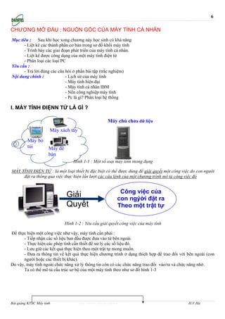 6

CHƯƠNG MỞ ĐẦU : NGUỒN GỐC CỦA MÁY TÍNH CÁ NHÂN
Mục tiêu :    Sau khi học xong chương này học sinh có khả năng
      - Liệt kê các thành phần cơ bản trong sơ đồ khối máy tính
      - Trình bày các giai đoạn phát triển của máy tính cá nhân.
      - Liệt kê được công dụng của một máy tính điện tử
      - Phân loại các loại PC
Yêu cầu :
      - Trả lời đúng các câu hỏi ở phần bài tập (trắc nghiệm)
Nội dung chính :             - Lịch sử của máy tính
                             - Máy tính hiện đại
                             - Máy tính cá nhân IBM
                             - Nền công nghiệp máy tính
                             - Pc là gì? Phân loại hệ thống

I. MÁY TÍNH ĐIỆNN TỬ LÀ GÌ ?

                                                       Máy chủ chứa dữ liệu
                      Máy xách tay

         Máy bỏ
         túi          Máy để
                      bàn
                                   Hình 1-1 : Một số loại máy tính thông dụng

MÁY TÍNH ĐIỆN TỬ : là một loại thiết bị đặc biệt có thể được dùng để giải quyết một công việc do con người
     đặt ra thông qua việc thực hiện lần lượt các câu lệnh của một chương trình mô tả công việc đó


                                                             Công việc của
                               Giải                         con ngýời đặt ra
                               Quyết                        Theo một trật tự

                               Hình 1-2 : Yêu cầu giải quyết công việc của máy tính

Để thực hiện một công việc như vậy, máy tính cần phải :
      - Tiếp nhận các số liệu ban đầu được đưa vào từ bên ngoài.
      - Thực hiện các phép tính cần thiết để xử lý các số liệu đó.
      - Lưu giữ các kết quả thực hiện theo một trật tự mong muốn.
      - Đưa ra thông tin về kết quả thực hiện chương trình ở dạng thích hợp để trao đổi với bên ngoài (con
      người hoặc các thiết bị khác).
Do vậy, máy tính ngoài chức năng xử lý thông tin còn có các chức năng trao đổi vào/ra và chức năng nhớ.
      Ta có thể mô tả cấu trúc sơ bộ của một máy tính theo như sơ đồ hình 1-3




Bài giảng KTSC Máy tính               http://www.ebook.edu.vn                               H.V.Hà
 