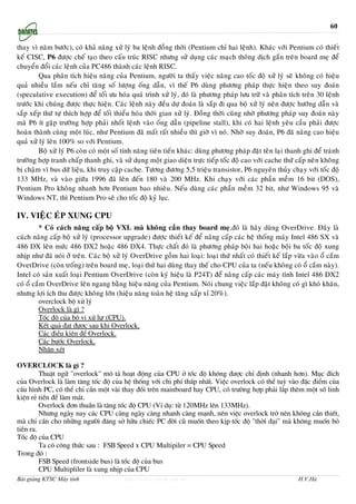 60

thay vì naêm böôùc), coù khaû naêng xöû lyù ba leänh ñoàng thôøi (Pentium chæ hai leänh). Khaùc vôùi Pentium coù thieát
keá CISC, P6 ñöôïc cheá taïo theo caáu truùc RISC nhöng söû duïng caùc maïch thoâng dòch gaén treân board meï ñeå
chuyeån ñoåi caùc leänh cuûa PC486 thaønh caùc leänh RISC.
         Qua phaân tích hieäu naêng cuûa Pentium, ngöôøi ta thaáy vieäc naâng cao toác ñoä xöû lyù seõ khoâng coù hieäu
quaû nhieàu laém neáu chæ taêng soá löôïng oáng daãn, vì theá P6 duøng phöông phaùp thöïc hieän theo suy ñoaùn
(speculative execution) ñeå toái öu hoùa quaù trình xöû lyù, ñoù laø phöông phaùp löu tröõ vaø phaân tích treân 30 leänh
tröôùc khi chuùng ñöôïc thöïc hieän. Caùc leänh naøy ñeàu döï ñoaùn laø saép ñi qua boä xöû lyù neân ñöôïc höôùng daãn vaø
saép xeáp thöù töï thích hôïp ñeå toái thieåu hoùa thôøi gian xöû lyù. Ñoàng thôøi cuõng nhôø phöông phaùp suy ñoaùn naøy
maø P6 ít gaëp tröôøng hôïp phaûi nhoát leänh vaøo oáng daãn (pipeline stall), khi coù hai leänh yeâu caàu phaûi ñöôïc
hoaøn thaønh cuøng moät luùc, nhö Pentium ñaõ maát raát nhieàu thì giôø vì noù. Nhôø suy ñoaùn, P6 ñaõ naâng cao hieäu
quaû xöû lyù leân 100% so vôùi Pentium.
         Boä xöû lyù P6 coøn coù moät soá tính naêng tieân tieán khaùc: duøng phöông phaùp ñaët teân laïi thanh ghi ñeå traùnh
tröôøng hôïp tranh chaáp thanh ghi, vaø söû duïng moät giao dieän tröïc tieáp toác ñoä cao vôùi cache thöù caáp neân khoâng
bò chaäm vì bus döõ lieäu, khi truy caäp cache. Töông ñöông 5,5 trieäu transistor, P6 nguyeân thuûy chaïy vôùi toác ñoä
133 MHz, vaø vaøo giöõa 1996 ñaõ leân ñeán 180 vaø 200 MHz. Khi chaïy vôùi caùc phaàn meàm 16 bit (DOS),
Pentium Pro khoâng nhanh hôn Pentium bao nhieâu. Neáu duøng caùc phaàn meàm 32 bit, nhö Windows 95 vaø
Windows NT, thì Pentium Pro seõ cho toác ñoä kyû luïc.

IV. VIEÄC EÙP XUNG CPU
         * Coù caùch naâng caáp boä VXL maø khoâng caàn thay board meï,ñoù laø haõy duøng OverDrive. Ñaây laø
caùch naâng caáp boä xöû lyù (processor upgrade) ñöôïc thieát keá ñeå naâng caáp caùc heä thoáng maùy Intel 486 SX vaø
486 DX leân möùc 486 DX2 hoaëc 486 DX4. Thöïc chaát ñoù laø phöông phaùp boäi hai hoaëc boäi ba toác ñoä xung
nhòp nhö ñaõ noùi ôû treân. Caùc boä xöû lyù OverDrive goàm hai loaïi: loaïi thöù nhaát coù thieát keá laép vöøa vaøo oå caém
OverDrive (coøn troáng) treân board meï, loaïi thöù hai duøng thay theá cho CPU cuûa ta (neáu khoâng coù oå caém naøy).
Intel coù saûn xuaát loaïi Pentium OverDrive (coøn kyù hieäu laø P24T) ñeå naâng caáp caùc maùy tính Intel 486 DX2
coù oå caém OverDrive leân ngang baèng hieäu naêng cuûa Pentium. Noùi chung vieäc laép ñaët khoâng coù gì khoù khaên,
nhöng lôïi ích thu ñöôïc khoâng lôùn (hieäu naêng toaøn heä taêng xaáp xæ 20%).
         overclock bé xö lý
         Overlock lµ g× ?
         Tèc ®é cña bé vi xö lư (CPU).
         KÕt qu¶ ®¹t ®−îc sau khi Overlock.
         C¸c ®iÒu kiÖn ®Ó Overlock.
         C¸c b−íc Overlock.
         NhËn xÐt

OVERCLOCK lµ g× ?
         ThuËt ng÷ "overlock" m« t¶ ho¹t ®éng cña CPU ë tèc ®é kh«ng ®−îc chØ ®Þnh (nhanh h¬n). Môc ®Ých
cña Overlock lµ lµm t¨ng tèc ®é cña hÖ thèng víi chi phÝ thÊp nhÊt. ViÖc overlock cã thÓ tuú vµo ®Æc ®iÓm cña
cÊu h×nh PC, cã thÓ chØ cÇn mét vµi thay ®æi trªn mainboard hay CPU, cã tr−êng hîp ph¶i l¾p thªm mét sè linh
kiÖn rÎ tiÒn ®Ó lµm m¸t.
         Overlock ®¬n thuÇn lµ t¨ng tèc ®é CPU (VÝ dô: tõ 120MHz lªn 133MHz).
         Nh−ng ngµy nay c¸c CPU cµng ngµy cµng nhanh cµng m¹nh, nªn viÖc overlock trë nªn kh«ng cÇn thiÕt,
mµ chØ cÇn cho nh÷ng ng−êi ®¨ng së h÷u chiÕc PC ®êi cò muèn theo kÞp tèc ®é "thêi ®¹i" mµ kh«ng muèn bá
tiÒn ra.
Tèc ®é cña CPU
         Ta cã c«ng thøc sau : FSB Speed x CPU Multipiler = CPU Speed
Trong ®ã :
         FSB Speed (frontside bus) lµ tèc ®é cña bus
         CPU Multipliler lµ xung nhÞp cña CPU
Bài giảng KTSC Máy tính                   http://www.ebook.edu.vn                                             H.V.Hà
 