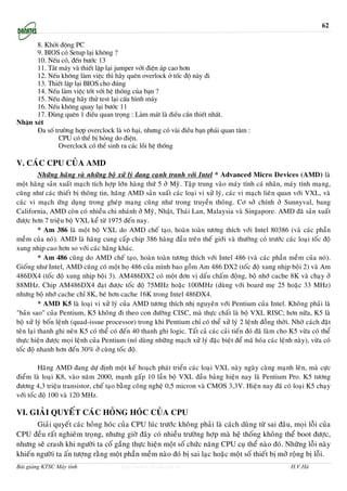62

      8. Khëi ®éng PC
      9. BIOS cã Setup l¹i kh«ng ?
      10. NÕu cã, ®Õn b−íc 13
      11. T¾t m¸y vµ thiÕt lËp l¹i jumper víi ®iÖn ¸p cao h¬n
      12. NÕu kh«ng lµm viÖc th× h·y quªn overlock ë tèc ®é nµy ®i
      13. ThiÕt lËp l¹i BIOS cho ®óng
      14. NÕu lµm viÖc tèt víi hÖ thèng cña b¹n ?
      15. NÕu ®óng h·y thö test l¹i cÊu h×nh m¸y
      16. NÕu kh«ng quay l¹i b−íc 11
      17. §ïng quªn 1 ®iÒu quan träng : Lµm m¸t lµ ®iÒu cÇn thiÕt nhÊt.
NhËn xÐt
      §a sè tr−êng hîp overclock lµ v« h¹i, nh−ng cã vµi ®iÒu b¹n ph¶i quan t©m :
              CPU cã thÓ bÞ háng do ®iÖn.
              Overclock cã thÓ sinh ra c¸c lçi hÖ thèng

V. CAÙC CPU CUÛA AMD
          Nhöõng haõng vaø nhöõng boä xöû lyù ñang caïnh tranh vôùi Intel * Advanced Micro Devices (AMD) laø
moät haõng saûn xuaát maïch tích hôïp lôùn haøng thöù 5 ôû Myõ. Taäp trung vaøo maùy tính caù nhaân, maùy tính maïng,
cuõng nhö caùc thieát bò thoâng tin, haõng AMD saûn xuaát caùc loaïi vi xöû lyù, caùc vi maïch lieân quan vôùi VXL, vaø
caùc vi maïch öùng duïng trong gheùp maïng cuõng nhö trong truyeàn thoâng. Cô sôû chính ôû Sunnyval, bang
California, AMD coøn coù nhieàu chi nhaùnh ôû Myõ, Nhaät, Thaùi Lan, Malaysia vaø Singapore. AMD ñaõ saûn xuaát
ñöôïc hôn 7 trieäu boä VXL keå töø 1975 ñeán nay.
          * Am 386 laø moät boä VXL do AMD cheá taïo, hoaøn toaøn töông thích vôùi Intel 80386 (vaø caùc phaàn
meàm cuûa noù). AMD laø haõng cung caáp chip 386 haøng ñaàu treân theá giôùi vaø thöôøng coù tröôùc caùc loaïi toác ñoä
xung nhòp cao hôn so vôùi caùc haõng khaùc.
          * Am 486 cuõng do AMD cheá taïo, hoaøn toaøn töông thích vôùi Intel 486 (vaø caùc phaàn meàm cuûa noù).
Gioáng nhö Intel, AMD cuõng coù moät hoï 486 cuûa mình bao goàm Am 486 DX2 (toác ñoä xung nhòp boäi 2) vaø Am
486DX4 (toác ñoä xung nhòp boäi 3). AM486DX2 coù moät ñôn vò daáu chaám ñoäng, boä nhôù cache 8K vaø chaïy ôû
88MHz. Chip AM486DX4 ñaït ñöôïc toác ñoä 75MHz hoaëc 100MHz (duøng vôùi board meï 25 hoaëc 33 MHz)
nhöng boä nhôù cache chæ 8K, beù hôn cache 16K trong Intel 486DX4.
          * AMD K5 laø loaïi vi xöû lyù cuûa AMD töông thích nhò nguyeân vôùi Pentium cuûa Intel. Khoâng phaûi laø
"baûn sao" cuûa Pentium, K5 khoâng ñi theo con ñöôøng CISC, maø thöïc chaát laø boä VXL RISC; hôn nöõa, K5 laø
boä xöû lyù boán leänh (quad-issue processor) trong khi Pentium chæ coù theå xöû lyù 2 leänh ñoàng thôøi. Nhôø caùch ñaët
teân laïi thanh ghi neân K5 coù theå coù ñeán 40 thanh ghi logic. Taát caû caùc caûi tieán ñoù ñaõ laøm cho K5 vöøa coù theå
thöïc hieän ñöôïc moïi leänh cuûa Pentium (noù duøng nhöõng maïch xöû lyù ñaëc bieät ñeå maõ hoùa caùc leänh naøy), vöøa coù
toác ñoä nhanh hôn ñeán 30% ôû cuøng toác ñoä.

          Haõng AMD ñang döï ñònh moät keá hoaïch phaùt trieån caùc loaïi VXL naøy ngaøy caøng maïnh leân, maø cöïc
ñieåm laø loaïi K8, vaøo naêm 2000, maïnh gaáp 10 laàn boä VXL ñaàu baûng hieän nay laø Pentium Pro. K5 töông
ñöông 4,3 trieäu transistor, cheá taïo baèng coâng ngheä 0,5 micron vaø CMOS 3,3V. Hieän nay ñaõ coù loaïi K5 chaïy
vôùi toác ñoä 100 vaø 120 MHz.

VI. GIAÛI QUYEÁT CAÙC HOÛNG HOÙC CUÛA CPU
       Giaûi quyeát caùc hoûng hoùc cuûa CPU luùc tröôùc khoâng phaûi laø caùch duøng töø sai ñaâu, moïi loãi cuûa
CPU ñeàu raát nghieâm troïng, nhöng giôø ñaây coù nhieàu tröôøng hôïp maø heä thoáng khoâng theå boot ñöôïc,
nhöng seõ crash khi ngöôøi ta coá gaéng thöïc hieän moät soá chöùc naêng CPU cuï theå naøo ñoù. Nhöõng loãi naøy
khieán ngöôøi ta aán töôïng raèng moät phaàn meàm naøo ñoù bò sai laïc hoaëc moät soá thieát bò môû roäng bò loãi.
Bài giảng KTSC Máy tính                  http://www.ebook.edu.vn                                            H.V.Hà
 