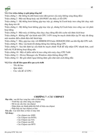 63

VI.1 Caùc trieäu chöùng vaø giaûi phaùp toång theå
Trieäu chöùng 1 : Heä thoáng bò cheát hoaøn toaøn (ñeøn power cuûa maùy khoâng saùng ñuùng ñaén)
Trieäu chöùng 2 : Moät maõ Beep hoaëc maõ I/O POST cho thaáy coù loãi CPU
Trieäu chöùng 3 : Heä thoáng boot khoâng gaëp truïc traëc gì, nhöng bò Crash hoaëc treo cöùng khi chaïy moät
öùng duïng naøo ñoù
Trieäu chöùng 4 : Heä thoáng boot khoâng gaëp truïc traëc gì, nhöng bò Crash hoaëc treo cöùng sau vaøi phuùt
hoaït ñoäng
Trieäu chöùng 5 : Moät maùy cuõ khoâng chòu chaïy chaïy ñuùng ñaén khi cache noäi ñöôïc kích hoaït
Trieäu chöùng 6 : Khoâng theå vaän haønh moät CPU 3.45V trong bo maïch chính ñieän aùp 5V maëc duø duøng
moät module ñieàu chænh ñieän theá thích hôïp.
Trieäu chöùng 7 : Maùy gaëp truïc traëc vôùi HIMEM.SYS hoaëc DOS4GW.EXE sau khi laép ñaët CPU môùi.
Trieäu chöùng 8 : Maùy vaän haønh toát nhöng thoâng baùo khoâng ñuùng CPU
Trieäu chöùng 9 : Sau khi ñònh laïi caáu hình bo maïch chính VLB ñeå tieáp nhaän CPU nhanh hôn, card
hieån thò VLB khoâng hoaït ñoäng nöõa
Trieäu chöùng 10 : Moät soá phaàn meàm bò treo cöùng treân maùy chaïy CPU 5x86
Trieäu chöùng 11 : Divice Manager cuûa Windows nhaän khoâng ñuùng CPU
Trieäu chöùng 12 : Boä giaûi nhieät /quaït khoâng ñöôïc gaén chaët moät caùch ñuùng ñaén

VI.2 Caùc vaán ñeà lieân quan ñeán cpu cyrix 6x86
       -   Toác ñoä bus
       -   Quaù nhieät
       -   Caùc vaán ñeà veà CPU :




                                       CHƯƠNG 7 : CÁC CHIPSET
Mục tiêu : sau khi học xong học sinh có khả năng
      - Trình bày các chức năng của chipset
      - Mô tả các cấu trúc của chipset
      - Nhận đoán các thành phần khi biết số hiệu của chipset
      - Phân biệt các loại chipset cơ bản
Yêu cầu : Các kiến thức cơ bản về máy tính
Nội dung :
              - Các chipset của AMD
              - Các Chipset của INTEL
              - Các Chipset của VIA
              - Các Chipset của SIS
              - Các Chipset của OPTI


Bài giảng KTSC Máy tính                http://www.ebook.edu.vn                                H.V.Hà
 