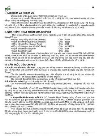 64

I. ĐẶC ĐIỂM VÀ NHIỆM VỤ
       Chipset là bộ phận quan trọng nhất trên bo mạch, có nhiệm vụ :
       + Là nơi trung chuyển để các thành phần như bộ vi xử lý, bộ nhớ, card video trao đổi với nhau
để tạo ra một hệ thống máy tính hoạt động.
       + Điều khiển bộ nhớ, điều khiển bus, điều khiển I/O, chipset quyết định tốc độ xung : hệ thống,
bộ xử lý, bộ nhớ. Như vậy chipset sẽ cho biết loại bộ nhớ, loại bộ xử lý, bus hệ thống, dung lượng bộ
nhớ và các ổ đĩa. Hiện nay chipset phát triển nhanh để đáp ứng với tốc độ của bộ vi xử lý.

II. QÚA TRÌNH PHÁT TRIỂN CỦA CHIPSET
      - Thời kỳ đầu khi sản xuất bo mạch chính, ngoài bộ vi xử lý còn có các bộ phận khác trong hệ
thống PC như :
      + Bộ tạo xung đồng hồ (Clock Genertor)                Chip 82284
      + Mạch điều khiển Bus (Bus Controller)                Chip 82288
      + Đồng hồ hệ thống (System Time)                      Chip 8254
      + Đồng hồ thời gian thực (CMOD RAM)                   Chip MC146818
      + Mạch điều khiển bàn phím                            Chip 8024
      + Mạch điều khiển ngắt                                Chip 8259
      - Đến năm 1986, tất cả các chip trên được tích hợp vào một chip có tên 82C06 (gồm 82284,
82288, 8254, 8259, 8237 và MC146818). Bốn chip khác phụ thêm cho 82C06 làm việc như bộ đệm
và điều khiển bộ nhớ có tên là CS8220. Đến nay, các chip được tích hợp thành chip cầu bắt, cầu
nam và phối ghép vào/ra được gọi là chipset, luôn được cải tiến với tốc độ của bộ vi xử lý.

III. CẤU TRÚC CỦA CHIPSET
III.1. Cấu trúc cầu bắc/ cầu nam : dùng cho các thế hệ máy củ. Intel sản xuất chip với cấu trúc đa
lớp, kết hợp chặt chẽ các thành phần được gọi là chip cầu bắc (North Bridge), chip cầu nam (South
Bridge)
        Cầu bắc (bộ điều khiển đa truyền tăng tốc) : liên kết giữa bus bộ xử lý tốc độ cao với bus bộ
nhớ và bus AGP. Tên của cầu bắt sẽ được đặt tên cho chipset.
        Cầu nam (bộ điều khiển tăng tốc giao tiếp) là cầu nối giữa bus PCI và bus ISA.
III.2. Cấu trúc Hub (dùng cho các máy tính thế hệ mới)
        Các máy tính thế hệ mới (Pentium III, IV) sử dụng chipset (810/815.... 875) theo cấu trúc Hub
và Host
        a. Hub : Điều khiển bộ nhớ đồ hoạ GMCH (Graphic Memory Controller Hub) liên lạc giữa bus
bộ xử lý tốc độ cao. Các máy thế hệ Pentium III và IV thời kỳ đầu sử dụng bus (100/133). Hiện nay
các máy Pentium 4 đều sử dụng bus hệ thống tốc độ cao từ (233/266/400/500/800) Mhz và Bus AGP
(66 Mhz)
        b. Chip điều khiển nhập xuất ICH (I/O Contrller Hub). Chúng không nối với nhau qua bus
PCI mà được nối qua giao diện hub 66 Mhz (nhan gấp hai lần PCI). ICH liên lạc giữa giao diện Hub
66 Mhz (nhanh gấp hai lần PCI). ICH liên lạc giữa giao diện hub 66 Mhz với các cổng nối với ổ cứng
(gọi là giao diện song song IDE ATA (66/100/133) Mhz và giao diện nối tiếp Serial ATA (150/300)
Mhz, USB và bus PCI (33 Mhz)
        Thiết kế giao diện hub là thiết kế mới rất kinh tế, chỉ có độ rộng 8 bit (giao diện PCI có độ rộng
32 bit), nhưng thực hiện 4 lần truyền trong 1 chu kỳ và tốc độ 66 Mhz, như vậy khả năng truyền là
266 Mb/giây (gấp đôi của PCI 133 MB/giây)




Bài giảng KTSC Máy tính            http://www.ebook.edu.vn                                  H.V.Hà
 