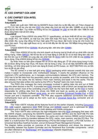 65

IV. CÁC CHIPSET CỦA ADM

V. CÁC CHIPSET CỦA INTEL
    Triton Chipsets
Triton430FX
        Được sản xuất năm 1995 trên bo 82430FX được intel cho ra đời đầu tiên với Triton chipset và
có PCI 2.0. Nó hỗ trợ cho bộ nhớ EDO cho phép cấu hình bộ nhớ lên đến 128MB và có kỹ thuật
đồng bộ bộ nhớ đệm. Tuy nhiên nó không hỗ trợ cho SDRAM và USB và mãi đến năm 1996 thì mới
được tăng thêm một số tính năng.
Triton430VX
        Loại chipset Triton 430VX cho phép PCI 2.1 specification, và được thiết kễ hỗ trợ cho USB và
các chuẩn PCI. Với 430FX, có một bus chủ (trên ISA hoặc PCI bus), như là một card mạng hoặc
điều khiển đĩa, xung nhịp đồng hồ thực hiện giữa PCI bus được đặt trước trong bộ nhớ trước khi
được làm sạch. Truy cập ngắt được xử lý, và có thể đẩy lên tốc độ cao 100 MBps trong băng thông
của PCI bus..
        Chipset 430VX hỗ trợ SDRAM, đa phương tiện. trên khe cắm (DIMM).
Triton430HX
        Chip Triton 430HX hổ trợ lớn cho kinh doanh và thương mại kỹ thuật với sự phát triển của hệ
thống mạng, Video (MPEG). Nó hỗ trợ đa xử lý hoạt động ở chế độ 32 và có khả năng làm việc với
bộ nhớ lớn (up to 512MB) và cung cấp các phát hiện lỗi (ECC) kiểm tra tính chẵn lẻ của SIMMs khi
được dùng. Chip 430HX không hỗ trợ cho SDRAM.
        Sự khác nhau cơ bản giữa chipset HX và VX là việc đóng gói. Ở VX chứa dựng trong 4 chip,
tất cả được đóng trong họp nhựa, HX được nén lại trong 2 chip, và có số hiệu 82439HX điều khiển
hệ thống, với khả năng quản lý dưới các dạng lổ (host) và PCI buses, và 82371SB PIIX3 cho cả ISA
bus và tất cả các cổng.
        The SC comes in a new ball grid array (BGA) packaging which reduces overall chip size and
makes it easier to incorporate onto motherboard designs. It exerts the greatest influence on the
machine's CPU performance, as it manages communications between the CPU and memory. The
CPU has to be fed data from the secondary cache as quickly as possible, and if the necessary data
isn"t already in the cache, the SC fetches it from main memory and loads it into the cache. The SC
also ensures that data written into cache by the CPU is "flushed" back into main memory.
        The PIIX3 chip manages the many processes involved in getting data into and out of RAM
from the other devices in the PC. It provides two EIDE channels, both of which can accept two drives.
IDE drives contain most of the controlling circuitry built into the hard disk itself, so the PIIX is mainly
responsible for shifting data from the drives into RAM and back as quickly as possible. It also
provides two 115,200bit/s buffered serial ports, an error correcting Enhanced Parallel Port, a PS/2
mouse port and a keyboard controller. The PIIX also supports additional connections that many
motherboards have yet to adopt as the norm, such as a Universal Serial Bus connector and an
infrared port.
Triton430TX
        The Triton 430TX includes all the features found on the earlier chipsets, including Concurrent
PCI, USB support, aggressive EDO RAM timings and SDRAM support and is optimised for MMX
processors and is designed to be used in both desktop and mobile computers.
        The Triton 430TX also continues the high-integration two-chip BGA packaging first seen with
the 430HX chipset, comprising the 82439TX System Controller (MTXC) and the 82371AB PCI ISA
IDE Xcelerator (PIIX4). The former integrates the cache and main memory DRAM control functions
and provides bus control to transfers between the CPU, cache, main memory, and the PCI Bus. The
latter is a multi-function PCI device implementing a PCI-to-ISA bridge function, a PCI IDE function, a
Universal Serial Bus host/hub function, and an Enhanced Power Management function.
The diagram below provides an overview of the overall architecture and shows the division of
functionality between the System Controller and the Peripheral Bus Controller components - which
are often referred to as "Northbridge" and "Southbridge" chipsets respectively.
Bài giảng KTSC Máy tính            http://www.ebook.edu.vn                                   H.V.Hà
 