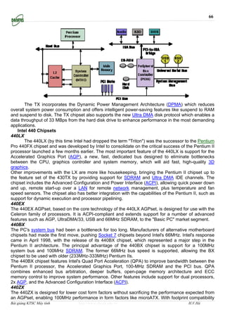 66




       The TX incorporates the Dynamic Power Management Architecture (DPMA) which reduces
overall system power consumption and offers intelligent power-saving features like suspend to RAM
and suspend to disk. The TX chipset also supports the new Ultra DMA disk protocol which enables a
data throughput of 33 MBps from the hard disk drive to enhance performance in the most demanding
applications.
   Intel 440 Chipsets
440LX
       The 440LX (by this time Intel had dropped the term "Triton") was the successor to the Pentium
Pro 440FX chipset and was developed by Intel to consolidate on the critical success of the Pentium II
processor launched a few months earlier. The most important feature of the 440LX is support for the
Accelerated Graphics Port (AGP), a new, fast, dedicated bus designed to eliminate bottlenecks
between the CPU, graphics controller and system memory, which will aid fast, high-quality 3D
graphics.
Other improvements with the LX are more like housekeeping, bringing the Pentium II chipset up to
the feature set of the 430TX by providing support for SDRAM and Ultra DMA IDE channels. The
chipset includes the Advanced Configuration and Power Interface (ACPI), allowing quick power down
and up, remote start-up over a LAN for remote network management, plus temperature and fan
speed sensors. The chipset also has better integration with the capabilities of the Pentium II, such as
support for dynamic execution and processor pipelining.
440EX
The 440EX AGPset, based on the core technology of the 440LX AGPset, is designed for use with the
Celeron family of processors. It is ACPI-compliant and extends support for a number of advanced
features such as AGP, UltraDMA/33, USB and 66MHz SDRAM, to the "Basic PC" market segment.
440BX
The PC's system bus had been a bottleneck for too long. Manufacturers of alternative motherboard
chipsets had made the first move, pushing Socket 7 chipsets beyond Intel's 66MHz. Intel's response
came in April 1998, with the release of its 440BX chipset, which represented a major step in the
Pentium II architecture. The principal advantage of the 440BX chipset is support for a 100MHz
system bus and 100MHz SDRAM. The former 66MHz bus speed is supported, allowing the BX
chipset to be used with older (233MHz-333MHz) Pentium IIs.
The 440BX chipset features Intel's Quad Port Acceleration (QPA) to improve bandwidth between the
Pentium II processor, the Accelerated Graphics Port, 100-MHz SDRAM and the PCI bus. QPA
combines enhanced bus arbitration, deeper buffers, open-page memory architecture and ECC
memory control to improve system performance. Other features include support for dual processors,
2x AGP, and the Advanced Configuration Interface (ACPI).
440ZX
The 440ZX is designed for lower cost form factors without sacrificing the performance expected from
an AGPset, enabling 100MHz performance in form factors like microATX. With footprint compatibility
Bài giảng KTSC Máy tính           http://www.ebook.edu.vn                                H.V.Hà
 