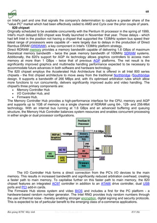 68

on Intel's part and one that signals the company's determination to capture a greater share of the
"value PC" market which had been effectively ceded to AMD and Cyrix over the prior couple of years.
    820 chipset
Originally scheduled to be available concurrently with the Pentium III processor in the spring of 1999,
Intel's much delayed 820 chipset was finally launched in November that year. Those delays - which
had left Intel in the position not having a chipset that supported the 133MHz system bus speed their
latest range of processors were capable of - were largely due to delays in the production of Direct
Rambus DRAM (DRDRAM), a key component in Intel's 133MHz platform strategy.
Direct RDRAM memory provides a memory bandwidth capable of delivering 1.6 GBps of maximum
theoretical memory bandwidth - twice the peak memory bandwidth of 100MHz SDRAM systems.
Additionally, the 820's support for AGP 4x technology allows graphics controllers to access main
memory at more than 1 GBps - twice that of previous AGP platforms. The net result is the
significantly improved graphics and multimedia handling performance expected to be necessary to
accommodate future advances in both software and hardware technology.
The 820 chipset employs the Accelerated Hub Architecture that is offered in all Intel 800 series
chipsets - the first chipset architecture to move away from the traditional Northbridge /Southbridge
design. It supports a bandwidth of 266 MBps and, with it's optimised arbitration rules which allow
more functions to run concurrently, delivers significantly improved audio and video handling. The
chipset's three primary components are:
    • Memory Controller Hub
    • I/O Controller Hub, and
    • Firmware Hub.
The Memory Controller Hub provides a high-performance interface for the CPU, memory and AGP
and supports up to 1GB of memory via a single channel of RDRAM using 64-, 128- and 256-Mbit
technology. With an internal bus running at 1.6 GBps and an advanced buffering and queuing
structure, the Memory Hub Controller balances system resources and enables concurrent processing
in either single or dual processor configurations.




       The I/O Controller Hub forms a direct connection from the PC's I/O devices to the main
memory. This results in increased bandwidth and significantly reduced arbitration overhead, creating
a faster path to main memory. To capitalise further on this faster path to main memory, the 820
chipset features an integrated AC97 controller in addition to an ATA66 drive controller, dual USB
ports and PCI add-in cards.
The Firmware Hub stores system and video BIOS and includes a first for the PC platform - a
hardware-based random number generator. The Intel RNG provides truly random numbers through
the use of thermal noise - thereby enabling stronger encryption, digital signing and security protocols.
This is expected to be of particular benefit to the emerging class of e-commerce applications.


Bài giảng KTSC Máy tính           http://www.ebook.edu.vn                                 H.V.Hà
 