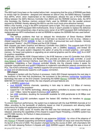 69

The i820 hadn't long been on the market before Intel - recognising that the price of RDRAM was likely
to remain high for sometime - designed and released an add-on chip, the 82805 Memory Translator
Hub (MTH), which, when implemented on the motherboard, allowed the use of PC100 SDRAM.
Sitting between the i820's Memory Controller Hub (MCH) and the RDRAM memory slots, the MTH
chip translates the Rambus memory protocol that's used by RDRAM into the parallel protocol
required by SDRAM, thereby allowing the i820 to use this much more price attractive memory.
Within a few months, a bug in the MTH component came to light. This was serious enough to cause
Intel to recall all MTH-equipped i820-motherboards. Since it wasn't possible to replace the defective
chip Intel took the extraordinary step of giving every owner of an MTH-equipped i820 motherboard a
replacement non-MTH motherboard as well as RDRAM to replace the SDRAM that was used before!
    815 chipset
        The various problems that had so delayed the introduction of Direct Rambus DRAM
(DRDRAM), finally resulted in Intel doing what it had been so reluctant to do for so long - release a
chipset supporting PC133 SDRAM. In fact, in mid-2000, it announced two such chipsets - formerly
codenamed "Solano" - the 815 Chipset and the 815E Chipset.
Both chipsets use Intel's Graphics and Memory Controller Hub (GMCH). This supports both PC133
and PC100 SDRAM and provides onboard graphics, with a 230MHz RAMDAC and limited 3D
acceleration. This gives system integrators the option of using the on-board graphics - and system
memory - for lower cost systems or upgrading via an external graphics card for either AGP 4x or AGP
2x graphics capabilities.
Additionally, and like the 820E Chipset before it, the 815E features a new I/O Controller Hub (ICH2)
for greater system performance and flexibility. This provides an additional USB controller, a Local
Area Network (LAN) Connect Interface, dual Ultra ATA /100 controllers and up to six-channel audio
capabilities. Integrating a Fast Ethernet controller directly into the chipsets makes it easier for
computer manufacturers and system integrators to implement cost-effective network connections into
PCs. The ICH2's enhanced AC97 interface supports full surround-sound for Dolby Digital audio found
on DVD and simultaneously supports a soft modem connection.
    850 chipset
    Designed in tandem with the Pentium 4 processor, Intel's 850 Chipset represents the next step in
the evolution of the Intel Hub Architecture, the successor to the previous northbridge /southbridge
technology first seen on the 810 Chipset. Comprising the 82850 Memory Controller Hub (MCH) and
82801BA I/O Controller Hub (ICH2), the new chipset's principal features are:
    • a 400MHz system bus
    • dual RDRAM memory channels, operating in lock step to deliver 3.2 GBps of memory
        bandwidth to the processor
    • support for 1.5V AGP4x technology, allowing graphics controllers to access main memory at
        over 1 GBps - twice the speed of previous AGP platforms
    • two USB controllers, doubling the bandwidth available for USB peripherals to 24 MBps over
        four ports
    • dual Ultra ATA/100 controllers support the fastest IDE interface for transfers to storage
        devices.
To ensure maximum performance, the system bus is balanced with the dual RDRAM channels at 3.2
GBps, providing 3x the bandwidth of platforms based on Intel III processors and allowing better
concurrency for media-rich applications and multitasking.
In the autumn of 2002, some 18 months after the i850 was first introduced, the i850E variant was
released, extending the capabilities of the chipset to support Hyper-Threading, a 533MHz system bus
and PC1066 memory, for Pentium 4 class processors.
    i845 chipset
The fact that system builders were obliged to use expensive DRDRAM - by virtue of the absence of
any Pentium 4 chipsets supporting conventional SDRAM - had been an issue ever since the Pentium
4's launch at the end of 2000. The situation changed during the course of 2001, with chipmakers SiS
and VIA both releasing Pentium 4 chipsets with DDR SDRAM support. Although this was a move of
Bài giảng KTSC Máy tính          http://www.ebook.edu.vn                                H.V.Hà
 