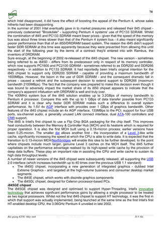 70

which Intel disapproved, it did have the effect of boosting the appeal of the Pentium 4, whose sales
hitherto had been disappointing.
In the summer of 2001 Intel eventually gave in to market pressures and released their 845 chipset -
previously codenamed "Brookdale" - supporting Pentium 4 systems' use of PC133 SDRAM. Whilst
the combination of i845 and PC133 SDRAM meant lower prices - given that the speed of the memory
bus was about three times slower than that of the Pentium 4 system bus - it also meant significantly
poorer performance than that of an i850/DRDRAM based system. The reason the i845 didn't support
faster DDR SDRAM at this time was apparently because they were prevented from allowing this until
the start of the following year by the terms of a contract they'd entered into with Rambus, the
inventors of DRDRAM.
Sure enough, at the beginning of 2002 re-released of the i845 chipset. The new version - sometimes
being referred to as i845D - differs from its predecessor only in respect of its memory controller,
which now supports PC1600 and PC2100 SDRAM - sometimes referred to as DDR200 and DDR266
respectively - in addition to PC133 SDRAM. It had reportedly been Intel's original intention for the
i845 chipset to support only DDR200 SDRAM - capable of providing a maximum bandwidth of
1600MBps. However, the boom in the use of DDR SDRAM - and the consequent dramatic fall in
prices - caused a rethink and the subsequent decision to extend support to DDR266 (maximum
bandwidth 2100MBps). The fact that the company was prepared to make this decision even though it
was bound to adversely impact the market share of its i850 chipset appears to indicate that the
company's apparent infatuation with DRDRAM is well and truly over.
The 400MHz system bus of the i845 solution enables up to 3.2GBps of memory bandwidth to
Pentium 4 processor. Compare this with the up to 1 GBps of data transfer possible from PC133
SDRAM and it is clear why faster DDR SDRAM makes such a difference to overall system
performance. Its 1.5V 4x AGP interface with provides over 1 GBps of graphics bandwidth. Other
features of the i845 chipset include an 4x AGP interface, 133MBps to the PCI, support for four USB
ports, six-channel audio, a generally unused LAN connect interface, dual ATA-100 controllers and
CNR support.
The i845 is Intel's first chipset to use a Flip Chip BGA packaging for the chip itself. This improves
heat conductivity between the Memory & Controller Hub (MCH) and its heatsink which is required for
proper operation. It is also the first MCH built using a 0.18-micron process; earlier versions have
been 0.25-micron. The smaller die allows another first - the incorporation of a Level 3-like write
cache, significantly increasing the speed at which the CPU is able to write data. It is expected that the
transition to 0.13-micron MCH/Northbridges will enable this idea to be further developed, to the point
where chipsets include much larger, genuine Level 3 caches on the MCH itself. The i845 further
capitalises on the performance advantage realised by its high-speed write cache by the provision of
deep data buffers. These play an important role in assisting the CPU and write cache to sustain its
high data throughput levels.
A number of newer versions of the i845 chipset were subsequently released, all supporting the USB
2.0 interface (which increases bandwidth up to 40 times over the previous USB 1.1 standard):
    • The i845G chipset, incorporating a new generation of integrated graphics - dubbed Intel
        Extreme Graphics - and targeted at the high-volume business and consumer desktop market
        segments.
    • The i845E chipset, which works with discrete graphics components
    • The i845GL chipset, designed for Celeron processor-based PCs.
i845GE chipset
The i845GE chipset was designed and optimised to support Hyper-Threading, Intel's innovative
technology that achieves significant performance gains by allowing a single processor to be treated
as two logical processors. Whilst not the first i845 chipset to support HT technology, it was the first in
which that support was actually implemented, being launched at the same time as the first Intel's first
HT-enabled desktop CPU, the 3.06GHz Pentium 4 unveiled in late 2002.


Bài giảng KTSC Máy tính            http://www.ebook.edu.vn                                  H.V.Hà
 