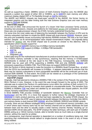 71

As well as supporting a faster, 266MHz version of Intel's Extreme Graphics core, the i845GE also
supports a system bus speed of either 400 or 533MHz, up to DDR333 main memory and offers
maximum display (digital CRT or TV) flexibility through an AGP4x connector.
The i845PE and i845GV chipsets are lower-spec variants of the i845GE, the former having no
integrated graphics and the latter limiting both the Intel Extreme Graphics core and main memory
support to DDR266 SDRAM.
     Intel E7205 chipset
At the end of 2002, Intel announced the launch of a dozen Intel Xeon processor family products,
including new processors, chipsets and platforms for Intel-based servers and workstations. Amongst
these was one single-processor chipset, the E7205, formerly codenamed Granite Bay.
For some time the most viable way of balancing the bandwidth between the Pentium 4 CPU and its
memory subsystem had been to couple the i850E chipset with dual-channel RDRAM. However, given
the price and availability issues surrounding high-density RDRAM modules, this was a far from ideal
solution. Despite - as its server/workstation class chipset nomenclature implies - not originally being
intended for desktop use, the E7205 chipset was to provide an answer to this dilemma. With a
specification which includes support for:
     • Dual Channel DDR266 memory bus (4.2GBps memory bandwidth)
     • 400/533MHz FSB support (3.2GBps - 4.2GBps FSB bandwidth)
     • AGP 8x
     • USB 2.0, and
     • integrated LAN.
it didn't take long for the motherboard manufacturers to produce boards based on the new chipset.
The E7205's memory controller is fully synchronous, meaning that the memory in E7205-based
motherboards is clocked at the rate equal to the FSB frequency. Consequently, only DDR200
SDRAM may be used with CPUs supporting a 400MHz FSB and only DDR266 SDRAM with
processors supporting a 533MHz FSB. The E7205 does not support DDR333 SDRAM.
With the Pentium 4 family destined to make the transition to a 800MHz Quad Pumped Bus - at which
time the CPU's bus bandwidth will increase to 6.4GBps - it appears reasonable to assume that the
likely way for memory subsystems to have comparable bandwidth will be the continued use of dual-
channel DDR SDRAM. To that extent, the E7205 can be viewed as a prototype of the Canterwood
and Springdale chipsets slated to appear in 2003.
     Intel 875P chipset
Originally, Intel had planned to introduce a 800MHz FSB in the context of the Prescott, the upcoming
90nm Pentium 4 core. However, in the event this was brought forward to the spring of 2003. The
rationale was to extend the Pentium 4's performance curve within the confines of their current 0.13-
micron process, without having to increase clock speeds to unsustainable levels. The transition from
533MHz to 800MHz FSB was aided and abetted by an associated new chipset platform, the 875P
chipset, formerly codenamed Canterwood.
A 64-bit 800MHz FSB provides 6.4GBps of bandwidth between the Memory Controller Hub (or
Northbridge) and the CPU. In a move that appears to further reduce the strategic importance of
DRDRAM in Intel's product planning, and that had been signalled by the earlier E7205 chipset, the
memory subsystem the 875P uses to balance bandwidth between the Memory Controller Hub (MCH)
and memory banks is dual channel DDR SDRAM, all of the DDR400, DDR333 and DD266 variants.
Currently, there are two different strategies being employed in dual-channel memory controllers, one
in which where each memory bank has its own memory channel and an arbiter distributes the load
between them and the other to actually create a wider memory channel, thereby "doubling up" on
standard DDR's 64-bit data paths. The i875P employs the latter technique, with each pair of installed
DIMMs acting as a 128-bit memory module, able to transfer twice as much data as a single-channel
solution, without the need for an arbiter.
As a consequence, dual channel operation is dependent on a number of conditions being met, Intel
specifying that motherboards should default to single-channel mode in the event of any of these
being violated:
Bài giảng KTSC Máy tính           http://www.ebook.edu.vn                                H.V.Hà
 
