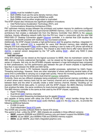 72

   •     DIMMs must be installed in pairs
   •     Both DIMMs must use the same density memory chips
   •     Both DIMMs must use the same DRAM bus width
   •     Both DIMMs must be either single-sided or dual-sided.
The 875P chipset also introduces two significant platform innovations:
     • Intel Performance Acceleration Technology (PAT), and
     • Communications Streaming Architecture (CSA).
PAT optimises memory access between the processor and system memory for platforms configured
with both the new 800Mhz FSB and Dual-Channel DDR400 memory. CSA is a new communications
architecture that creates a dedicated link from the Memory Controller Hub (MCH) to the network
interface, thereby offloading network traffic from the PCI bus. Used in conjunction with the new Intel
PRO/1000 CT Desktop Connection gigabit Ethernet controller, it is claimed that CSA doubles the
networking bandwidth possible with traditional PCI bus-based solutions.
Additionally, the 875P chipset includes a high-performance AGP 8x graphics interface, integrated Hi-
Speed USB 2.0, optional ECC is supported for users that demand memory data reliability and
integrity and dual independent DMA audio engines, enabling a user to make a PC phone call whilst at
the same time playing digital music streams. The chipset is also Intel's first to offer native Serial ATA
(SATA), a special version designated by the "-R" suffix adding RAID - albeit only RAID 0 (data
striping) - support.
     Intel 865 chipset
If the i875 chipset can be viewed as the logical successor to i850E, then its mainstream variant, the
i865 chipset - formerly codenamed Springdale - can be viewed as the logical successor to the i845
series of chipsets. Not only do the i875/i865 chipsets represent a huge technological leap compared
to their predecessors, but the performance gap between the pair of recent chipsets is significantly
less than it was between the i850E and i845 family.
There is a clear trend in PC hardware towards parallel processes, epitomised by Intel's Hyper-
Threading technology. However, there are other examples of where performing several tasks at the
same time is preferable to carrying out a single task quickly. Hence the increasing popularity of small
RAID arrays and now the trend towards dual-channel memory subsystems.
Currently, there are two different strategies being employed in dual-channel memory controllers, one
in which where each memory bank has its own memory channel and an arbiter distributes the load
between them and the other to actually create a wider memory channel, thereby "doubling up" on
standard DDR's 64-bit data paths. In common with the i875P chipset, the i865's Memory Controller
Hub employs the latter, the same conditions for dual-channel operation also applying.
The i865 memory controller is the same as that used by the i875P chipset, supporting:
     • Hyper Threading
     • Dual 64-bit DDR memory channels
     • Communication Streaming Architecture bus for gigabit Ethernet
and capable of being paired with either the ICH5 or ICH5R chip - which handles things like the
10/100 Ethernet interface, 6-channel AC97 audio interface, USB 2.0, the PCI bus, etc., to provide the
following additional features:
     • 8 USB 2.0 ports
     • Dual independent Serial ATA ports
The ICH5R also provides software RAID for Serial ATA drives.
The upshot is that - unlike the i875P - i865 chipsets are available in three different versions:
     • i865P: supports DDR266 and DDR333 memory only and doesn't support the 800MHz FSB.
     • i865PE: as per i865P, plus 800MHz FSB and DDR400 memory support.
     • i865G: as per i865PE, plus Intel's integrated graphics core.




Bài giảng KTSC Máy tính            http://www.ebook.edu.vn                                 H.V.Hà
 