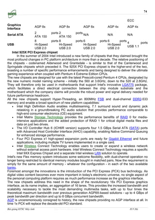 74

                                                                                        ECC
Graphics
                          AGP 8x       AGP 8x                AGP 8x      AGP 4x         AGP 4x
Interface
                      2           ports 2           ports
Serial ATA                                                N/A              N/A           N/A
                      ATA 150           ATA 150
                      8           ports 8           ports 6          ports 6       ports
                                                                                         4        ports
USB                   Hi-Speed          Hi-Speed          Hi-Speed         Hi-Speed
                                                                                         USB 1.1
                      USB 2.0           USB 2.0           USB 2.0          USB 2.0
    Intel 925X PCI Express chipset
        In the summer of 2004 Intel introduced a new family of chipsets that they claimed brought the
most profound changes in PC platform architecture in more than a decade. The relative positioning of
the chipsets - codenamed Alderwood and Grantsdale - is similar to that of the Canterwood and
Springdale chipsets which preceded it. The 925X PCI Express chipset is the higher-end of the two,
boasting a number of specific performance enhancements and being designed to deliver the ultimate
gaming experience when coupled with Pentium 4 Extreme Edition CPUs.
The new chipsets are designed for use with the latest Prescott-cored Pentium 4 CPUs, designated by
the new numeric model naming scheme - initially the 560 at 3.6GHz, down to the 520 at 2.8GHz.
They will therefore only be used in motherboards that support Intel's innovative LGA775 package,
which facilitates a direct electrical connection between the chip module substrate and the
motherboard which the company claims will provide the robust power and signal delivery needed for
future performance headroom.
All the new chipsets support Hyper-Threading, an 800MHz FSB and dual-channel DDR2-533
memory and enable a broad spectrum of new platform capabilities:
    • Intel High Definition Audio enables multistreaming, 7.1 surround sound and dynamic jack
        retasking in a groundbreaking PC audio solution that provides performance comparable to
        high-end consumer electronics (CE) equipment.
    • Intel Matrix Storage Technology provides the performance benefits of RAID 0 for media-
        intensive applications and the added protection of RAID 1 for critical digital media files and
        data on just two drives.
    • The I/O Controller Hub 6 (ICH6R version) supports four 1.5 GBps Serial ATA (SATA) ports
        with Advanced Host Controller Interface (AHCI) capability, enabling Native Command Queuing
        for enhanced storage performance.
    • Four PCI Express x1 high-speed expansion ports are ready for Gigabit Ethernet and future
        applications, including multiple TV tuners implemented in a single card.
    • Intel Wireless Connect Technology enables users to create or expand a wireless network
        without external access point hardware. Intel Wireless Connect Technology requires a specific
        Intel 9XX Express Chipset and a separate Intel wireless LAN solution to operate.
Intel's new Flex memory system introduces some welcome flexibility, with dual-channel operation no
longer being restricted to identical memory modules bought in matched pairs. Now the requirement is
simply for the same amount of memory - whatever the configuration - in each of the two available
banks.
Foremost amongst the innovations is the introduction of the PCI Express (PCX) bus technology. As
digital video content becomes ever more important in today's electronic universe, no single aspect of
the personal computing platform requires as much performance increase as the graphics interface.
The new chipsets address this need in the shape of the revolutionary 16x PCI Express graphics
interface, as its name implies, an aggregation of 16 lanes. This provides the increased bandwidth and
scalability necessary to tackle the most demanding multimedia tasks, with up to four times the
theoretical maximum bandwidth over previous generation AGP8X-based solutions - up to 4 GBps of
peak bandwidth per direction and up to 8 GBps concurrent bandwidth.
AGP is unceremoniously consigned to history, the new chipsets providing no AGP interface at all. In
time 1x PCX will replace the decade-old PCI standard.
Bài giảng KTSC Máy tính            http://www.ebook.edu.vn                               H.V.Hà
 