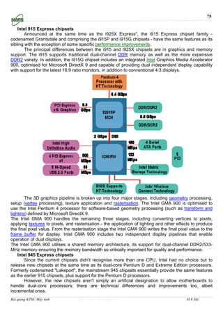 75

    Intel 915 Express chipsets
        Announced at the same time as the i925X Express", the i915 Express chipset family -
codenamed Grantsdale and comprising the i915P and i915G chipsets - have the same features as its
sibling with the exception of some specific performance improvements.
        The principal differences between the i915 and i925X chipsets are in graphics and memory
support. The i915 supports traditional dual-channel DDR memory as well as the more expensive
DDR2 variety. In addition, the i915G chipset includes an integrated Intel Graphics Media Accelerator
900, optimised for Microsoft DirectX 9 and capable of providing dual independent display capability
with support for the latest 16:9 ratio monitors, in addition to conventional 4:3 displays.




        The 3D graphics pipeline is broken up into four major stages, including geometry processing,
setup (vertex processing), texture application and rasterisation. The Intel GMA 900 is optimised to
use the Intel Pentium 4 processor for software-based geometry processing (such as transform and
lighting) defined by Microsoft DirectX 9.
The Intel GMA 900 handles the remaining three stages, including converting vertices to pixels,
applying textures to pixels, and rasterisation - the application of lighting and other effects to produce
the final pixel value. From the rasterisation stage the Intel GMA 900 writes the final pixel value to the
frame buffer for display. Intel GMA 900 includes two independent display pipelines that enable
operation of dual displays.
The Intel GMA 900 utilises a shared memory architecture, its support for dual-channel DDR2/533-
MHz memory ensuring the memory bandwidth so critically important for quality and performance.
    Intel 945 Express chipsets
        Since the current chipsets didn't recognise more than one CPU, Intel had no choice but to
release new chipsets at the same time as its dual-core Pentium D and Extreme Edition processors.
Formerly codenamed "Lakeport", the mainstream 945 chipsets essentially provide the same features
as the earlier 915 chipsets, plus support for the Pentium D processors.
        However, the new chipsets aren't simply an artificial designation to allow motherboards to
handle dual-core processors; there are technical differences and improvements too, albeit
incremental ones.
Bài giảng KTSC Máy tính            http://www.ebook.edu.vn                                 H.V.Hà
 