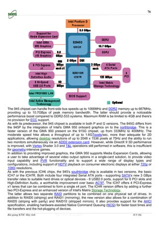 76




The 945 chipset can handle front-side bus speeds up to 1066MHz and DDR2 memory up to 667MHz,
providing up to 10.7GBps of peak memory bandwidth. The latter should provide a noticeable
performance boost compared to DDR2-533 systems. Maximum RAM is be limited to 4GB and there's
no provision for ECC support.
As with its predecessor, the 945 chipset is available in both P and G versions. The 845G differs from
the 945P by the integration of Intel's GMA 950 onboard graphics on to the northbridge. This is a
faster version of the GMA 900 present on the 915G chipset, up from 333MHz to 400MHz. The
moderate speed hike allows a throughput of up to 1.6GTexels/sec, more than adequate for 2D
applications, allowing desktop resolutions of up to 2048 x 1536 pixels at 75Hz and the ability to run
two monitors simultaneously via an ADD2 extension card. However, while DirectX 9 3D performance
is improved, with Vertex Shader 3.0 and T&L operations still performed in software, this is insufficient
for geometry-intensive games.
In addition to providing improved graphics, the GMA 950 supports Media Expansion Cards, allowing
a user to take advantage of several video output options in a single-card solution, to provide video
input capability and PVR functionality and to support a wide range of display types and
configurations, including support of HDTV playback on consumer electronic displays at either 720p or
1080i resolutions.
As with the previous ICH6 chips, the 945's southbridge chip is available in two versions, the basic
ICH7 or the ICH7R. Both include four integrated Serial ATA ports - supporting SATA's new 3 GBps
transfer rates to suitable hard drives or optical devices - 8 USB2.0 ports, support for 6 PCI slots and
High-Definition Audio, a worthwhile improvement over basic AC'97. The ICH7 offers 4 PCI-Express
x1 lanes that can be combined to form a single x4 port. The ICHR version differs by adding a further
two PCI-Express and an enhanced version of Intel's Matrix Storage Technology.
The latter allows two separate RAID partitions to be combined on one physical set of drives. In
addition to RAID0 (striping) and RAID1 (mirroring), the new version also allows for a combination of
RAID5 (striping with parity) and RAID10 (stripped mirrors). It also provides support for the AHCI
specification, enabling hardware-assisted Native Command Queuing (NCQ) for faster boot times and
file transfers and the hot-plugging of devices.
Bài giảng KTSC Máy tính           http://www.ebook.edu.vn                                 H.V.Hà
 