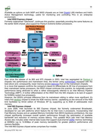 77

Available as options on both 945P and 945G chipsets are an Intel Gigabit LAN interface and Intel's
Active Management technology, useful for monitoring and controlling PCs in an enterprise
environment.
   Intel 955X Express chipset
Formerly codenamed "Glenwood", continues this practice, essentially providing the same features as
the earlier 925X chipset, plus support for Pentium Extreme Edition processors.




Ever since the release of its 865 and 875 chipsets in 2003, Intel has segregated its Pentium 4
chipsets into performance and mainstream lines, the former using northbridges equipped with the
best silicon and, consequently, lower memory access latencies than on the mainstream chipsets.
In a move that appears confirms the company's desire to differentiate its XE line of processors from
their mainstream series processors, the 955X chipset continues this practice, its marginally superior
performance being attributed to what is rather extravagantly referred to as Intel Memory Pipeline
Technology (IMPT). A further differentiation of the 955X from the 945 chipsets is its lack of support
for 533MHz system bus processors.
However, the 955X's principal difference from its mainstream sibling is rather more significant; it's
Intel's first desktop chipset to break the 4GB memory barrier, capitalising on the removal of the 4GB
limit facilitated by 64-bit edition of Windows XP by supporting up to 8GB of addressable main
memory.
    Intel 965 Express chipset
In June 2006, Intel launched its 965 Express chipset, the formerly codenamed Broadwater,
developed for use with platforms which feature the its Intel Core 2 processors. Incorporating Intel
Fast Memory Access and an updated Memory Controller Hub (MCH) backbone architecture, the new
chipset significantly increases overall system performance through the optimisation of available
bandwidth and reduction of memory access latency. This updated MCH with Intel Fast Memory
Access also includes wider internal data buses that support dual-channel DDR2 memory technology
at 800MHz (up to 12.8GBps of peak memory bandwidth) for greater platform performance and
memory flexibility.
The Intel 965 Express chipset series comprises four models:
Bài giảng KTSC Máy tính          http://www.ebook.edu.vn                                H.V.Hà
 