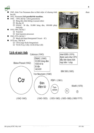 8

       1945, John Von Neumann đưa ra khái niệm về chương trình            được
       lưu trữ.
       1952, Neumann IAS parallel-bit machine.
       1945 – 1954, thế hệ 1 (first generation)
                Bóng đèn chân không (vacuum tube)
                Bìa đục lỗ
                ENIAC: 30 tấn, 18.000 bóng đèn, 100.000 phép
                tính/giây.
       1955-1964, thế hệ 2
                Transitor
                Intel transitor processor
       1965-1974, thế hệ 3
                Mạch tích hợp (Intergrated Circuit – IC)
       1975-nay, Thế hệ 4
                LSI (Large Scale Integration)
                VLSI (Very LSI), ULSI (Ultra LSI)




Bài giảng KTSC Máy tính          http://www.ebook.edu.vn         H.V.Hà
 