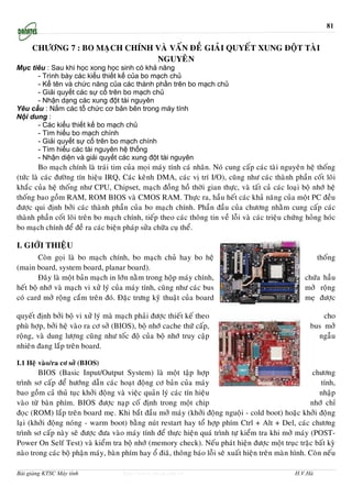 81


     CHÖÔNG 7 : BO MAÏCH CHÍNH VAØ VAÁN ÑEÀ GIAÛI QUYEÁT XUNG ÑOÄT TAØI
                               NGUYEÂN
Mục tiêu : Sau khi học xong học sinh có khả năng
      - Trình bày các kiểu thiết kế của bo mạch chủ
      - Kể tên và chức năng của các thành phần trên bo mạch chủ
      - Giải quyết các sự cố trên bo mạch chủ
      - Nhận dạng các xung đột tài nguyên
Yêu cầu : Nắm các tổ chức cơ bản bên trong máy tính
Nội dung :
      - Các kiểu thiết kế bo mạch chủ
      - Tìm hiểu bo mạch chính
      - Giải quyết sự cố trên bo mạch chính
      - Tìm hiểu các tài nguyên hệ thống
      - Nhận diện và giải quyết các xung đột tài nguyên
         Bo maïch chính laø traùi tim cuûa moïi maùy tính caù nhaân. Noù cung caáp caùc taøi nguyeân heä thoáng
(töùc laø caùc ñöôøng tín hieäu IRQ, Caùc keânh DMA, caùc vò trí I/O), cuõng nhö caùc thaønh phaàn coát loõi
khaéc cuûa heä thoáng nhö CPU, Chipset, maïch ñoàng hoà thôøi gian thöïc, vaø taát caû caùc loaïi boä nhôù heä
thoáng bao goàm RAM, ROM BIOS vaø CMOS RAM. Thöïc ra, haàu heát caùc khaû naêng cuûa moät PC ñeàu
ñöôïc qui ñònh bôûi caùc thaønh phaàn cuûa bo maïch chính. Phaàn ñaàu cuûa chöông nhaèm cung caáp caùc
thaønh phaàn coát loõi treân bo maïch chính, tieáp theo caùc thoâng tin veà loãi vaø caùc trieäu chöùng hoûng hoùc
bo maïch chính ñeå ñeà ra caùc bieän phaùp söûa chöõa cuï theå.

I. GIÔÙI THIEÄU
        Coøn goïi laø bo maïch chính, bo maïch chuû hay bo heä                                              thoáng
(main board, system board, planar board).
        Ñaây laø moät baûn maïch in lôùn naèm trong hoäp maùy chính,                                   chöùa haàu
heát boä nhôù vaø maïch vi xöû lyù cuûa maùy tính, cuõng nhö caùc bus                                  môû roäng
coù card môû roäng caém treân ñoù. Ñaëc tröng kyõ thuaät cuûa board                                    meï ñöôïc

quyeát ñònh bôûi boä vi xöû lyù maø maïch phaûi ñöôïc thieát keá theo                                        cho
phuø hôïp, bôûi heä vaøo ra cô sôû (BIOS), boä nhôù cache thöù caáp,                                     bus môû
roäng, vaø dung löôïng cuõng nhö toác ñoä cuûa boä nhôù truy caäp                                          ngaãu
nhieân ñang laép treân board.

I.1 Heä vaøo/ra cô sôû (BIOS)
        BIOS (Basic Input/Output System) laø moät taäp hôïp                                               chöông
trình sô caáp ñeå höôùng daãn caùc hoaït ñoäng cô baûn cuûa maùy                                             tính,
bao goàm caû thuû tuïc khôûi ñoäng vaø vieäc quaûn lyù caùc tín hieäu                                        nhaäp
vaøo töø baøn phím. BIOS ñöôïc naïp coá ñònh trong moät chip                                             nhôù chæ
ñoïc (ROM) laép treân board meï. Khi baét ñaàu môû maùy (khôûi ñoäng nguoäi - cold boot) hoaëc khôûi ñoäng
laïi (khôûi ñoäng noùng - warm boot) baèng nuùt restart hay toå hôïp phím Ctrl + Alt + Del, caùc chöông
trình sô caáp naøy seõ ñöôïc ñöa vaøo maùy tính ñeå thöïc hieän quaù trình töï kieåm tra khi môû maùy (POST-
Power On Self Test) vaø kieåm tra boä nhôù (memory check). Neáu phaùt hieän ñöôïc moät truïc traëc baát kyø
naøo trong caùc boä phaän maùy, baøn phím hay oå ñiaõ, thoâng baùo loãi seõ xuaát hieän treân maøn hình. Coøn neáu

Bài giảng KTSC Máy tính               http://www.ebook.edu.vn                                      H.V.Hà
 