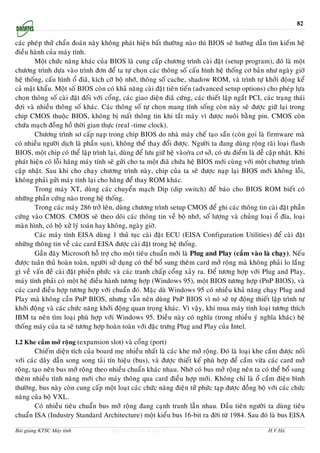 82


caùc pheùp thöû chaån ñoaùn naøy khoâng phaùt hieän baát thöôøng naøo thì BIOS seõ höôùng daãn tìm kieám heä
ñieàu haønh cuûa maùy tính.
        Moät chöùc naêng khaùc cuûa BIOS laø cung caáp chöông trình caøi ñaët (setup program), ñoù laø moät
chöông trình döïa vaøo trình ñôn ñeå ta töï choïn caùc thoâng soá caáu hình heä thoáng cô baûn nhö ngaøy giôø
heä thoáng, caáu hình oå ñiaõ, kích côõ boä nhôù, thoâng soá cache, shadow ROM, vaø trình töï khôûi ñoäng keå
caû maät khaåu. Moät soá BIOS coøn coù khaû naêng caøi ñaët tieân tieán (advanced setup options) cho pheùp löïa
choïn thoâng soá caøi ñaët ñoái vôùi coång, caùc giao dieän ñiaõ cöùng, caùc thieát laäp ngaét PCI, caùc traïng thaùi
ñôïi vaø nhieàu thoâng soá khaùc. Caùc thoâng soá töï choïn mang tính soáng coøn naøy seõ ñöôïc giöõ laïi trong
chip CMOS thuoäc BIOS, khoâng bò maát thoâng tin khi taét maùy vì ñöôïc nuoâi baèng pin. CMOS coøn
chöùa maïch ñoàng hoà thôøi gian thöïc (real -time clock).
        Chöông trình sô caáp naïp trong chip BIOS do nhaø maùy cheá taïo saün (coøn goïi laø firmware maø
coù nhieàu ngöôøi dòch laø phaàn suïn), khoâng theå thay ñoåi ñöôïc. Ngöôøi ta ñang duøng roäng raõi loaïi flash
BIOS, moät chip coù theå laäp trình laïi, duøng ñeå löu giöõ heä vaøo/ra cô sôû, coù öu ñieåm laø deã caäp nhaät. Khi
phaùt hieän coù loãi haõng maùy tính seõ göûi cho ta moät ñiaõ chöùa heä BIOS môùi cuøng vôùi moät chöông trình
caäp nhaät. Sau khi cho chaïy chöông trình naøy, chip cuûa ta seõ ñöôïc naïp laïi BIOS môùi khoâng loãi,
khoâng phaûi göûi maùy tính laïi cho haõng ñeå thay ROM khaùc.
        Trong maùy XT, duøng caùc chuyeån maïch Dip (dip switch) ñeå baùo cho BIOS ROM bieát coù
nhöõng phaàn cöùng naøo trong heä thoáng.
        Trong caùc maùy 286 trôû leân, duøng chöông trình setup CMOS ñeå ghi caùc thoâng tin caøi ñaët phaàn
cöùng vaøo CMOS. CMOS seõ theo doõi caùc thoâng tin veà boä nhôù, soá löôïng vaø chuûng loaïi oå ñóa, loaïi
maøn hình, coù boä xöû lyù toaùn hay khoâng, ngaøy giôø.
        Caùc maùy tính EISA duøng 1 thuû tuïc caøi ñaët ECU (EISA Configuration Utilities) ñeå caøi ñaët
nhöõng thoâng tin veà caùc card EISA ñöôïc caøi ñaët trong heä thoáng.
        Gaàn ñaây Microsoft hoã trôï cho moät tieâu chuaån môùi laø Plug and Play (caém vaøo laø chaïy). Neáu
ñöôïc tuaân thuû hoaøn toaøn, ngöôøi söû duïng coù theå boå sung theâm card môû roäng maø khoâng phaûi lo laéng
gì veà vaán ñeà caøi ñaët phieàn phöùc vaø caùc tranh chaáp coång xaûy ra. Ñeå töông hôïp vôùi Plug and Play,
maùy tính phaûi coù moät heä ñieàu haønh töông hôïp (Windows 95), moät BIOS töông hôïp (PnP BIOS), vaø
caùc card ñieàu hôïp töông hôïp vôùi chuaån ñoù. Maëc duø Windows 95 coù nhieàu khaû naêng chaïy Plug and
Play maø khoâng caàn PnP BIOS, nhöng vaãn neân duøng PnP BIOS vì noù seõ töï ñoäng thieát laäp trình töï
khôûi ñoäng vaø caùc chöùc naêng khôûi ñoäng quan troïng khaùc. Vì vaäy, khi mua maùy tính loaïi töông thích
IBM ta neân tìm loaïi phuø hôïp vôùi Windows 95. Ñieàu naøy coù nghóa (trong nhieàu yù nghóa khaùc) heä
thoáng maùy cuûa ta seõ töông hôïp hoaøn toaøn vôùi ñaëc tröng Plug and Play cuûa Intel.

I.2 Khe caém môû roäng (expansion slot) vaø coång (port)
        Chieám dieän tích cuûa board meï nhieàu nhaát laø caùc khe môû roäng. Ñoù laø loaïi khe caém ñöôïc noái
vôùi caùc daây daãn song song taûi tín hieäu (bus), vaø ñöôïc thieát keá phuø hôïp ñeå caém vöøa caùc card môû
roäng, taïo neân bus môû roäng theo nhieàu chuaån khaùc nhau. Nhôø coù bus môû roäng neân ta coù theå boå sung
theâm nhieàu tính naêng môùi cho maùy thoâng qua card ñieàu hôïp môùi. Khoâng chæ laø oå caém ñieän bình
thöôøng, bus naøy coøn cung caáp moät loaït caùc chöùc naêng ñieän töû phöùc taïp ñöôïc ñoàng boä vôùi caùc chöùc
naêng cuûa boä VXL.
        Coù nhieàu tieâu chuaån bus môû roäng ñang caïnh tranh laãn nhau. Ñaàu tieân ngöôøi ta duøng tieâu
chuaån ISA (Industry Standard Architecture) moät kieåu bus 16-bit ra ñôøi töø 1984. Sau ñoù laø bus EISA

Bài giảng KTSC Máy tính                http://www.ebook.edu.vn                                        H.V.Hà
 