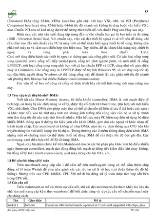 83


(Enhanced ISA) roäng 32-bit, VESA local bus gaén chaët vôùi loaïi VXL 486, vaø PCI (Peripheral
Component Interface) roäng 32-bit hoaëc 64-bit toác ñoä nhanh maø khoâng bò raøng buoäc vaøo kieåu VXL
naøo. Chuaån PCI coøn coù khaû naêng döï tröõ ñeå töông thích tieán ñoái vôùi chuaån Plug and Play sau naøy.
        Hieän nay, caùc nhaø saûn xuaát ñang taäp trung ñaàu tö cho chuaån bus goïi laø bus tuaàn töï ña naêng
(USB - Universal Serial Bus). Vôùi chuaån naøy, vieäc caøi ñaët thieát bò ngoaïi vi seõ trôû neân deã daøng, chæ
caàn caém vaøo ñaàu noái chuaån cuûa PC laø maùy tính coù theå nhaän bieát ngay thieát bò boå sung, khoâng caàn
phaûi môû maùy ra vaø caém card ñieàu hôïp nhö hieän nay. Tuy nhieân, ñeå ñaït ñöôïc khaû naêng naøy, thieát bò
ngoaïi           vi          cuõng           phaûi          tuaân           theo          chuaån          USB.
Card môû roäng ñieàu haønh caùc thieát bò ngoaïi vi thoâng qua caùc coång gheùp noái. Coù caùc loaïi coång song
song (parallel port), coång noái tieáp (serial port), coång troø chôi (game port), vaø môùi nhaát laø coång
EPP/ECP, moät loaïi coång song song phuø hôïp vôùi caû hai chuaån EPP vaø ECP, cuõng nhö vôùi giao dieän
maùy in Centronics. Caùc coång maùy in EPP/ECP ñöôïc hoã trôï bôûi Windows 95, vaø vôùi daây caùp toác ñoä
cao ñaëc bieät, ngöôøi duøng Windows coù theå duøng coång naøy ñeå thaønh laäp caùc gheùp noái toác ñoä nhanh
vôùi phöông thöùc lieân tuïc hai chieàu (bidirectional communication).
        Caùc vaán ñeà veà bus môû roäng vaø coång seõ ñöôïc trình baøy chi tieát hôn trong moät muïc rieâng sau
naøy.

I.3 Truy caäp tröïc tieáp boä nhôùù (DMA)
        Vieát taét cuûa Direct Memory Access, boä ñieàu khieån (controller) DMA laø moät maïch ñieän töû
tích hôïp, coù trang bò caùc chöùc naêng vi xöû lyù, ñöôïc laép coá ñònh treân board meï, phuø hôïp vôùi moät kieåu
VXL nhaát ñònh. Chip DMA cho pheùp maùy tính coù theå di chuyeån döõ lieäu töø caùc oå ñiaõ hoaëc caùc ngoaïi
vi khaùc tröïc tieáp vaøo boä nhôù maùy tính maø khoâng aûnh höôûng ñeán coâng vieäc cuûa boä vi xöû lyù chính
neân laøm taêng toác ñoä cuûa maùy tính leân raát nhieàu. Haàu heát caùc maùy PC hieän nay ñeàu söû duïng boä ñieàu
khieån DMA thoâng qua 8 ñöôøng tín hieäu yeâu caàu keânh DMA, gaùn cho caùc ngoaïi vi khaùc nhau ñeå
traùnh tranh chaáp. Caùc mainboard cuõ khoâng coù chip DMA, moïi taùc vuï phaûi thoâng qua CPU neân khi
truyeàn thoâng tin vôùi khoái löôïng lôùn bò chaäm. Thoâng thöôøng caùc oå meàm khoâng duøng ñeán keânh DMA
nhöng moät soá chöông trình coù theå ñöôïc thieát keá duøng DMA ñeå caûi thieän toác ñoä ñoïc ghi ñóa. Caùc
card maïng, card ñieàu hôïp chuû SCSI söû duïng DMA.
        Ngoaøi caùc boä phaän chính keå treân,Mainboard coøn coù caùc boä phaän phuï khaùc nhö boä ñieàu khieån
ngaét (interrupt controller), maïch dao ñoäng ñoàng hoà, maïch töï ñoäng tieát kieäm ñieän khi chaïy khoâng,
boä ñoàng xöû lyù toaùn (math coprocesser), quaït maùy rieâng cho boä VXL v.v..

I.4 Ñeá caém boä ñoàng xöû lyù toaùn
       Treân mainboard cung caáp saün 1 ñeá caém ñeå neáu muoán,ngöôøi duøng coù theå caém theâm chip
ñoàng xöû lyù toaùn Weitek ñeå chip naøy gaùnh vaùc caùc taùc vuï xöû lyù soá hoïc (caûi thieän theâm toác ñoä heä
thoáng). Nhöng treân caùc CPU 486DX, CPU 586 trôû ñi boä ñoàng xöû lyù toaùn ñöôïc tích hôïp saün beân
trong CPU roài.
I.5 Caùc caàu noái
        Treân mainboard coù theå coù theâm caùc caàu noái, khi caøi ñaët mainboard,caàn tham khaûo taøi lieäu do
nhaø saûn xuaát cung caáp keøm theo mainboard ñeå bieát chöùc naêng vaø raùp caùc caàu noái chuyeån maïch naøy
cho ñuùng caùch.
    Tên         Giao diện                                           Mô tả
Socket 1      169-pin            Found on 486 motherboards, operated at 5 volts and supported 486 chips, plus
Bài giảng KTSC Máy tính                http://www.ebook.edu.vn                                      H.V.Hà
 