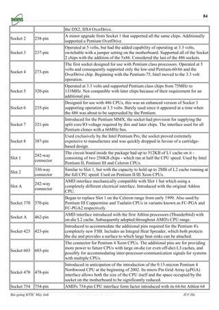 84


                          the DX2, DX4 OverDrive.
                          A minor upgrade from Socket 1 that supported all the same chips. Additionally
Socket 2      238-pin
                          supported a Pentium OverDrive.
                          Operated at 5 volts, but had the added capability of operating at 3.3 volts,
Socket 3      237-pin     switchable with a jumper setting on the motherboard. Supported all of the Socket
                          2 chips with the addition of the 5x86. Considered the last of the 486 sockets.
                          The first socket designed for use with Pentium class processors. Operated at 5
                          volts and consequently supported only the low-end Pentium-60/66 and the
Socket 4      273-pin
                          OverDrive chip. Beginning with the Pentium-75, Intel moved to the 3.3 volt
                          operation.
                          Operated at 3.3 volts and supported Pentium class chips from 75MHz to
Socket 5      320-pin     133MHz. Not compatible with later chips because of their requirement for an
                          additional pin.
                          Designed for use with 486 CPUs, this was an enhanced version of Socket 3
Socket 6      235-pin     supporting operation at 3.3 volts. Barely used since it appeared at a time when
                          the 486 was about to be superseded by the Pentium.
                          Introduced for the Pentium MMX, the socket had provision for supplying the
Socket 7      321-pin     split core/IO voltage required by this and later chips. The interface used for all
                          Pentium clones with a 66MHz bus.
                          Used exclusively by the Intel Pentium Pro, the socket proved extremely
Socket 8      387-pin     expensive to manufacture and was quickly dropped in favour of a cartridge-
                          based design.
                          The circuit board inside the package had up to 512KB of L1 cache on it -
              242-way
Slot 1                    consisting of two 256KB chips - which ran at half the CPU speed. Used by Intel
              connector
                          Pentium II, Pentium III and Celeron CPUs.
              330-way     Similar to Slot 1, but with the capacity to hold up to 2MB of L2 cache running at
Slot 2
              connector   the full CPU speed. Used on Pentium II/III Xeon CPUs.
                          AMD interface mechanically compatible with Slot 1 but which using a
              242-way
Slot A                    completely different electrical interface. Introduced with the original Athlon
              connector
                          CPU.
                          Began to replace Slot 1 on the Celeron range from early 1999. Also used by
Socket 370    370-pin     Pentium III Coppermine and Tualatin CPUs in variants known as FC-PGA and
                          FC-PGA2 respectively.
                          AMD interface introduced with the first Athlon processors (Thunderbird) with
Socket A      462-pin
                          on-die L2 cache. Subsequently adopted throughout AMD's CPU range.
                          Introduced to accommodate the additional pins required for the Pentium 4's
Socket 423    423-pin     completely new FSB. Includes an Integral Heat Spreader, which both protects
                          the die and provides a surface to which large heat sinks can be attached.
                          The connector for Pentium 4 Xeon CPUs. The additional pins are for providing
                          more power to future CPUs with large on-die (or even off-die) L3 caches, and
Socket 603    603-pin
                          possibly for accommodating inter-processor-communication signals for systems
                          with multiple CPUs.
                          Introduced in anticipation of the introduction of the 0.13-micron Pentium 4
                          Northwood CPU at the beginning of 2002. Its micro Pin Grid Array (µPGA)
Socket 478    478-pin
                          interface allows both the size of the CPU itself and the space occupied by the
                          socket on the motherboard to be significantly reduced.
Socket 754    754-pin     AMD's 754-pin CPU interface form factor introduced with its 64-bit Athlon 64
Bài giảng KTSC Máy tính         http://www.ebook.edu.vn                                      H.V.Hà
 