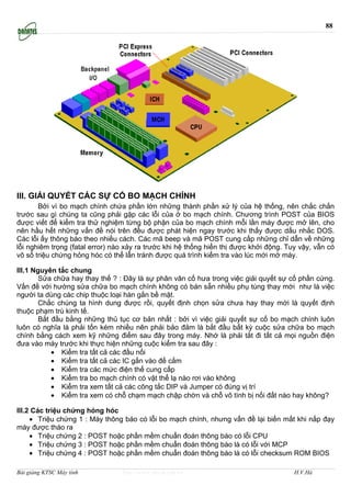 88




III. GIẢI QUYẾT CÁC SỰ CỐ BO MẠCH CHÍNH
       Bởi vì bo mạch chính chứa phần lớn những thành phần xử lý của hệ thống, nên chắc chắn
trước sau gì chúng ta cũng phải gặp các lỗi của ở bo mạch chính. Chương trình POST của BIOS
được viết để kiểm tra thử nghiệm từng bộ phận của bo mạch chính mỗi lần máy được mở lên, cho
nên hầu hết những vấn đề nói trên đều được phát hiện ngay trước khi thấy được dấu nhắc DOS.
Các lỗi ấy thông báo theo nhiều cách. Các mã beep và mã POST cung cấp những chỉ dẫn về những
lỗi nghiêm trọng (fatal error) nào xảy ra trước khi hệ thống hiển thị được khởi động. Tuy vậy, vẫn có
vô số triệu chứng hỏng hóc có thể lẫn tránh được quá trình kiểm tra vào lúc mới mở máy.

III.1 Nguyên tắc chung
        Sửa chữa hay thay thế ? : Đây là sự phân vân cố hưa trong việc giải quyết sự cố phần cứng.
Vấn đề với hướng sửa chữa bo mạch chính không có bán sẵn nhiều phụ tùng thay mới như là việc
người ta dùng các chip thuộc loại hàn gắn bề mặt.
        Chắc chúng ta hình dung được rồi, quyết định chọn sửa chưa hay thay mới là quyết định
thuộc phạm trù kinh tế.
        Bắt đầu bằng những thủ tục cơ bản nhất : bởi vì việc giải quyết sự cố bo mạch chính luôn
luôn có nghĩa là phải tốn kém nhiều nên phải bảo đảm là bắt đầu bất kỳ cuộc sửa chữa bo mạch
chính bằng cách xem kỹ những điểm sau đây trong máy. Nhớ là phải tắt đi tất cả mọi nguồn điện
đưa vào máy trước khi thực hiện những cuộc kiểm tra sau đây :
            • Kiểm tra tất cả các đầu nối
            • Kiểm tra tất cả các IC gắn vào đế cắm
            • Kiểm tra các mức điện thế cung cấp
            • Kiểm tra bo mạch chính có vật thể lạ nào rơi vào không
            • Kiểm tra xem tất cả các công tắc DIP và Jumper có đúng vị trí
            • Kiểm tra xem có chỗ chạm mạch chập chờn và chỗ vô tình bị nối đất nào hay không?

III.2 Các triệu chứng hỏng hóc
     • Triệu chứng 1 : Máy thông báo có lỗi bo mạch chính, nhưng vấn đề lại biến mất khi nắp đạy
máy được tháo ra
     • Triệu chứng 2 : POST hoặc phần mềm chuẩn đoán thông báo có lỗi CPU
     • Triệu chứng 3 : POST hoặc phần mềm chuẩn đoán thông báo là có lỗi với MCP
     • Triệu chứng 4 : POST hoặc phần mềm chuẩn đoán thông báo là có lỗi checksum ROM BIOS

Bài giảng KTSC Máy tính          http://www.ebook.edu.vn                                H.V.Hà
 