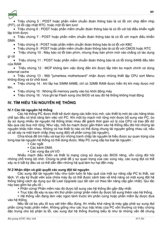 89

     • Triệu chứng 5 : POST hoặc phần mềm chuẩn đoán thông báo là có lỗi với chip đếm nhịp
(PIT), có lỗi cập nhật RTC, hoặc một lỗi làm tươi
     • Triệu chứng 6 : POST hoặc phần mềm chuẩn đoán thông báo là có lỗi với bộ điều khiển ngắt
lập trình được
     • Triệu chứng 7 : POST hoặc phần mềm chuẩn đoán thông báo là có lỗi với mạch điều khiển
DMA
     • Triệu chứng 8 : POST hoặc phần mềm chuẩn đoán thông báo là có lỗi với KBC
     • Triệu chứng 9 : POST hoặc phần mềm chuẩn đoán thông báo là có lỗi với CMOS hoặc RTC
     • Triệu chứng 10 : Máy báo có lỗi bàn phím, nhưng thay bàn phím mới vào chẳng có tác dụng
gì cả
     • Triệu chứng 11 : POST hoặc phần mềm chuẩn đoán thông báo là có lỗi trong 64KB đầu tiên
của RAM
     • Triệu chứng 12 : MCP không làm việc đúng đắn khi được lắp trên bo mạch chính có dùng
external cache
     • Triệu chứng 13 : Một "jumerless motherboard" nhận được những thiết lập CPU sort Menu
không đúng và từ chối boot
     • Triệu chứng 14 : khi lắp hai SIMM 64MB, chỉ có 32MB RAM được hiển thị khi máy được mở
lên.
     • Triệu chứng 15 : Những lỗi memory parity vào lúc khởi động máy
     • Triệu chứng 16 : Vừa ghi lại Flash xong cho BIOS và sau đó hệ thống không hoạt động

IV. TÌM HIỂU TÀI NGUYÊN HỆ THỐNG
IV.1 Các tài nguyên hệ thống
       Các hệ thống PC được thiết kế dưới dạng các kiến trúc mở, các thiết bị mới do các hãng khác
chế tạo đều có khả năng làm việc với PC. Khi một bo mạch mở rộng mới được bổ sung vào PC, bo
ấy sử dụng nhiều tài nguyên hệ thống khác nhau để giành thời gian xử lý của CPU và trao đổi dữ
liệu qua các bus mở rộng. Như vậy, mỗi bo mạch được gắn thêm vào hệ thống đều đòi hỏi những tài
nguyên khắc hẳn nhau. Không có hai thiết bị nào có thể dùng chung tài nguyên giống nhau cả, nếu
có sẽ xảy ra một tranh chấp (hay xung đột) về phần cứng (tài nguyên).
       Chìa khoá để tìm hiểu và loại trừ những tranh chấp tài nguyên là hiểu được sự quan trọng của
từng loại tài nguyên hệ thống có thể dùng được. Máy PC cung cấp ba loại tài nguyên :
               + Các ngắt
               + Các kênh DMA
               + Các vùng địa chỉ I/O
       Nhiều mạch điều khiển và thiết bị mạng cũng sử dụng các BIOS riêng, vốn cũng đòi hỏi
những chỗ trong bộ nhớ. Chúng ta phải để ý sự quan trọng của các vùng này, các xung đọt có thể
xảy ra ở bất kỳ đâu và có thể dẫn đến những hệ quả làm hư hại đến máy

IV.2 Nhận diện và giải quyết các xung đột tài nguyên
       Các xung đột tài nguyên hầu như luôn luôn là hậu quả của một sự nâng cấp PC bị thất, sai
lệch. Vì vậy kỹ thuật viên sửa chữa máy ấy có thể được cảnh báo về khả năng có một xung đột hệ
thống bằng cách áp dụng qui tắt Last Upgrade (qui tắt căn cứ theo lần nâng cấp gần nhất). Qui tắc
này bao gồm ba yếu tố :
       + Phần cứng/ Phần mềm nào đó được bổ sung vào hệ thống lần gần đây nhất.
       + Trục trặc đã xảy ra sau khi thứ phần cứng/ phần mềm ấy được bổ sung thêm vào hệ thống.
       + Hệ thống vẫn đang làm việc ngon lành trước khi phần cứng hoặc phần mềm ấy được đưa
vào hệ thống.
       Nếu tất cả ba yêu tố suy xét trên đều đúng, thì nhiều khả năng là máy gặp phải sự xung đọt
phần cứng hoặc phần mềm. Không giống như các trục trặc khác của PC vốn thường có triệu chứng
đặc trưng cho bộ phận bị lỗi, các xung đọt hệ thống thường biểu lộ như là những vấn đề chung

Bài giảng KTSC Máy tính          http://www.ebook.edu.vn                              H.V.Hà
 