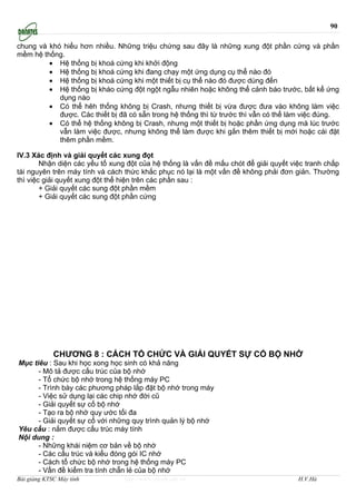 90

chung và khó hiểu hơn nhiều. Những triệu chứng sau đây là những xung đột phần cứng và phần
mềm hệ thống.
         • Hệ thống bị khoá cứng khi khởi động
         • Hệ thống bị khoá cứng khi đang chạy một ứng dụng cụ thể nào đó
         • Hệ thống bị khoá cứng khi một thiết bị cụ thể nào đó được dùng đến
         • Hệ thống bị kháo cứng đột ngột ngẫu nhiên hoặc không thể cảnh báo trước, bất kể ứng
            dụng nào
         • Có thể hêh thống không bị Crash, nhưng thiết bị vừa được đưa vào không làm việc
            được. Các thiết bị đã có sẵn trong hệ thống thì từ trước thì vẫn có thể làm việc đúng.
         • Có thể hệ thống không bị Crash, nhưng một thiết bị hoặc phần ứng dụng mà lúc trước
            vẫn làm việc được, nhưng không thể làm được khi gắn thêm thiết bị mới hoặc cài đặt
            thêm phần mềm.

IV.3 Xác định và giải quyết các xung đọt
        Nhận diện các yếu tố xung đột của hệ thống là vấn đề mấu chót để giải quyết việc tranh chấp
tài nguyên trên máy tính và cách thức khắc phục nó lại là một vấn đề không phải đơn giản. Thường
thì việc giải quyết xung đột thể hiện trên các phần sau :
        + Giải quyết các sung đột phần mềm
        + Giải quyết các sung đột phần cứng




             CHƯƠNG 8 : CÁCH TỔ CHỨC VÀ GIẢI QUYẾT SỰ CỐ BỘ NHỚ
Mục tiêu : Sau khi học xong học sinh có khả năng
      - Mô tả được cấu trúc của bộ nhớ
      - Tổ chức bộ nhớ trong hệ thống máy PC
      - Trình bày các phương pháp lắp đặt bộ nhớ trong máy
      - Việc sử dụng lại các chip nhớ đời cũ
      - Giải quyết sự cố bộ nhớ
      - Tạo ra bộ nhớ quy ước tối đa
      - Giải quyết sự cố với những quy trình quản lý bộ nhớ
Yêu cầu : nắm được cấu trúc máy tính
Nội dung :
      - Những khái niệm cơ bản về bộ nhớ
      - Các cấu trúc và kiểu đóng gói IC nhớ
      - Cách tổ chức bộ nhớ trong hệ thống máy PC
      - Vấn đề kiểm tra tính chẵn lẻ của bộ nhớ
Bài giảng KTSC Máy tính          http://www.ebook.edu.vn                              H.V.Hà
 