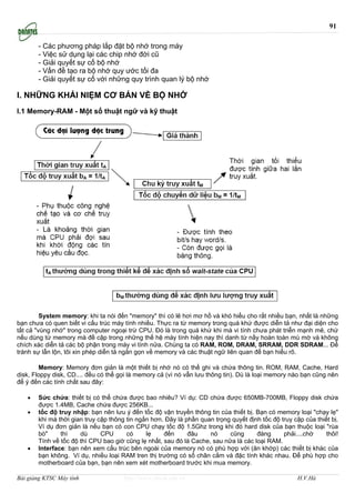 91

       - Các phương pháp lắp đặt bộ nhớ trong máy
       - Việc sử dụng lại các chip nhớ đời cũ
       - Giải quyết sự cố bộ nhớ
       - Vấn đề tạo ra bộ nhớ quy ước tối đa
       - Giải quyết sự cố với những quy trình quan lý bộ nhớ

I. NHỮNG KHÁI NIỆM CƠ BẢN VỀ BỘ NHỚ
I.1 Memory-RAM - Một số thuật ngữ và kỹ thuật




         System memory: khi ta nói đến "memory" thì có lẽ hơi mơ hồ và khó hiểu cho rất nhiều bạn, nhất là những
bạn chưa có quen biết vi cấu trúc máy tính nhiều. Thực ra từ memory trong quá khứ được diễn tả như đại diện cho
tất cả "vùng nhớ" trong computer ngoại trừ CPU. Ðó là trong quá khứ khi mà vi tính chưa phát triễn mạnh mẽ, chứ
nếu dùng từ memory mà đề cập trong những thế hệ máy tính hiện nay thì danh từ nầy hoàn toàn mù mờ và không
chích xác diễn tả các bộ phận trong máy vi tính nửa. Chúng ta có RAM, ROM, DRAM, SRRAM, DDR SDRAM... Ðể
tránh sự lẫn lộn, tôi xin phép diễn tả ngắn gọn về memory và các thuật ngữ liên quan để bạn hiểu rõ.

        Memory: Memory đơn giản là một thiết bị nhớ nó có thể ghi và chứa thông tin. ROM, RAM, Cache, Hard
disk, Floppy disk, CD.... đều có thể gọi là memory cả (vì nó vẫn lưu thông tin). Dù là loại memory nào bạn cũng nên
để ý đến các tính chất sau đây:

   •   Sức chứa: thiết bị có thể chứa được bao nhiêu? Ví dụ: CD chứa được 650MB-700MB, Floppy disk chứa
       được 1.4MB, Cache chứa được 256KB...
   •   tốc độ truy nhập: bạn nên lưu ý đến tốc độ vận truyền thông tin của thiết bị. Bạn có memory loại "chạy lẹ"
       khi mà thời gian truy cập thông tin ngắn hơn. Đây là phần quan trọng quyết định tốc độ truy cập của thiết bị.
       Ví dụ đơn giản là nếu bạn có con CPU chạy tốc độ 1.5Ghz trong khi đó hard disk của bạn thuộc loại "rùa
       bò"     thì    dù      CPU      có     lẹ    đến      đâu    nó     cũng      đàng      phải....chờ     thôi!
       Tính về tốc độ thì CPU bao giờ cũng lẹ nhất, sau đó là Cache, sau nữa là các loại RAM.
   •   Interface: bạn nên xem cấu trúc bên ngoài của memory nó có phù hợp với (ăn khớp) các thiết bị khác của
       bạn không. Ví dụ, nhiều loại RAM tren thị trường có số chân cắm và đặc tính khác nhau. Để phù hợp cho
       motherboard của bạn, bạn nên xem xét motherboard trước khi mua memory.

Bài giảng KTSC Máy tính               http://www.ebook.edu.vn                                        H.V.Hà
 