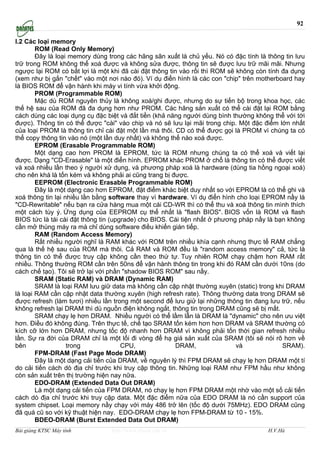 92

I.2 Các loại memory
        ROM (Read Only Memory)
        Ðây là loại memory dùng trong các hãng sãn xuất là chủ yếu. Nó có đặc tính là thông tin lưu
trữ trong ROM không thể xoá được và không sửa được, thông tin sẽ được lưu trữ mãi mãi. Nhưng
ngược lại ROM có bất lợi là một khi đã cài đặt thông tin vào rồi thì ROM sẽ không còn tính đa dụng
(xem như bị gắn "chết" vào một nơi nào đó). Ví dụ điển hình là các con "chip" trên motherboard hay
là BIOS ROM để vận hành khi máy vi tính vừa khởi động.
        PROM (Programmable ROM)
        Mặc dù ROM nguyên thủy là không xoá/ghi được, nhưng do sự tiến bộ trong khoa học, các
thế hệ sau của ROM đã đa dụng hơn như PROM. Các hãng sản xuất có thể cài đặt lại ROM bằng
cách dùng các loại dụng cụ đặc biệt và đắt tiền (khả năng người dùng bình thường không thể với tới
được). Thông tin có thể được "cài" vào chip và nó sẽ lưu lại mãi trong chip. Một đặc điểm lớn nhất
của loại PROM là thông tin chỉ cài đặt một lần mà thôi. CD có thể được gọi là PROM vì chúng ta có
thể copy thông tin vào nó (một lần duy nhất) và không thể nào xoá được.
        EPROM (Erasable Programmable ROM)
        Một dạng cao hơn PROM là EPROM, tức là ROM nhưng chúng ta có thể xoá và viết lại
được. Dạng "CD-Erasable" là một điển hình. EPROM khác PROM ở chổ là thông tin có thể được viết
và xoá nhiều lần theo ý người xử dụng, và phương pháp xoá là hardware (dùng tia hồng ngoại xoá)
cho nên khá là tốn kém và không phải ai cũng trang bị được.
        EEPROM (Electronic Erasable Programmable ROM)
        Ðây là một dạng cao hơn EPROM, đặt điểm khác biệt duy nhất so với EPROM là có thể ghi và
xoá thông tin lại nhiều lần bằng software thay vì hardware. Ví dụ điển hình cho loại EPROM nầy là
"CD-Rewritable" nếu bạn ra cửa hàng mua một cái CD-WR thì có thể thu và xoá thông tin mình thích
một cách tùy ý. Ứng dụng của EEPROM cụ thể nhất là "flash BIOS". BIOS vốn là ROM và flash
BIOS tức là tái cài đặt thông tin (upgrade) cho BIOS. Cái tiện nhất ở phương pháp nầy là bạn không
cần mở thùng máy ra mà chỉ dùng software điều khiển gián tiếp.
        RAM (Random Access Memory)
        Rất nhiều người nghĩ là RAM khác với ROM trên nhiều khía cạnh nhưng thực tế RAM chẳng
qua là thế hệ sau của ROM mà thôi. Cả RAM và ROM đều là "random access memory" cả, tức là
thông tin có thể được truy cập không cần theo thứ tự. Tuy nhiên ROM chạy chậm hơn RAM rất
nhiều. Thông thường ROM cần trên 50ns để vận hành thông tin trong khi đó RAM cần dưới 10ns (do
cách chế tạo). Tôi sẽ trở lại với phần "shadow BIOS ROM" sau nầy.
        SRAM (Static RAM) và DRAM (Dynamic RAM)
        SRAM là loại RAM lưu giữ data mà không cần cập nhật thường xuyên (static) trong khi DRAM
là loại RAM cần cập nhật data thường xuyên (high refresh rate). Thông thường data trong DRAM sẽ
được refresh (làm tươi) nhiều lần trong một second để lưu giử lại những thông tin đang lưu trữ, nếu
không refresh lại DRAM thì dù nguồn điện không ngắt, thông tin trong DRAM cũng sẽ bị mất.
        SRAM chạy lẹ hơn DRAM. Nhiều người có thể lầm lẫn là DRAM là "dynamic" cho nên ưu việt
hơn. Điều đó không đúng. Trên thực tế, chế tạo SRAM tốn kém hơn hơn DRAM và SRAM thường có
kích cỡ lớn hơn DRAM, nhưng tốc độ nhanh hơn DRAM vì không phải tốn thời gian refresh nhiều
lần. Sự ra đời của DRAM chỉ là một lối đi vòng để hạ giá sản xuất của SRAM (tôi sẽ nói rõ hơn về
bên                trong              CPU,              DRAM,               và             SRAM).
        FPM-DRAM (Fast Page Mode DRAM)
        Ðây là một dạng cải tiến của DRAM, về nguyên lý thì FPM DRAM sẽ chạy lẹ hơn DRAM một tí
do cải tiến cách dò địa chỉ trước khi truy cập thông tin. Những loại RAM như FPM hầu như không
còn sản xuất trên thị trường hiện nay nữa.
        EDO-DRAM (Extended Data Out DRAM)
        Là một dạng cải tiến của FPM DRAM, nó chạy lẹ hơn FPM DRAM một nhờ vào một số cải tiến
cách dò địa chỉ trước khi truy cập data. Một đặc điểm nữa của EDO DRAM là nó cần support của
system chipset. Loại memory nầy chạy với máy 486 trở lên (tốc độ dưới 75MHz). EDO DRAM cũng
đã quá cũ so với kỹ thuật hiện nay. EDO-DRAM chạy lẹ hơn FPM-DRAM từ 10 - 15%.
        BDEO-DRAM (Burst Extended Data Out DRAM)
Bài giảng KTSC Máy tính          http://www.ebook.edu.vn                              H.V.Hà
 