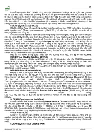 93

       Là thế hệ sau của EDO DRAM, dùng kỹ thuật "pineline technology" để rút ngắn thời gian dò
địa chỉ của data. Nếu các bạn để ý những mẫu RAM tôi giới thiệu trên theo trình tự kỹ thuật thì thấy
là hầu hết các nhà chế tạo tìm cách nâng cao tốc độ truy cập thông tin của RAM bằng cách cải tiến
cách dò địa chỉ hoặt cách chế tạo hardware. Vì việc giải thích về hardware rất khó khăn và cần nhiều
kiến thức điện tử cho nên tôi chỉ lướt qua hoặc trình bày đại ý. Nhiều mẩu RAM tôi trình bày có thể
không còn trên thị trường nữa, tôi chỉ trình bày để bạn có một kiến thức chung mà thôi.
       SDRAM (Synchronous DRAM)
       Ðây là một loại RAM có nguyên lý chế tạo khác hẳn với các loại RAM trước. Như tên gọi của
nó là "synchronous" DRAM, synchronous có nghĩa là đồng bộ, nếu bạn học về điện tử số thì sẽ rõ
hơn ý nghĩ của tính đồng bộ.
       Synchronous là một khái niệm rất quan trọng trong lĩnh vực digital, trong giới hạn về chuyên
môn tôi cũng rất lấy làm khó giải thích. Bạn chỉ cần biết là RAM hoạt động được là do một memory
controller (hay clock controller), thông tin sẽ được truy cập hay cập nhật mổi khi clock (dòng điện)
chuyển từ 0 sang 1, "synchronous" có nghĩa là ngay lúc clock nhảy từ 0 sang 1 chứ không hẳn là
clock qua 1 hoàn toàn (khi clock chuyển từ 0 sang 1 hay ngược lại, nó cần 1 khoảng thời gian
interval, tuy vô cùng ngắn nhưng cũng mất 1 khoảng thời gian, SDRAM không cần chờ khoảng
interval này kết thúc hoàn toàn rồi mới cập nhật thông tin, mà thông tin sẽ được bắt đầu cập nhật
ngay trong khoảng interval). Do kỹ thuật chế tạo mang tính bước ngoặc nầy, SDRAM và các thế hệ
sau có tốc độ cao hơn hẳn các loại DRAM trước.
       Đây là loại RAM thông dụng nhất trên thị trường hiện nay, tốc độ 66-100-133Mhz.
       DDR SDRAM (Double Data Rate SDRAM)
       Ðây là loại memory cải tiến từ SDRAM. Nó nhân đôi tốc độ truy cập của SDRAM bằng cách
dùng cả hai quá trình đồng bộ khi clock chuyển từ 0 sang 1 và từ 1 sang 0. Ngay khi clock của
memory chuyển từ 0 sang 1 hoặc từ 1 sang 0 thì thông tin trong memory được truy cập.
       Loại RAM này được CPU Intel và AMD hỗ trợ, tốc độ hiện tại vào khoảng 266Mhz. (DDR-
SDRAM đã ra đời trong năm 2000)
       DRDRAM (Direct Rambus DRAM)
       Ðây lại là một bước ngoặc mới trong lĩnh vực chế tạo memory, hệ thống Rambus (cũng là tên
của một hãng chế tạo nó) có nguyên lý và cấu trúc chế tạo hoàn toàn khác loại SDRAM truyền
thống. Memory sẽ được vận hành bởi một hệ thống phụ gọi là Direct Rambus Channel có độ rộng
16     bit     và    một      clock     400MHz      điều    khiển.     (có    thể    lên    800MHz)
Theo lý thuyết thì cấu trúc mới nầy sẽ có thể trao đổi thông tin với tốc độ 800MHz x 16bit = 800MHz
x 2 bytes = 1.6GB/giây. Hệ thống Rambus DRAM như thế nầy cần một serial presence detect (SPD)
chip để trao đổi với motherboard. Ta thấy kỹ thuật mới nầy dùng 16bits interface, trông trái hẳn với
cách chế tạo truyền thống là dùng 64bit cho memory, bởi thế kỹ thuật Rambus (sở hữu chủ của
Rambus và Intel) sẽ cho ra đời loại chân Rambus Inline Memory Module (RIMM) tương đối khác so
với                           memory                            truyền                         thống.
Loại RAM này hiện nay chỉ được hỗ trợ bởi CPU Intel Pentum IV, khá đắt, tốc độ vào khoảng 400-
800Mhz
       SLDRAM (Synchronous-Link DRAM)
       Là thế sau của DRDRAM, thay vì dùng Direct Rambus Channel với chiều rộng 16bit và tốc
độ 400MHz, SLDRAM dùng bus 64bit chạy với tốc độ 200MHz. Theo lý thuyết thì hệ thống mới có
thể đạt được tốc độ 400Mhz x 64 bits = 400Mhz x 8 bytes = 3.2Gb/giây, tức là gấp đôi
DRDRAM. Ðiều thuận tiện là là SLDRAM được phát triển bởi một nhóm 20 công ty hàng đầu về vi
tính cho nên nó rất da dụng và phù hợp nhiều hệ thống khác nhau.
       VRAM (Video RAM)
       Khác với memory trong hệ thống và do nhu cầu về đồ hoạ ngày càng cao, các hãng chế tạo
graphic card đã chế tạo VRAM riêng cho video card của họ mà không cần dùng memory của hệ
thống chính. VRAM chạy lẹ hơn vì ừng dụng Dual Port technology nhưng đồng thời cũng đắt hơn rất
nhiều.
       SGRAM (Synchronous Graphic RAM)

Bài giảng KTSC Máy tính          http://www.ebook.edu.vn                                H.V.Hà
 