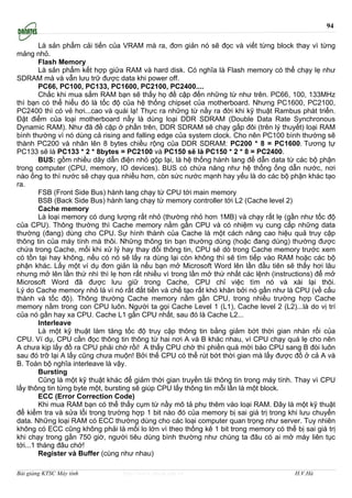 94

         Là sản phẩm cải tiến của VRAM mà ra, đơn giản nó sẽ đọc và viết từng block thay vì từng
mảng nhỏ.
         Flash Memory
         Là sản phẩm kết hợp giửa RAM và hard disk. Có nghĩa là Flash memory có thể chạy lẹ như
SDRAM mà và vẫn lưu trữ được data khi power off.
         PC66, PC100, PC133, PC1600, PC2100, PC2400....
         Chắc khi mua sắm RAM bạn sẽ thấy họ đề cập đến những từ như trên. PC66, 100, 133MHz
thì bạn có thể hiểu đó là tốc độ của hệ thống chipset của motherboard. Nhưng PC1600, PC2100,
PC2400 thì có vẻ hơi...cao và quái lạ! Thực ra những từ nầy ra đời khi kỹ thuật Rambus phát triển.
Ðặt điểm của loại motherboard nầy là dùng loại DDR SDRAM (Double Data Rate Synchronous
Dynamic RAM). Như đã đề cập ở phần trên, DDR SDRAM sẽ chạy gấp đôi (trên lý thuyết) loại RAM
bình thường vì nó dùng cả rising and falling edge của system clock. Cho nên PC100 bình thường sẽ
thành PC200 và nhân lên 8 bytes chiều rộng của DDR SDRAM: PC200 * 8 = PC1600. Tương tự
PC133 sẽ là PC133 * 2 * 8bytes = PC2100 và PC150 sẽ là PC150 * 2 * 8 = PC2400.
         BUS: gồm nhiều dây dẫn điện nhỏ gộp lại, là hệ thống hành lang để dẫn data từ các bộ phận
trong computer (CPU, memory, IO devices). BUS có chứa năng như hệ thống ống dẫn nước, nơi
nào ống to thì nước sẽ chạy qua nhiều hơn, còn sức nước mạnh hay yếu là do các bộ phận khác tạo
ra.
         FSB (Front Side Bus) hành lang chạy từ CPU tới main memory
         BSB (Back Side Bus) hành lang chạy từ memory controller tới L2 (Cache level 2)
         Cache memory
         Là loại memory có dung lượng rất nhỏ (thường nhỏ hơn 1MB) và chạy rất lẹ (gần như tốc độ
của CPU). Thông thường thì Cache memory nằm gần CPU và có nhiệm vụ cung cấp những data
thường (đang) dùng cho CPU. Sự hình thành của Cache là một cách nâng cao hiệu quả truy cập
thông tin của máy tính mà thôi. Những thông tin bạn thường dùng (hoặc đang dùng) thường được
chứa trong Cache, mổi khi xử lý hay thay đổi thông tin, CPU sẽ dò trong Cache memory trước xem
có tồn tại hay không, nếu có nó sẽ lấy ra dùng lại còn không thì sẽ tìm tiếp vào RAM hoặc các bộ
phận khác. Lấy một ví dụ đơn giản là nếu bạn mở Microsoft Word lên lần đầu tiên sẽ thấy hơi lâu
nhưng mở lên lần thứ nhì thì lẹ hơn rất nhiều vì trong lần mở thứ nhất các lệnh (instructions) để mở
Microsoft Word đã được lưu giữ trong Cache, CPU chỉ việc tìm nó và xài lại thôi.
Lý do Cache memory nhỏ là vì nó rất đắt tiền và chế tạo rất khó khăn bởi nó gần như là CPU (về cấu
thành và tốc độ). Thông thường Cache memory nằm gần CPU, trong nhiều trường hợp Cache
memory nằm trong con CPU luôn. Người ta gọi Cache Level 1 (L1), Cache level 2 (L2)...là do vị trí
của nó gần hay xa CPU. Cache L1 gần CPU nhất, sau đó là Cache L2...
         Interleave
         Là một kỹ thuật làm tăng tốc độ truy cập thông tin bằng giảm bớt thời gian nhàn rổi của
CPU. Ví dụ, CPU cần đọc thông tin thông từ hai nơi A và B khác nhau, vì CPU chạy quá lẹ cho nên
A chưa kịp lấy đồ ra CPU phải chờ rồi! A thấy CPU chờ thì phiền quá mới bảo CPU sang B đòi luôn
sau đó trỡ lại A lấy cũng chưa muộn! Bởi thế CPU có thể rút bớt thời gian mà lấy được đồ ở cả A và
B. Toàn bộ nghĩa interleave là vậy.
         Bursting
         Cũng là một kỹ thuật khác để giảm thời gian truyền tải thông tin trong máy tính. Thay vì CPU
lấy thông tin từng byte một, bursting sẽ giúp CPU lấy thông tin mỗi lần là một block.
         ECC (Error Correction Code)
         Khi mua RAM bạn có thể thấy cụm từ nầy mô tả phụ thêm vào loại RAM. Ðây là một kỹ thuật
để kiểm tra và sửa lổi trong trường hợp 1 bit nào đó của memory bị sai giá trị trong khi lưu chuyển
data. Những loại RAM có ECC thường dùng cho các loại computer quan trọng như server. Tuy nhiên
không có ECC cũng không phải là mối lo lớn vì theo thống kê 1 bit trong memory có thể bị sai giá trị
khi chạy trong gần 750 giờ, người tiêu dùng bình thường như chúng ta đâu có ai mở máy liên tục
tới...1 tháng đâu chớ!
         Register và Buffer (cùng như nhau)

Bài giảng KTSC Máy tính          http://www.ebook.edu.vn                                H.V.Hà
 