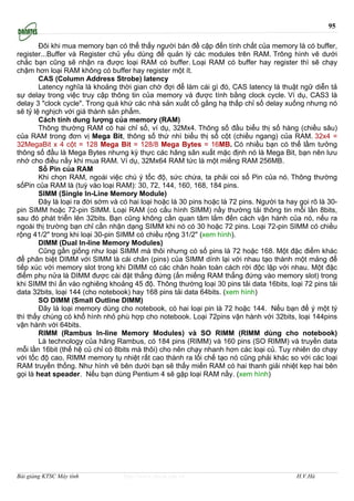 95

        Ðôi khi mua memory bạn có thể thấy người bán đề cập đến tính chất của memory là có buffer,
register...Buffer và Register chủ yếu dùng để quản lý các modules trên RAM. Trông hình vẽ dưới
chắc bạn cũng sẽ nhận ra được loại RAM có buffer. Loại RAM có buffer hay register thì sẽ chạy
chậm hơn loại RAM không có buffer hay register một ít.
        CAS (Column Address Strobe) latency
        Latency nghĩa là khoảng thời gian chờ đợi để làm cái gì đó, CAS latency là thuật ngữ diễn tả
sự delay trong việc truy cập thông tin của memory và được tính bằng clock cycle. Ví dụ, CAS3 là
delay 3 "clock cycle". Trong quá khứ các nhà sản xuất cố gắng hạ thấp chỉ số delay xuống nhưng nó
sẽ tỷ lệ nghịch với giá thành sản phẩm.
        Cách tính dung lượng của memory (RAM)
        Thông thường RAM có hai chỉ số, ví dụ, 32Mx4. Thông số đầu biểu thị số hàng (chiều sâu)
của RAM trong đơn vị Mega Bit, thông số thứ nhì biểu thị số cột (chiều ngang) của RAM. 32x4 =
32MegaBit x 4 cột = 128 Mega Bit = 128/8 Mega Bytes = 16MB. Có nhiều bạn có thể lầm tưởng
thông số đầu là Mega Bytes nhưng kỳ thực các hãng sãn xuất mặc định nó là Mega Bit, bạn nên lưu
nhớ cho điều nầy khi mua RAM. Ví dụ, 32Mx64 RAM tức là một miếng RAM 256MB.
        Số Pin của RAM
        Khi chọn RAM, ngoài việc chú ý tốc độ, sức chứa, ta phải coi số Pin của nó. Thông thường
sốPin của RAM là (tuỳ vào loại RAM): 30, 72, 144, 160, 168, 184 pins.
        SIMM (Single In-Line Memory Module)
        Ðây là loại ra đời sớm và có hai loại hoặc là 30 pins hoặc là 72 pins. Người ta hay gọi rõ là 30-
pin SIMM hoặc 72-pin SIMM. Loại RAM (có cấu hình SIMM) nầy thường tải thông tin mỗi lần 8bits,
sau đó phát triễn lên 32bits. Bạn cũng không cần quan tâm lắm đến cách vận hành của nó, nếu ra
ngoài thị trường bạn chỉ cần nhận dạng SIMM khi nó có 30 hoặc 72 pins. Loại 72-pin SIMM có chiều
rộng 41/2" trong khi loại 30-pin SIMM có chiều rộng 31/2" (xem hình).
        DIMM (Dual In-line Memory Modules)
        Cũng gần giống như loại SIMM mà thôi nhưng có số pins là 72 hoặc 168. Một đặc điểm khác
để phân biệt DIMM với SIMM là cái chân (pins) của SIMM dính lại với nhau tạo thành một mảng để
tiếp xúc với memory slot trong khi DIMM có các chân hoàn toàn cách rời độc lập với nhau. Một đặc
điểm phụ nửa là DIMM được cài đặt thẳng đứng (ấn miếng RAM thẳng đứng vào memory slot) trong
khi SIMM thì ấn vào nghiêng khoảng 45 độ. Thông thường loại 30 pins tải data 16bits, loại 72 pins tải
data 32bits, loại 144 (cho notebook) hay 168 pins tải data 64bits. (xem hình)
        SO DIMM (Small Outline DIMM)
        Ðây là loại memory dùng cho notebook, có hai loại pin là 72 hoặc 144. Nếu bạn để ý một tý
thì thấy chúng có khổ hình nhỏ phù hợp cho notebook. Loại 72pins vận hành với 32bits, loại 144pins
vận hành với 64bits.
        RIMM (Rambus In-line Memory Modules) và SO RIMM (RIMM dùng cho notebook)
        Là technology của hãng Rambus, có 184 pins (RIMM) và 160 pins (SO RIMM) và truyền data
mỗi lần 16bit (thế hệ củ chỉ có 8bits mà thôi) cho nên chạy nhanh hơn các loại củ. Tuy nhiên do chạy
với tốc độ cao, RIMM memory tụ nhiệt rất cao thành ra lối chế tạo nó cũng phải khác so với các loại
RAM truyền thống. Như hình vẽ bên dưới bạn sẽ thấy miến RAM có hai thanh giải nhiệt kẹp hai bên
gọi là heat speader. Nếu bạn dùng Pentium 4 sẽ gặp loại RAM nầy. (xem hình)




Bài giảng KTSC Máy tính            http://www.ebook.edu.vn                                 H.V.Hà
 