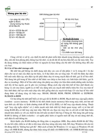 97




        Cuøng vôùi boä vi xöû lyù, caùc thieát bò nhôù ñaõ phaùt trieån khaù nhanh trong khoaûng möôøi naêm gaàn
ñaây, neân ñaõ laøm phong phuù chuûng loaïi boä nhôù, vaø do ñoù ñaõ toái öu hoùa haàu heát caùc heä maùy tính. Tuy
ña daïng nhöng caùc khaùi nieäm cô baûn vaø nguyeân lyù hoaït ñoäng cuûa boä nhôù vaãn khoâng thay ñoåi cho
caùc loaïi.
II.1 Caùc teá baøo nhôù (storage cell)
        Boä nhôù löu giöõ thoâng tin döôùi daïng moät daõy caùc con soá nhò phaân 1 vaø 0, trong ñoù 1 laø ñaïi
dieän cho söï coù maët cuûa ñieän aùp tín hieäu, vaø 0 ñaïi dieän cho söï vaéng maët. Vì moãi bit ñöôïc ñaïi dieän
bôûi moät möùc ñieän aùp, neân ñieän aùp ñoù phaûi ñöôïc duy trì trong maïch ñieän töû nhôù, goïi laø teá baøo nhôù.
Noäi dung löu giöõ trong teá baøo nhôù coù theå ñöôïc sao cheùp ra bus hoaëc caùc linh kieän chôø khaùc, goïi laø
ñoïc ra (reading). Moät soá teá baøo nhôù cuõng cho pheùp sao cheùp vaøo baûn thaân mình nhöõng möùc tín hieäu
môùi laáy töø bus ngoaøi, goïi laø ghi vaøo (writing). Baèng caùch saép xeáp lieân keát teá baøo nhôù thaønh caùc
haøng vaø coät (ma traän), ngöôøi ta coù theå xaây döïng neân caùc maïch nhôù nhieàu trieäu bit. Caùc ma traän teá
baøo nhôù ñöôïc cheá taïo treân moät chip silic nhoû gioáng nhö caùc maïch tích hôïp. Coù saùu loaïi teá baøo nhôù
ñang ñöôïc söû duïng roäng raõi hieän nay: SRAM, DRAM, ROM, PROM, EPROM vaø EEPROM.
II.2 RAM vaø ROM
         Coù hai doøng boä nhôù phoå bieán coù teân goïi taét laø RAM vaø ROM. Maïch nhôù truy caäp ngaãu nhieân
(random - access memory - RAM) laø boä nhôù chính (main memory) beân trong maùy tính, nôi löu tröõ
taïm thôøi caùc döõ lieäu vaø leänh chöông trình ñeå Boä xöû lyù (BXL) coù theå truy caäp nhanh choùng. Thuaät
ngöõ "truy caäp ngaãu nhieân" coù yù nhaán maïnh moät tính chaát kyõ thuaät quan troïng: moãi vò trí löu tröõ
trong RAM ñeàu coù theå truy caäp tröïc tieáp. Nhôø ñoù caùc thao taùc truy tìm vaø caát tröõ coù theå thöïc hieän
nhanh hôn nhieàu so vôùi caùc thieát bò löu tröõ tuaàn töï nhö oå ñiaõ hay oå baêng töø. Noäi dung löu giöõ trong
RAM laø khoâng coá ñònh (volatile) - coù nghóa phaûi luoân coù nguoàn nuoâi ñeå duy trì noäi dung nhôù ñoù,
maát ñieän laø maát thoâng tin.
         Kích thöôùc cuûa RAM thöôøng ño baèng ñôn vò megabyte (MB). Bao nhieâu RAM thì ñuû? Ñaây
laø caâu hoûi chaéc chaén ta seõ ñaët ra khi mua saém hay naâng caáp maùy tính. Ñeå chaïy Windows thì caâu traû
lôøi ñuùng nhaát laø "khoâng bao giôø ñuû". Moät caùch sô löôïc thì Windows 3.1 vaø ngay caû Windows 95 chæ
chaïy vôùi 4MB RAM, nhöng ñaït ñöôïc hieäu naêng toát nhaát vôùi 8MB RAM, vôùi 16MB RAM hieäu naêng
Bài giảng KTSC Máy tính                  http://www.ebook.edu.vn                                     H.V.Hà
 