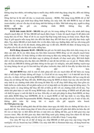 98


khoâng taêng bao nhieâu, tröø tröôøng hôïp ta muoán chaïy nhieàu trình öùng duïng cuøng luùc, ñieàu maø khoâng
phaûi                     ai                     cuõng                      thöôøng                       laøm.
Doøng thöù hai laø boä nhôù chæ ñoïc ra (read-only memory - ROM). Noäi dung trong ROM chæ coù theå
ñöôïc ñoïc ra trong quaù trình hoaït ñoäng bình thöôøng cuûa maùy tính. Boä nhôù ROM laø loaïi coá ñònh
(nonvolatile), neân noù vaãn duy trì noäi dung nhôù khi khoâng coù ñieän. Nhôø tính naêng naøy, ngöôøi ta duøng
ROM        ñeå      löu      giöõ     caùc     chöông        trình      BIOS        khoâng      thay       ñoåi.
II.3 Caùc loaïi boä nhôù
         RAM tónh (static RAM - SRAM) löu giöõ caùc bit trong nhöõng teá baøo cuûa mình döôùi daïng
chuyeån maïch ñieän töû. Teá baøo SRAM môû maïch ñieän (logic 1) hoaëc taét maïch (logic 0) ñeå phaûn aùnh
traïng thaùi cuûa teá baøo. Thöïc teá ñoù laø caùc maïch flip-flop trong tình traïng set hoaëc reset. Maïch flip-
flop seõ giöõ nguyeân maãu traïng thaùi cho ñeán khi ñöôïc thay ñoåi bôûi thao taùc ghi tieáp theo hoaëc ngaét
ñieän. Tuy nhieân SRAM coù kích thöôùc lôùn vaø toán ñieän, hieän nay thöôøng ñöôïc cheá taïo saün trong giôùi
haïn 512K. Maëc duø coù toác ñoä nhanh, nhöng phöùc taïp vaø ñaét tieàn, SRAM chæ ñöôïc söû duïng trong caùc
boä phaän caàn toác ñoä nhö boä nhôù cache chaúng haïn.
         RAM ñoäng (dynamic RAM - DRAM) löu giöõ caùc bit döôùi daïng ñieän tích chöùa trong caùc tuï
ñieän cöïc nhoû, ñoù laø caùc ñieän dung cuûa baûn thaân transistor MOS ñoùng vai troø chuyeån maïch hoaëc
phaàn töû ñieàu khieån. Coù hoaëc khoâng coù ñieän tích trong tuï ñieän naøy töông öùng vôùi logic 1 hoaëc logic
0. Do tuï ñieän nhoû neân ñieän tích ñöôïc naïp vaø phoùng raát nhanh, côõ chuïc nanoâ giaây. Bôûi kích thöôùc
nhoû vaø haàu nhö khoâng tieâu thuï ñieän neân DRAM coù maät ñoä löu tröõ khaù cao vaø giaù reû. Nhöôïc ñieåm
duy nhaát cuûa DRAM laø khoâng giöõ ñöôïc thoâng tin laâu quaù vaøi miligiaây, neân phaûi thöôøng xuyeân naïp
laïi naêng löôïng cho noù goïi laø laøm töôi hay hoài phuïc (refresh), thöïc chaát laø laøm ñaày laïi ñieän tích cho
caùc                    tuï                   ñieän                  nhôù                    tí                 hon.
         Boä nhôù ROM thöïc chaát laø moät toå chöùc gheùp noái saün caùc maïch ñieän ñeå theå hieän caùc traïng
thaùi coù noái (logic 0) hoaëc khoâng noái (logic 1). Caùch boá trí caùc traïng thaùi 1 vaø 0 nhö theá naøo laø tuøy
yeâu caàu, vaø ñöôïc cheá taïo saün trong ROM khi saûn xuaát. Khi vi maïch ROM ñöôïc cheá taïo xong thì noäi
dung cuûa noù khoâng theå thay ñoåi nöõa. ROM duøng trong heä BIOS cuõ thuoäc loaïi naøy cho neân khi baät
maùy tính laø caùc chöông trình chöùa saün trong ñoù ñöôïc laáy ra ñeå chaïy khôûi ñoäng maùy (bao goàm caùc
böôùc kieåm tra chaån ñoaùn, hoã trôï phaàn meàm cô sôû vaø hôïp nhaát caùc boä phaän trong heä thoáng maùy). Ta
khoâng muoán vaø cuõng khoâng theå thay ñoåi baát cöù ñieàu gì ñoái vôùi caùc chöông trình coát töû naøy. Tuy
nhieân khi phaùt hieän coù moät loãi trong ROM hoaëc caàn ñöa vaøo moät thoâng soá BIOS môùi ñeå phuø hôïp
vôùi thieát bò ngoaïi vi môùi thì thaät laø tai hoïa. Gaàn ñaây coù moät giaûi phaùp laø duøng flash BIOS, noù thay
moät phaàn ROM baèng loaïi EEPROM, ñoù laø vi maïch ROM coù theå laäp trình vaø xoùa baèng ñieän
(Electrically Erasable Programmable ROM). Phöông phaùp naøy cho pheùp chæ xoùa ôû moät soá ñòa chæ,
khoâng phaûi toaøn boä trong khi vi maïch vaãn giöõ nguyeân treân board.
II.4 Thôøi gian truy caäp
         Moät boä nhôù lyù töôûng phaûi ñöa döõ lieäu ñöôïc choïn ngay töùc khaéc leân caùc ñöôøng döõ lieäu cuûa vi
maïch nhôù ñoù. Tuy nhieân trong thöïc teá luoân toàn taïi moät thôøi gian treã giöõa thôøi ñieåm tín hieäu ñòa chæ
loái vaøo coù hieäu löïc vaø thôøi ñieåm döõ lieäu coù maët treân caùc ñöôøng döõ lieäu, goïi laø thôøi gian truy caäp
(access time). Maëc duø thôøi gian naøy ñöôïc tính baèng nanoâ giaây nhöng cuõng laøm chaäm toác ñoä hoaït
ñoäng chung cuûa toaøn heä thoáng, neân boä xöû lyù phaûi ñôïi, coù khi ñeán 4 hoaëc 5 xung nhòp.
         Caùc maùy PC loaïi cuõ coù theå söû duïng caùc chip DRAM coù thôøi gian truy caäp trong voøng 80
nanoâgiaây vôùi caùc board meï loaïi 25MHz. Caùc maùy tính 486 vaø Pentium hieän nay, söû duïng board meï
Bài giảng KTSC Máy tính                http://www.ebook.edu.vn                                         H.V.Hà
 