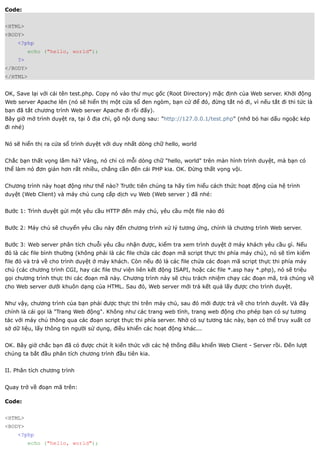 Code:


<HTML>
<BODY>
    <?php
          echo ("hello, world");
    ?>
</BODY>
</HTML>


OK, Save lại với cái tên test.php. Copy nó vào thư mục gốc (Root Directory) mặc định của Web server. Khởi động
Web server Apache lên (nó sẽ hiển thị một cửa sổ đen ngòm, bạn cứ để đó, đừng tắt nó đi, vì nếu tắt đi thì tức là
bạn đã tắt chương trình Web server Apache đi rồi đấy).
Bây giờ mở trình duyệt ra, tại ô địa chỉ, gõ nội dung sau: "http://127.0.0.1/test.php" (nhớ bỏ hai dấu ngoặc kép
đi nhé)


Nó sẽ hiển thị ra cửa sổ trình duyệt với duy nhất dòng chữ hello, world


Chắc bạn thất vọng lắm hả? Vâng, nó chỉ có mỗi dòng chữ "hello, world" trên màn hình trình duyệt, mà bạn có
thể làm nó đơn giản hơn rất nhiều, chẳng cần đến cái PHP kia. OK. Đừng thất vọng vội.


Chương trình này hoạt động như thế nào? Trước tiên chúng ta hãy tìm hiểu cách thức hoạt động của hệ trình
duyệt (Web Client) và máy chủ cung cấp dịch vụ Web (Web server ) đã nhé:


Bước 1: Trình duyệt gửi một yêu cầu HTTP đến máy chủ, yêu cầu một file nào đó


Bước 2: Máy chủ sẽ chuyển yêu cầu này đến chương trình xử lý tương ứng, chính là chương trình Web server.


Bước 3: Web server phân tích chuỗi yêu cầu nhận được, kiểm tra xem trình duyệt ở máy khách yêu cầu gì. Nếu
đó là các file bình thường (không phải là các file chứa các đoạn mã script thực thi phía máy chủ), nó sẽ tìm kiếm
file đó và trả về cho trình duyệt ở máy khách. Còn nếu đó là các file chứa các đoạn mã script thực thi phía máy
chủ (các chương trình CGI, hay các file thư viện liên kết động ISAPI, hoặc các file *.asp hay *.php), nó sẽ triệu
gọi chương trình thực thi các đoạn mã này. Chương trình này sẽ chịu trách nhiệm chạy các đoạn mã, trả chúng về
cho Web server dưới khuôn dạng của HTML. Sau đó, Web server mới trả kết quả lấy được cho trình duyệt.


Như vậy, chương trình của bạn phải được thực thi trên máy chủ, sau đó mới được trả về cho trình duyêt. Và đây
chính là cái gọi là "Trang Web động". Không như các trang web tĩnh, trang web động cho phép bạn có sự tương
tác với máy chủ thông qua các đoạn script thực thi phía server. Nhờ có sự tương tác này, bạn có thể truy xuất cơ
sở dữ liệu, lấy thông tin người sử dụng, điều khiển các hoạt động khác...


OK. Bây giờ chắc bạn đã có được chút ít kiến thức với các hệ thống điều khiển Web Client - Server rồi. Đến lượt
chúng ta bắt đầu phân tích chương trình đầu tiên kia.


II. Phân tích chương trình


Quay trở về đoạn mã trên:

Code:


<HTML>
<BODY>
    <?php
          echo ("hello, world");
 