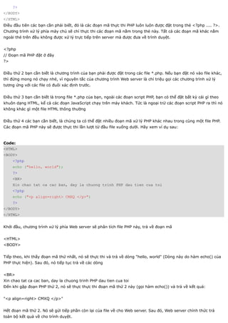 ?>
</BODY>
</HTML>
Điều đầu tiên các bạn cần phải biết, đó là các đoạn mã thực thi PHP luôn luôn được đặt trong thẻ <?php .... ?>.
Chương trình xử lý phía máy chủ sẽ chỉ thực thi các đoạn mã nằm trong thẻ này. Tất cả các đoạn mã khác nằm
ngoài thẻ trên đều không được xử lý trực tiếp trên server mà được đưa về trình duyệt.


<?php
// Đoạn mã PHP đặt ở đây
?>


Điều thứ 2 bạn cần biết là chương trình của bạn phải được đặt trong các file *.php. Nếu bạn đặt nó vào file khác,
thì đừng mong nó chạy nhé, vì nguyên tắc của chương trình Web server là chỉ triệu gọi các chương trình xử lý
tương ứng với các file có đuôi xác định trước.


Điều thứ 3 bạn cần biết là trong file *.php của bạn, ngoài các đoạn script PHP, bạn có thể đặt bất kỳ cái gì theo
khuôn dạng HTML, kể cả các đoạn JavaScript chạy trên máy khách. Tức là ngoại trừ các đoạn script PHP ra thì nó
không khác gì một file HTML thông thường


Điều thứ 4 các bạn cần biết, là chúng ta có thể đặt nhiều đoạn mã xử lý PHP khác nhau trong cùng một file PHP.
Các đoạn mã PHP này sẽ được thực thi lần lượt từ đầu file xuống dưới. Hãy xem ví dụ sau:



Code:
<HTML>
<BODY>
     <?php
     echo ("hello, world");
     ?>
     <BR>
     Xin chao tat ca cac ban, day la chuong trinh PHP dau tien cua toi
     <?php
     echo ("<p align=right> CMXQ </p>")
     ?>
</BODY>
</HTML>


Khởi đầu, chương trình xử lý phía Web server sẽ phân tích file PHP này, trả về đoạn mã


<HTML>
<BODY>


Tiếp theo, khi thấy đoạn mã thứ nhất, nó sẽ thực thi và trả về dòng "hello, world" (Dòng này do hàm echo() của
PHP thực hiện). Sau đó, nó tiếp tục trả về các dòng


<BR>
Xin chao tat ca cac ban, day la chuong trinh PHP dau tien cua toi
Đến khi gặp đoạn PHP thứ 2, nó sẽ thực thực thi đoạn mã thứ 2 này (gọi hàm echo()) và trả về kết quả:


"<p align=right> CMXQ </p>"


Hết đoạn mã thứ 2. Nó sẽ gửi tiếp phần còn lại của file về cho Web server. Sau đó, Web server chính thức trả
toàn bộ kết quả về cho trình duyệt.
 