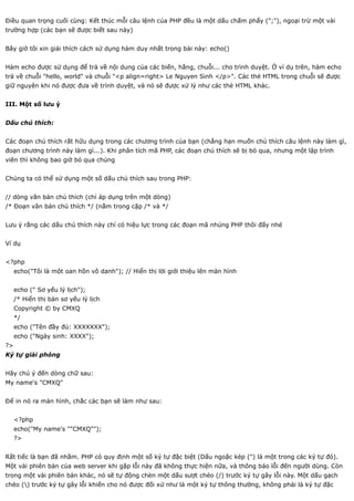 Điều quan trọng cuối cùng: Kết thúc mỗi câu lệnh của PHP đều là một dấu chấm phẩy (";"), ngoại trừ một vài
trường hợp (các bạn sẽ được biết sau này)


Bây giờ tôi xin giải thích cách sử dụng hàm duy nhất trong bài này: echo()


Hàm echo được sử dụng để trả về nội dung của các biến, hằng, chuỗi... cho trình duyệt. Ở ví dụ trên, hàm echo
trả về chuỗi "hello, world" và chuỗi "<p align=right> Le Nguyen Sinh </p>". Các thẻ HTML trong chuỗi sẽ được
giữ nguyên khi nó được đưa về trình duyệt, và nó sẽ được xử lý như các thẻ HTML khác.


III. Một số lưu ý


Dấu chú thích:


Các đoạn chú thích rất hữu dụng trong các chương trình của bạn (chẳng hạn muốn chú thích câu lệnh này làm gì,
đoạn chương trình này làm gì...). Khi phân tích mã PHP, các đoạn chú thích sẽ bị bỏ qua, nhưng một lập trình
viên thì không bao giờ bỏ qua chúng


Chúng ta có thể sử dụng một số dấu chú thích sau trong PHP:


// dòng văn bản chú thích (chỉ áp dụng trên một dòng)
/* Đoạn văn bản chú thích */ (nằm trong cặp /* và */


Lưu ý rằng các dấu chú thích này chỉ có hiệu lực trong các đoạn mã nhúng PHP thôi đấy nhé


Ví dụ


<?php
     echo("Tôi là một oan hồn vô danh"); // Hiển thị lời giới thiệu lên màn hình


     echo (" Sơ yếu lý lịch");
     /* Hiển thị bản sơ yếu lý lịch
     Copyright © by CMXQ
     */
     echo ("Tên đầy đủ: XXXXXXX");
     echo ("Ngày sinh: XXXX");
?>
Ký tự giải phóng


Hãy chú ý đến dòng chữ sau:
My name's "CMXQ"


Để in nó ra màn hình, chắc các bạn sẽ làm như sau:


     <?php
     echo("My name's ""CMXQ"");
     ?>


Rất tiếc là bạn đã nhầm. PHP có quy định một số ký tự đặc biệt (Dấu ngoặc kép (") là một trong các ký tự đó).
Một vài phiên bản của web server khi gặp lỗi này đã không thực hiện nữa, và thông báo lỗi đến người dùng. Còn
trong một vài phiên bản khác, nó sẽ tự động chèn một dấu sượt chéo (/) trước ký tự gây lỗi này. Một dấu gạch
chéo () trước ký tự gây lỗi khiến cho nó được đối xử như là một ký tự thông thường, không phải là ký tự đặc
 
